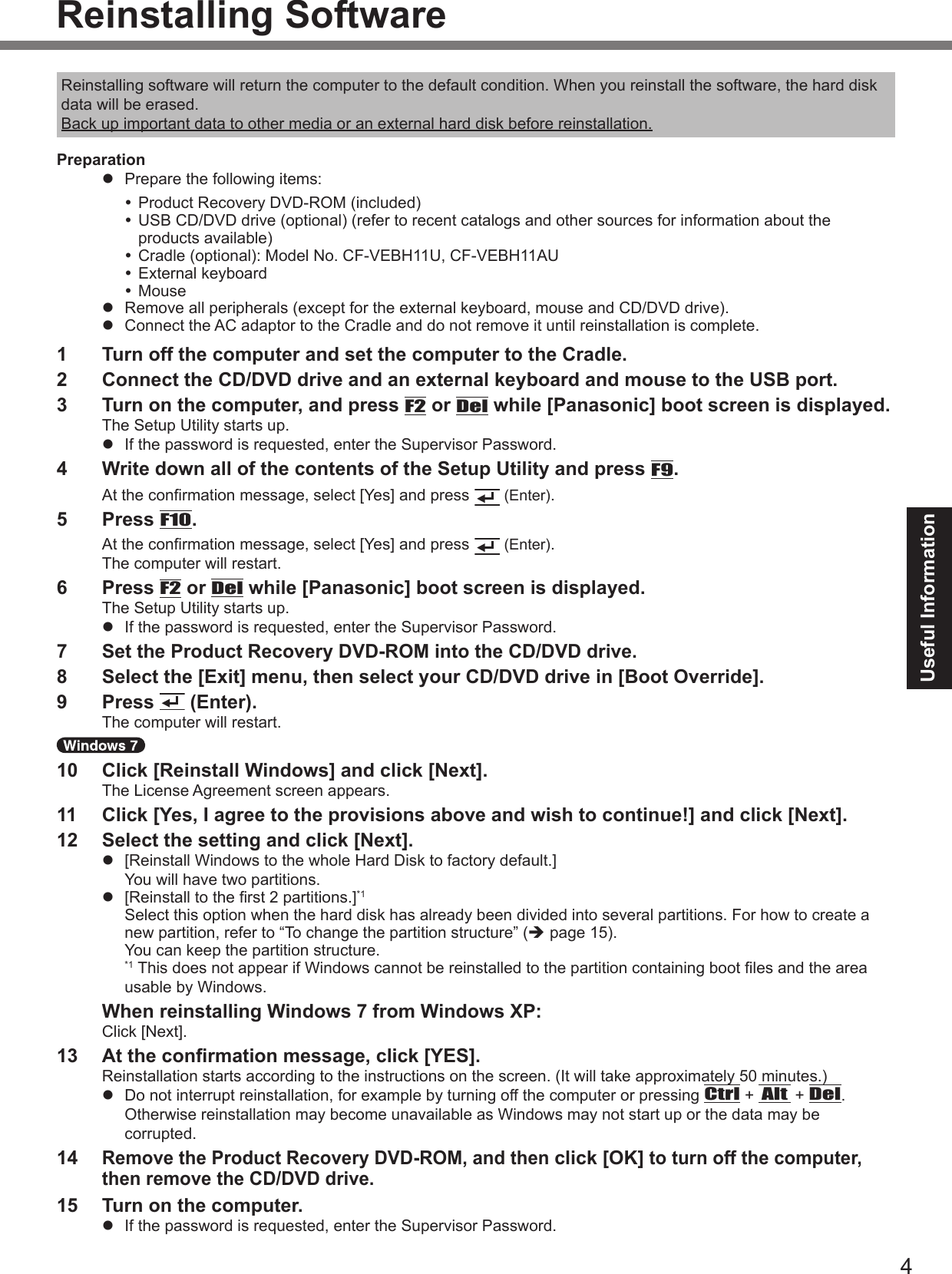 4Useful InformationReinstalling SoftwareReinstalling software will return the computer to the default condition. When you reinstall the software, the hard disk data will be erased.Back up important data to other media or an external hard disk before reinstallation.Preparationl  Prepare the following items: Product Recovery DVD-ROM (included) USB CD/DVD drive (optional) (refer to recent catalogs and other sources for information about the products available) Cradle (optional): Model No. CF-VEBH11U, CF-VEBH11AU External keyboard Mousel  Remove all peripherals (except for the external keyboard, mouse and CD/DVD drive).l  Connect the AC adaptor to the Cradle and do not remove it until reinstallation is complete.1  Turn off the computer and set the computer to the Cradle.2  Connect the CD/DVD drive and an external keyboard and mouse to the USB port.3  Turn on the computer, and press F2 or Del while [Panasonic] boot screen is displayed.The Setup Utility starts up.l  If the password is requested, enter the Supervisor Password.4  Write down all of the contents of the Setup Utility and press F9.At the conrmation message, select [Yes] and press  (Enter).5  Press F10.At the conrmation message, select [Yes] and press  (Enter). The computer will restart.6  Press F2 or Del while [Panasonic] boot screen is displayed.The Setup Utility starts up.l  If the password is requested, enter the Supervisor Password.7 Set the Product Recovery DVD-ROM into the CD/DVD drive.8  Select the [Exit] menu, then select your CD/DVD drive in [Boot Override].9  Press   (Enter).The computer will restart. 10  Click [Reinstall Windows] and click [Next].The License Agreement screen appears.11  Click [Yes, I agree to the provisions above and wish to continue!] and click [Next].12  Select the setting and click [Next].l  [Reinstall Windows to the whole Hard Disk to factory default.] You will have two partitions.l  [Reinstall to the rst 2 partitions.]*1 Select this option when the hard disk has already been divided into several partitions. For how to create a new partition, refer to “To change the partition structure” (è page 15). You can keep the partition structure.*1  This does not appear if Windows cannot be reinstalled to the partition containing boot les and the area usable by Windows.  When reinstalling Windows 7 from Windows XP:Click [Next].13  At the conrmation message, click [YES].Reinstallation starts according to the instructions on the screen. (It will take approximately 50 minutes.)l  Do not interrupt reinstallation, for example by turning off the computer or pressing Ctrl + Alt + Del. Otherwise reinstallation may become unavailable as Windows may not start up or the data may be corrupted.14 Remove the Product Recovery DVD-ROM, and then click [OK] to turn off the computer, then remove the CD/DVD drive.15  Turn on the computer.l  If the password is requested, enter the Supervisor Password.