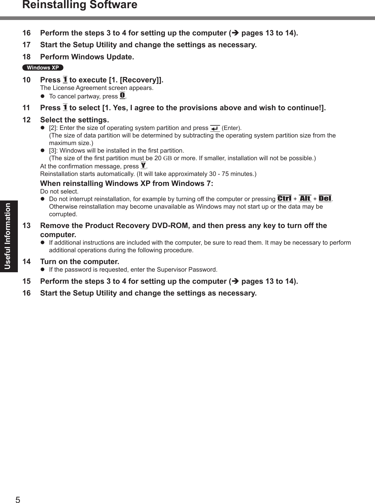 5Useful Information16  Perform the steps 3 to 4 for setting up the computer (è pages 13 to 14).17  Start the Setup Utility and change the settings as necessary.18  Perform Windows Update. 10  Press 1 to execute [1. [Recovery]].The License Agreement screen appears.l  To cancel partway, press 0.11  Press 1 to select [1. Yes, I agree to the provisions above and wish to continue!].12  Select the settings.l  [2]:  Enter the size of operating system partition and press   (Enter). (The size of data partition will be determined by subtracting the operating system partition size from the maximum size.)l  [3]:  Windows will be installed in the rst partition. (The size of the rst partition must be 20 GB or more. If smaller, installation will not be possible.)At the conrmation message, press Y.Reinstallation starts automatically. (It will take approximately 30 - 75 minutes.)  When reinstalling Windows XP from Windows 7:Do not select.l  Do not interrupt reinstallation, for example by turning off the computer or pressing Ctrl + Alt + Del. Otherwise reinstallation may become unavailable as Windows may not start up or the data may be corrupted.13  Remove the Product Recovery DVD-ROM, and then press any key to turn off the computer.l If additional instructions are included with the computer, be sure to read them. It may be necessary to perform additional operations during the following procedure.14  Turn on the computer.l If the password is requested, enter the Supervisor Password.15  Perform the steps 3 to 4 for setting up the computer (è pages 13 to 14).16  Start the Setup Utility and change the settings as necessary.Reinstalling Software