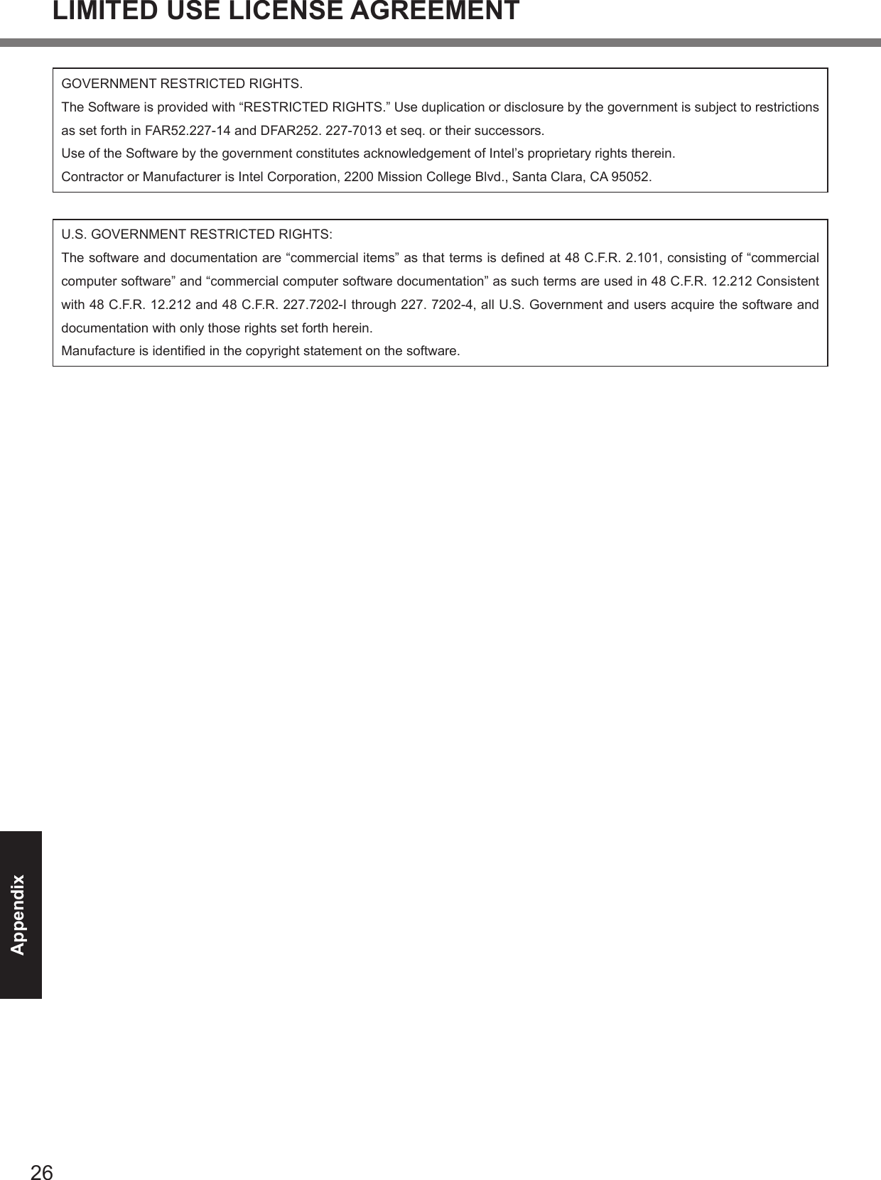 26AppendixGOVERNMENT RESTRICTED RIGHTS.The Software is provided with “RESTRICTED RIGHTS.” Use duplication or disclosure by the government is subject to restrictions as set forth in FAR52.227-14 and DFAR252. 227-7013 et seq. or their successors.Use of the Software by the government constitutes acknowledgement of Intel’s proprietary rights therein.Contractor or Manufacturer is Intel Corporation, 2200 Mission College Blvd., Santa Clara, CA 95052.U.S. GOVERNMENT RESTRICTED RIGHTS:The software and documentation are “commercial items” as that terms is dened at 48 C.F.R. 2.101, consisting of “commercial computer software” and “commercial computer software documentation” as such terms are used in 48 C.F.R. 12.212 Consistent with 48 C.F.R. 12.212 and 48 C.F.R. 227.7202-I through 227. 7202-4, all U.S. Government and users acquire the software and documentation with only those rights set forth herein.Manufacture is identied in the copyright statement on the software.LIMITED USE LICENSE AGREEMENT