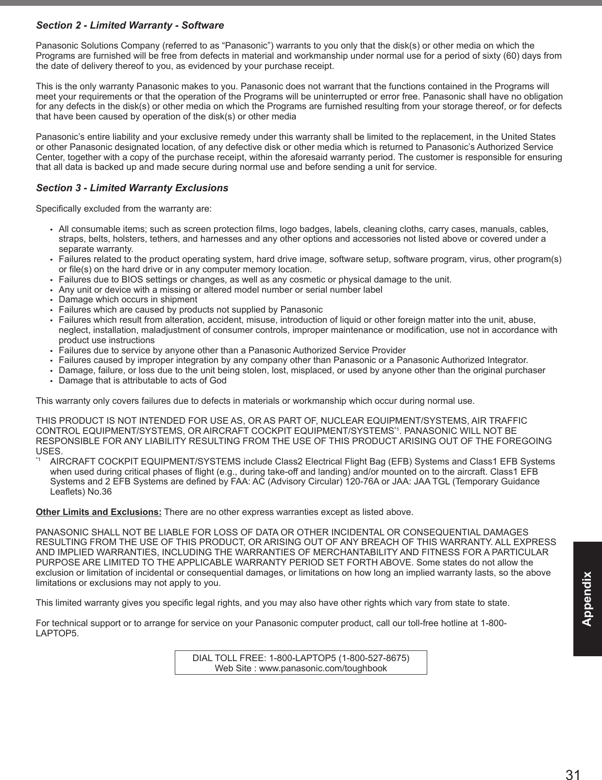 31AppendixSection 2 - Limited Warranty - SoftwarePanasonic Solutions Company (referred to as “Panasonic”) warrants to you only that the disk(s) or other media on which the Programs are furnished will be free from defects in material and workmanship under normal use for a period of sixty (60) days from the date of delivery thereof to you, as evidenced by your purchase receipt.This is the only warranty Panasonic makes to you. Panasonic does not warrant that the functions contained in the Programs will meet your requirements or that the operation of the Programs will be uninterrupted or error free. Panasonic shall have no obligation for any defects in the disk(s) or other media on which the Programs are furnished resulting from your storage thereof, or for defects that have been caused by operation of the disk(s) or other mediaPanasonic’s entire liability and your exclusive remedy under this warranty shall be limited to the replacement, in the United States or other Panasonic designated location, of any defective disk or other media which is returned to Panasonic’s Authorized Service Center, together with a copy of the purchase receipt, within the aforesaid warranty period. The customer is responsible for ensuring that all data is backed up and made secure during normal use and before sending a unit for service. Section 3 - Limited Warranty Exclusions Specically excluded from the warranty are:•  All consumable items; such as screen protection lms, logo badges, labels, cleaning cloths, carry cases, manuals, cables, straps, belts, holsters, tethers, and harnesses and any other options and accessories not listed above or covered under a separate warranty.•  Failures related to the product operating system, hard drive image, software setup, software program, virus, other program(s) or le(s) on the hard drive or in any computer memory location. •  Failures due to BIOS settings or changes, as well as any cosmetic or physical damage to the unit. •  Any unit or device with a missing or altered model number or serial number label•  Damage which occurs in shipment•  Failures which are caused by products not supplied by Panasonic •  Failures which result from alteration, accident, misuse, introduction of liquid or other foreign matter into the unit, abuse, neglect, installation, maladjustment of consumer controls, improper maintenance or modication, use not in accordance with product use instructions •  Failures due to service by anyone other than a Panasonic Authorized Service Provider•  Failures caused by improper integration by any company other than Panasonic or a Panasonic Authorized Integrator.•  Damage, failure, or loss due to the unit being stolen, lost, misplaced, or used by anyone other than the original purchaser•  Damage that is attributable to acts of GodThis warranty only covers failures due to defects in materials or workmanship which occur during normal use. THIS PRODUCT IS NOT INTENDED FOR USE AS, OR AS PART OF, NUCLEAR EQUIPMENT/SYSTEMS, AIR TRAFFIC CONTROL EQUIPMENT/SYSTEMS, OR AIRCRAFT COCKPIT EQUIPMENT/SYSTEMS*1. PANASONIC WILL NOT BE RESPONSIBLE FOR ANY LIABILITY RESULTING FROM THE USE OF THIS PRODUCT ARISING OUT OF THE FOREGOING USES.*1  AIRCRAFT COCKPIT EQUIPMENT/SYSTEMS include Class2 Electrical Flight Bag (EFB) Systems and Class1 EFB Systems when used during critical phases of ight (e.g., during take-off and landing) and/or mounted on to the aircraft. Class1 EFB Systems and 2 EFB Systems are dened by FAA: AC (Advisory Circular) 120-76A or JAA: JAA TGL (Temporary Guidance Leaets) No.36 Other Limits and Exclusions: There are no other express warranties except as listed above.PANASONIC SHALL NOT BE LIABLE FOR LOSS OF DATA OR OTHER INCIDENTAL OR CONSEQUENTIAL DAMAGES RESULTING FROM THE USE OF THIS PRODUCT, OR ARISING OUT OF ANY BREACH OF THIS WARRANTY. ALL EXPRESS AND IMPLIED WARRANTIES, INCLUDING THE WARRANTIES OF MERCHANTABILITY AND FITNESS FOR A PARTICULAR PURPOSE ARE LIMITED TO THE APPLICABLE WARRANTY PERIOD SET FORTH ABOVE. Some states do not allow the exclusion or limitation of incidental or consequential damages, or limitations on how long an implied warranty lasts, so the above limitations or exclusions may not apply to you.This limited warranty gives you specic legal rights, and you may also have other rights which vary from state to state. For technical support or to arrange for service on your Panasonic computer product, call our toll-free hotline at 1-800- LAPTOP5.DIAL TOLL FREE: 1-800-LAPTOP5 (1-800-527-8675)Web Site : www.panasonic.com/toughbook