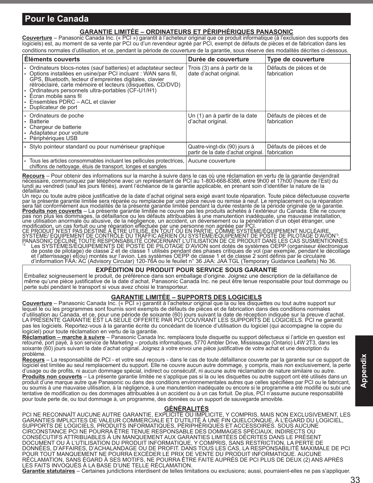 33AppendixPour le CanadaGARANTIE LIMITÉE – ORDINATEURS ET PÉRIPHÉRIQUES PANASONICCouverture – Panasonic Canada Inc. (« PCI ») garantit à l’acheteur original que ce produit informatique (à l’exclusion des supports des logiciels) est, au moment de sa vente par PCI ou d’un revendeur agréé par PCI, exempt de défauts de pièces et de fabrication dans les conditions normales d’utilisation, et ce, pendant la période de couverture de la garantie, sous réserve des modalités décrites ci-dessous.Éléments couverts Durée de couverture Type de couverture•  Ordinateurs blocs-notes (sauf batteries) et adaptateur secteur•  Options installées en usine/par PCI incluant : WAN sans l, GPS, Bluetooth, lecteur d’empreintes digitales, clavier rétroéclairé, carte mémoire et lecteurs (disquettes, CD/DVD)•  Ordinateurs personnels ultra-portables (CF-U1/H1)•  Écran mobile sans l•  Ensembles PDRC – ACL et clavier•  Duplicateur de portTrois (3) ans à partir de la date d’achat original. Défauts de pièces et de fabrication•  Ordinateurs de poche•  Batterie•  Chargeur de batterie•  Adaptateur pour voiture•  Périphériques USBUn (1) an à partir de la date  d’achat original. Défauts de pièces et de fabrication•  Stylo pointeur standard ou pour numériseur graphiqueQuatre-vingt-dix (90) jours à partir de la date d’achat original.Défauts de pièces et de fabrication• Tous les articles consommables incluant les pellicules protectrices, chiffons de nettoyage, étuis de transport, longes et sanglesAucune couvertureRecours – Pour obtenir des informations sur la marche à suivre dans le cas où une réclamation en vertu de la garantie deviendrait nécessaire, communiquez par téléphone avec un représentant de PCI au 1-800-668-8386, entre 9h00 et 17h00 (heure de l’Est) du lundi au vendredi (sauf les jours fériés), avant l’échéance de la garantie applicable, en prenant soin d’identier la nature de la défaillance.  Un reçu ou toute autre pièce justicative de la date d’achat original sera exigé avant toute réparation. Toute pièce défectueuse couverte par la présente garantie limitée sera réparée ou remplacée par une pièce neuve ou remise à neuf. Le remplacement ou la réparation sera fait conformément aux modalités de la présente garantie limitée pendant la durée restante de la période originale de la garantie.Produits non couverts – La présente garantie limitée ne couvre pas les produits achetés à l’extérieur du Canada. Elle ne couvre pas non plus les dommages, la défaillance ou les défauts attribuables à une manutention inadéquate, une mauvaise installation, une utilisation anormale ou abusive, de la négligence, un accident, un déversement ou la pénétration d’un objet étranger, une modication, un cas fortuit ou une réparation effectuée par une personne non agréée par PCI.CE PRODUIT N’EST PAS DESTINÉ À ÊTRE UTILISÉ, EN TOUT OU EN PARTIE, COMME SYSTÈME/ÉQUIPEMENT NUCLÉAIRE, SYSTÈME/ ÉQUIPEMENT DE CONTRÔLE DU TRAFFIC AÉRIEN OU SYSTÈME/ÉQUIPEMENT DE POSTE DE PILOTAGE D’AVION*3. PANASONIC DÉCLINE TOUTE RESPONSABILITÉ CONCERNANT L’UTILISATION DE CE PRODUIT DANS LES CAS SUSMENTIONNÉS.*3  Les SYSTÈMES/ÉQUIPEMENTS DE POSTE DE PILOTAGE D’AVION sont dotés de systèmes OEPP (organiseur électronique de poste de pilotage) de classe 2 et de classe 1 utilisés pendant des phases critiques de vol (par exemple, pendant le décollage et l’atterrissage) et(ou) montés sur l’avion. Les systèmes OEPP de classe 1 et de classe 2 sont dénis par le circulaire d’information FAA: AC (Advisory Circular) 120-76A ou le feuilet n° 36 JAA: JAA TGL (Temporary Guidance Leaets) No 36.EXPÉDITION DU PRODUIT POUR SERVICE SOUS GARANTIEEmballez soigneusement le produit, de préférence dans son emballage d’origine. Joignez une description de la défaillance de même qu’une pièce justicative de la date d’achat. Panasonic Canada Inc. ne peut être tenue responsable pour tout dommage ou perte subi pendant le transport si vous avez choisi le transporteur.GARANTIE LIMITÉE – SUPPORTS DES LOGICIELSCouverture – Panasonic Canada Inc. (« PCI ») garantit à l’acheteur original que la ou les disquettes ou tout autre support sur lequel le ou les programmes sont fournis sont exempts de défauts de pièces et de fabrication dans des conditions normales d’utilisation au Canada, et ce, pour une période de soixante (60) jours suivant la date de réception indiquée sur la preuve d’achat.LA PRÉSENTE GARANTIE EST LA SEULE OFFERTE PAR PCI COUVRANT LES SUPPORTS DE LOGICIELS. PCI ne garantit pas les logiciels. Reportez-vous à la garantie écrite du concédant de licence d’utilisation du logiciel (qui accompagne la copie du logiciel) pour toute réclamation en vertu de la garantie.Réclamation – marche à suivre – Panasonic Canada Inc. remplacera toute disquette ou support défectueux si l’article en question est retourné, port payé, à son service de Marketing – produits informatiques, 5770 Ambler Drive, Mississauga (Ontario) L4W 2T3, dans les soixante (60) jours suivant la date d’achat original. Joignez à votre envoi une pièce justicative de votre achat et une description du problème.Recours – La responsabilité de PCI - et votre seul recours - dans le cas de toute défaillance couverte par la garantie sur ce support de logiciel est limitée au seul remplacement du support. Elle ne couvre aucun autre dommage, y compris, mais non exclusivement, la perte  d’usage ou de prots, ni aucun dommage spécial, indirect ou consécutif, ni aucune autre réclamation de nature similaire ou autre.Produits non couverts – La présente garantie limitée ne s’applique pas si la ou les disquettes ou autre support ont été utilisés dans un produit d’une marque autre que Panasonic ou dans des conditions environnementales autres que celles spéciées par PCI ou le fabricant, ou soumis à une mauvaise utilisation, à la négligence, à une manutention inadéquate ou encore si le programme a été modié ou subi une tentative de modication ou des dommages attribuables à un accident ou à un cas fortuit. De plus, PCI n’assume aucune responsabilité pour toute perte de, ou tout dommage à, un programme, des données ou un support de sauvegarde amovible.GÉNÉRALITÉSPCI NE RECONNAÎT AUCUNE AUTRE GARANTIE, EXPLICITE OU IMPLICITE, Y COMPRIS, MAIS NON EXCLUSIVEMENT, LES GARANTIES IMPLICITES DE VALEUR COMMERCIALE ET D’UTILITÉ À UNE FIN QUELCONQUE, À L’ÉGARD DU LOGICIEL, SUPPORTS DE LOGICIELS, PRODUITS INFORMATIQUES, PÉRIPHÉRIQUES ET ACCESSOIRES. SOUS AUCUNE CIRCONSTANCE PCI NE POURRA ÊTRE TENUE RESPONSABLE DES DOMMAGES SPÉCIAUX, INDIRECTS OU CONSÉCUTIFS ATTRIBUABLES À UN MANQUEMENT AUX GARANTIES LIMITÉES DÉCRITES DANS LE PRÉSENT DOCUMENT OU À L’UTILISATION DU PRODUIT INFORMATIQUE, Y COMPRIS, SANS RESTRICTION, LA PERTE DE DONNÉES, D’AFFAIRES, D’ACHALANDAGE OU DE PROFIT. DANS TOUS LES CAS, LA RESPONSABILITÉ MAXIMALE DE PCI POUR TOUT MANQUEMENT NE POURRA EXCÉDER LE PRIX DE VENTE DU PRODUIT INFORMATIQUE. AUCUNE RÉCLAMATION, SANS ÉGARD À SES MOTIFS, NE POURRA ÊTRE FAITE AUPRÈS DE PCI PLUS DE DEUX (2) ANS APRÈS  LES FAITS INVOQUÉS À LA BASE D’UNE TELLE RÉCLAMATION.Garantie statutaires – Certaines juridictions interdisent de telles limitations ou exclusions; aussi, pourraient-elles ne pas s’appliquer.