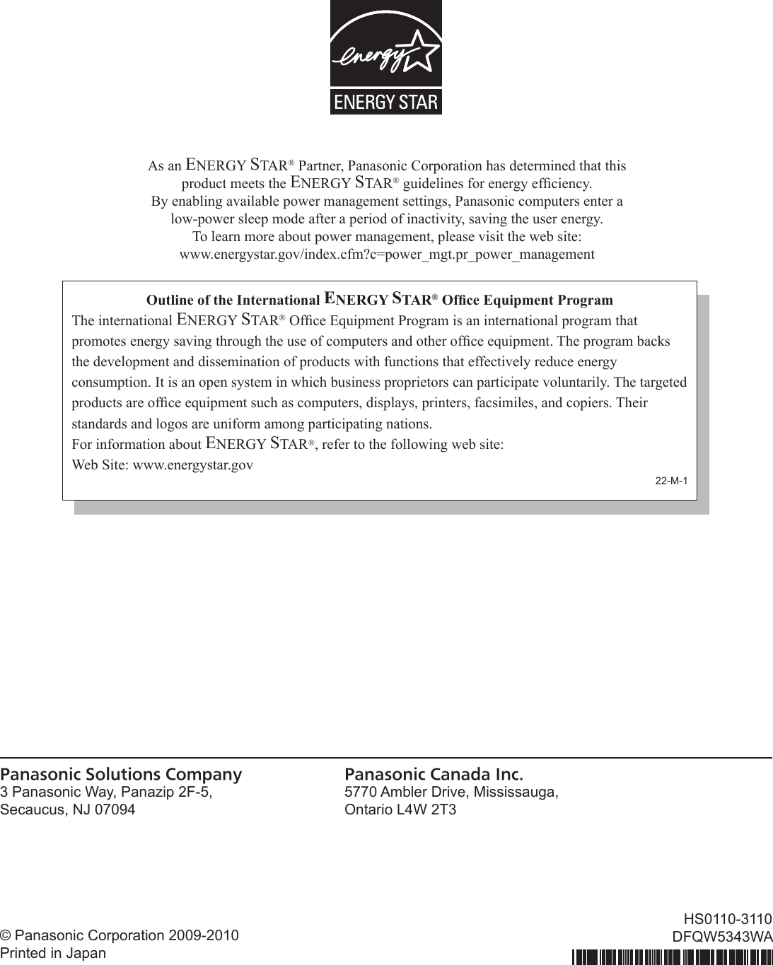 © Panasonic Corporation 2009-2010 Printed in JapanHS0110-3110DFQW5343WAAs an ENERGY STAR® Partner, Panasonic Corporation has determined that this product meets the ENERGY STAR® guidelines for energy efciency.  By enabling available power management settings, Panasonic computers enter a  low-power sleep mode after a period of inactivity, saving the user energy.  To learn more about power management, please visit the web site: www.energystar.gov/index.cfm?c=power_mgt.pr_power_managementOutline of the International ENERGY STAR® Ofce Equipment ProgramThe international ENERGY STAR® Ofce Equipment Program is an international program that promotes energy saving through the use of computers and other ofce equipment. The program backs the development and dissemination of products with functions that effectively reduce energy consumption. It is an open system in which business proprietors can participate voluntarily. The targeted products are ofce equipment such as computers, displays, printers, facsimiles, and copiers. Their standards and logos are uniform among participating nations.For information about ENERGY STAR®, refer to the following web site:Web Site: www.energystar.gov22-M-1Panasonic Solutions Company3 Panasonic Way, Panazip 2F-5,Secaucus, NJ 07094Panasonic Canada Inc.5770 Ambler Drive, Mississauga,Ontario L4W 2T3