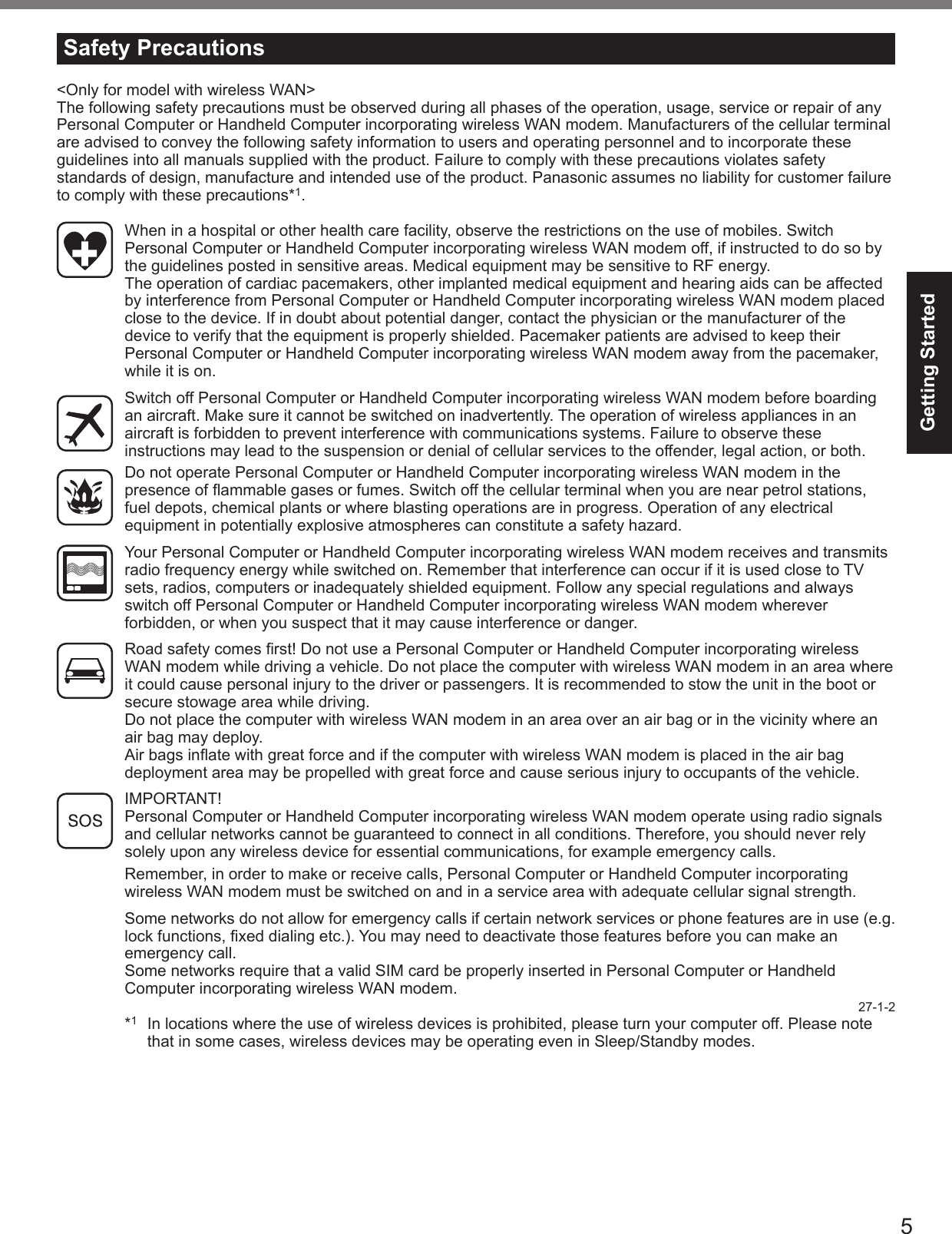 5Getting StartedWhen in a hospital or other health care facility, observe the restrictions on the use of mobiles. Switch Personal Computer or Handheld Computer incorporating wireless WAN modem off, if instructed to do so by the guidelines posted in sensitive areas. Medical equipment may be sensitive to RF energy.The operation of cardiac pacemakers, other implanted medical equipment and hearing aids can be affected by interference from Personal Computer or Handheld Computer incorporating wireless WAN modem placed close to the device. If in doubt about potential danger, contact the physician or the manufacturer of the device to verify that the equipment is properly shielded. Pacemaker patients are advised to keep their Personal Computer or Handheld Computer incorporating wireless WAN modem away from the pacemaker, while it is on.Switch off Personal Computer or Handheld Computer incorporating wireless WAN modem before boarding an aircraft. Make sure it cannot be switched on inadvertently. The operation of wireless appliances in an aircraft is forbidden to prevent interference with communications systems. Failure to observe these instructions may lead to the suspension or denial of cellular services to the offender, legal action, or both.Do not operate Personal Computer or Handheld Computer incorporating wireless WAN modem in the presence of ammable gases or fumes. Switch off the cellular terminal when you are near petrol stations, fuel depots, chemical plants or where blasting operations are in progress. Operation of any electrical equipment in potentially explosive atmospheres can constitute a safety hazard.Your Personal Computer or Handheld Computer incorporating wireless WAN modem receives and transmits radio frequency energy while switched on. Remember that interference can occur if it is used close to TV sets, radios, computers or inadequately shielded equipment. Follow any special regulations and always switch off Personal Computer or Handheld Computer incorporating wireless WAN modem wherever forbidden, or when you suspect that it may cause interference or danger.Road safety comes rst! Do not use a Personal Computer or Handheld Computer incorporating wireless WAN modem while driving a vehicle. Do not place the computer with wireless WAN modem in an area where it could cause personal injury to the driver or passengers. It is recommended to stow the unit in the boot or secure stowage area while driving.Do not place the computer with wireless WAN modem in an area over an air bag or in the vicinity where an air bag may deploy.Air bags inate with great force and if the computer with wireless WAN modem is placed in the air bag deployment area may be propelled with great force and cause serious injury to occupants of the vehicle.IMPORTANT!Personal Computer or Handheld Computer incorporating wireless WAN modem operate using radio signals and cellular networks cannot be guaranteed to connect in all conditions. Therefore, you should never rely solely upon any wireless device for essential communications, for example emergency calls.Remember, in order to make or receive calls, Personal Computer or Handheld Computer incorporating wireless WAN modem must be switched on and in a service area with adequate cellular signal strength.Some networks do not allow for emergency calls if certain network services or phone features are in use (e.g. lock functions, xed dialing etc.). You may need to deactivate those features before you can make an emergency call.Some networks require that a valid SIM card be properly inserted in Personal Computer or Handheld Computer incorporating wireless WAN modem.27-1-2*1  In locations where the use of wireless devices is prohibited, please turn your computer off. Please note that in some cases, wireless devices may be operating even in Sleep/Standby modes.Safety Precautions&lt;Only for model with wireless WAN&gt;The following safety precautions must be observed during all phases of the operation, usage, service or repair of any Personal Computer or Handheld Computer incorporating wireless WAN modem. Manufacturers of the cellular terminal are advised to convey the following safety information to users and operating personnel and to incorporate these guidelines into all manuals supplied with the product. Failure to comply with these precautions violates safety standards of design, manufacture and intended use of the product. Panasonic assumes no liability for customer failure to comply with these precautions*1. 