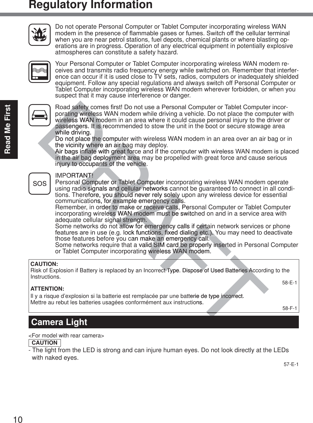 10Read Me FirstRegulatory Information  Do not operate Personal Computer or Tablet Computer incorporating wireless WAN PRGHPLQWKHSUHVHQFHRIÀDPPDEOHJDVHVRUIXPHV6ZLWFKRIIWKHFHOOXODUWHUPLQDOwhen you are near petrol stations, fuel depots, chemical plants or where blasting op-erations are in progress. Operation of any electrical equipment in potentially explosive atmospheres can constitute a safety hazard.  Your Personal Computer or Tablet Computer incorporating wireless WAN modem re-ceives and transmits radio frequency energy while switched on. Remember that interfer-ence can occur if it is used close to TV sets, radios, computers or inadequately shielded equipment. Follow any special regulations and always switch off Personal Computer or Tablet Computer incorporating wireless WAN modem wherever forbidden, or when you suspect that it may cause interference or danger. 5RDGVDIHW\FRPHV¿UVW&apos;RQRWXVHD3HUVRQDO&amp;RPSXWHURU7DEOHW&amp;RPSXWHULQFRU-porating wireless WAN modem while driving a vehicle. Do not place the computer with wireless WAN modem in an area where it could cause personal injury to the driver or passengers. It is recommended to stow the unit in the boot or secure stowage area while driving.   Do not place the computer with wireless WAN modem in an area over an air bag or in the vicinity where an air bag may deploy.  $LUEDJVLQÀDWHZLWKJUHDWIRUFHDQGLIWKHFRPSXWHUZLWKZLUHOHVV:$1PRGHPLVSODFHGin the air bag deployment area may be propelled with great force and cause serious injury to occupants of the vehicle. IMPORTANT! Personal Computer or Tablet Computer incorporating wireless WAN modem operate using radio signals and cellular networks cannot be guaranteed to connect in all condi-tions. Therefore, you should never rely solely upon any wireless device for essential communications, for example emergency calls.Remember, in order to make or receive calls, Personal Computer or Tablet Computer incorporating wireless WAN modem must be switched on and in a service area with adequate cellular signal strength.Some networks do not allow for emergency calls if certain network services or phone IHDWXUHVDUHLQXVHHJORFNIXQFWLRQV¿[HGGLDOLQJHWF&lt;RXPD\QHHGWRGHDFWLYDWHthose features before you can make an emergency call.Some networks require that a valid SIM card be properly inserted in Personal Computer or Tablet Computer incorporating wireless WAN modem.CAUTION:Risk of Explosion if Battery is replaced by an Incorrect Type. Dispose of Used Batteries According to the Instructions. 58-E-1ATTENTION:Il y a risque d’explosion si la batterie est remplacée par une batterie de type incorrect.Mettre au rebut les batteries usagées conformément aux instructions. 58-F-1Camera Light&lt;For model with rear camera&gt;CAUTION- The light from the LED is strong and can injure human eyes. Do not look directly at the LEDs    with naked eyes. 57-E-1DRAFTVDIHW\FVDIHW\rating wirelesrating wireleswireless WAN mowireless WAN mpassengers. It is recpassengers. It is while driving. whDo not place the computDo not place the the vicinity where an air bawhere an air ba$LUEDJVLQÀDWHZLWKJUHDWIRUF$LUEDJVLQÀDWHZLWKJUHDWIRUFin the air bag deployment area in the air bag deployment area injury to occupants of the vehicle.njury to occupants of the vehicle.ORTANT!T!nal Computer or Computer or Tablet Computer iTablet Comdio signals and cellular networks cio signals and cellular nefore, you should never rely solelyshould never rely solelyons, for example emergency calls.r example emergency callorder to make or receive calls, Perr to make or receive callsless WAN modem must be switchess WAN modem must begnal strength.nal strength.allow for emergency calls if certaallow for emergency calls if certaRFNIXQFWLRQV¿[HGGLDOLQJHWF&lt;LRQV¿[HGGLDOLQJHWF&lt;can make an emergency call.e an emergency call.a valid SIM card be properly inserted SIM card be properly insertg wireless WAN modem.wireless WAN moAFTTct Type. Dispose of Used Batteries Acct Type. Dispose of Used Batteries Actterie de type incorrect.e incorreons.T