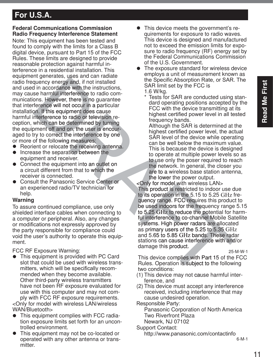 11Read Me FirstFederal Communications Commission Radio Frequency Interference Statement1RWH7KLVHTXLSPHQWKDVEHHQWHVWHGDQGfound to comply with the limits for a Class B digital device, pursuant to Part 15 of the FCC Rules. These limits are designed to provide reasonable protection against harmful in-terference in a residential installation. This equipment generates, uses and can radiate radio frequency energy and, if not installed and used in accordance with the instructions, may cause harmful interference to radio com-munications. However, there is no guarantee that interference will not occur in a particular installation. If this equipment does cause harmful interference to radio or television re-ception, which can be determined by turning the equipment off and on, the user is encour-aged to try to correct the interference by one RUPRUHRIWKHIROORZLQJPHDVXUHVz  Reorient or relocate the receiving antenna.z  Increase the separation between the equipment and receiver.z  Connect the equipment into an outlet on a circuit different from that to which the receiver is connected.z  Consult the Panasonic Service Center or an experienced radio/TV technician for help.WarningTo assure continued compliance, use only shielded interface cables when connecting to a computer or peripheral. Also, any changes RUPRGL¿FDWLRQVQRWH[SUHVVO\DSSURYHGE\the party responsible for compliance could void the user’s authority to operate this equip-ment.)&amp;&amp;5)([SRVXUH:DUQLQJz  This equipment is provided with PC Card slot that could be used with wireless trans-PLWWHUVZKLFKZLOOEHVSHFL¿FDOO\UHFRP-mended when they become available.Other third-party wireless transmitters have not been RF exposure evaluated for use with this computer and may not com-ply with FCC RF exposure requirements.&lt;Only for model with wireless LAN/wireless WAN/Bluetooth&gt;z  This equipment complies with FCC radia-tion exposure limits set forth for an uncon-trolled environment.z  This equipment may not be co-located or operated with any other antenna or trans-mitter.z  This device meets the government’s re-quirements for exposure to radio waves. This device is designed and manufactured not to exceed the emission limits for expo-sure to radio frequency (RF) energy set by the Federal Communications Commission of the U.S. Government.z  The exposure standard for wireless device employs a unit of measurement known as WKH6SHFL¿F$EVRUSWLRQ5DWHRU6$57KHSAR limit set by the FCC is  1.6 W/kg.*  Tests for SAR are conducted using stan-dard operating positions accepted by the FCC with the device transmitting at its KLJKHVWFHUWL¿HGSRZHUOHYHOLQDOOWHVWHGfrequency bands. Although the SAR is determined at the KLJKHVWFHUWL¿HGSRZHUOHYHOWKHDFWXDOSAR level of the device while operating can be well below the maximum value. This is because the device is designed to operate at multiple power levels so as to use only the poser required to reach the network. In general, the closer you are to a wireless base station antenna, the lower the power output.&lt;Only for model with wireless LAN&gt;This product is restricted to indoor use due to its operation in the 5.15 to 5.25 GHz fre-quency range. FCC requires this product to be used indoors for the frequency range 5.15 to 5.25 GHz to reduce the potential for harm-ful interference to co-channel Mobile Satellite systems. High power radars are allocated as primary users of the 5.25 to 5.35 GHz and 5.65 to 5.85 GHz bands. These radar stations can cause interference with and/or damage this product. 25-M-W-1This device complies with Part 15 of the FCC Rules. Operation is subject to the following WZRFRQGLWLRQV(1) This device may not cause harmful inter-ference, and(2) This device must accept any interference received, including interference that may cause undesired operation.5HVSRQVLEOH3DUW\Panasonic Corporation of North AmericaTwo Riverfront PlazaNewark, NJ 071026XSSRUW&amp;RQWDFWKWWSZZZSDQDVRQLFFRPFRQWDFWLQIR6-M-1For U.S.A.DRAFTuseusrgy andrgy anddance with tdance with tmful interference tmful interferenceHowever, there is no gHowever, there is nerence will not occur in a paerence will not occur inon. If this equipment does causeon. If this equipment does causenterference to radio or television rnterference to radio or television ich can be determined by turning ich can be determined by turning t off and on, the user is encour-t off and on, the user is encour-rrect the interference by one ect the interference by one RZLQJPHDVXUHVHDVXUHVte the rehe receiving antenna.ceiving antenna.tion between the tion between the rto an outlet on outleo which the hichCenter or Center or n for nftoto uto uthe nethe are to a arethe lower thth&lt;Only for model wOnly for model wThis product is restriThis product is restrto its operation in the 5to its operation in the 5quency range. FCC reququency range. FCC reqube used indoors for the freqbe used indoors for the freto 5.25 5.25 GHzGHz to reduce the pot to reduce the poful interference to co-channel Mul interference to co-channel Msystems. High power radars are alsystems. High power radars are aprimary users of the 5.25 to 5.35to 5.35G.65 to 5.85 GHz bands. These radds. These racan cause interference with anderence with andhis product.mplies with Part 15 plies wiis subject to this sut cau