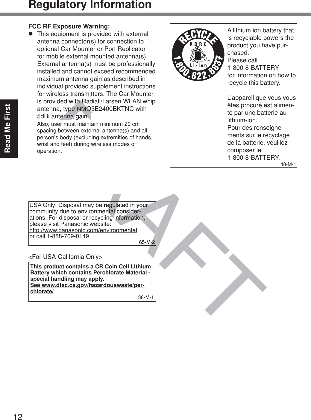 12Read Me FirstRegulatory InformationFCC RF Exposure Warning:z  This equipment is provided with external antenna connector(s) for connection to optional Car Mounter or Port Replicator for mobile external mounted antenna(s). External antenna(s) must be professionally installed and cannot exceed recommended maximum antenna gain as described in individual provided supplement instructions for wireless transmitters. The Car Mounter is provided with Radiall/Larsen WLAN whip antenna, type NMO5E2400BKTNC with 5dBi antenna gain. The maximum allow-able antenna gain for the external WWAN base whip antenna for the cellular band is 4 dBi, PCS band is 3 dBi, LTE Band 4 is 3 dBi, LTE Band 17 is 9 dBi and 10 dBi for LTE Band 13. Also, user must maintain minimum 20 cm spacing between external antenna(s) and all person’s body (excluding extremities of hands, wrist and feet) during wireless modes of operation. 32-M-186$2QO\&apos;LVSRVDOPD\EHUHJXODWHGLQ\RXUcommunity due to environmental consider-ations. For disposal or recycling information, SOHDVHYLVLW3DQDVRQLFZHEVLWH KWWSZZZSDQDVRQLFFRPHQYLURQPHQWDO  or call 1-888-769-0149 65-M-2&lt;For USA-California Only&gt;This product contains a CR Coin Cell Lithium Battery which contains Perchlorate Material - special handling may apply.See www.dtsc.ca.gov/hazardouswaste/per-chlorate/ 38-M-1A lithium ion battery that is recyclable powers the product you have pur-chased.Please call  1-800-8-BATTERY  for information on how to recycle this battery.L’appareil que vous vous êtes procuré est alimen-té par une batterie au lithium-ion.Pour des renseigne-ments sur le recyclage de la batterie, veuillez composer le 1-800-8-BATTERY.48-M-1DRAFTth Rth Rype NMO5ype NMO5tenna gain. Thetenna gain. Theantenna gain for the eantenna gain for thse whip antenna for the cese whip antenna for tis 4 dBi, PCS band is 3 dBi, LTEis 4 dBi, PCS band is 3 dBi, LTs 3 dBi, LTE Band 17 is 9 dBi ands 3 dBi, LTE Band 17 is 9 dBi andLTE Band 13. Also, user must maLTE Band 13. Also, user must maum 20 cm spacing between externum 20 cm spacing between exters) and all person’s body (excludingerson’s body (excludiof hands, wrist and feet) during nds, wrist and feet) duries of operation.s of operation.32-M-1RARARAAAAEHUHJXODWHGLQ\RXUHJXODWHGLQ\RXUental consider-ntal consider-g information, g information, PHQWDO  65-M-2-2Also, user must maintain minimum 20 cm spacing between external antenna(s) and all person’s body (excluding extremities of hands, wrist and feet) during wireless modes of operation.