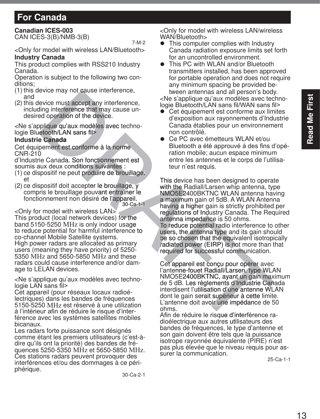 13Read Me FirstFor CanadaCanadian ICES-003CAN ICES-3(B)/NMB-3(B) 7-M-2&lt;Only for model with wireless LAN/Bluetooth&gt;Industry CanadaThis product complies with RSS210 Industry Canada.Operation is subject to the following two con-ditions;(1) this device may not cause interference, and(2) this device must accept any interference, including interference that may cause un-desired operation of the device.&lt;Ne s’applique qu’aux modèles avec techno-ORJLH%OXHWRRWK/$1VDQV¿O!Industrie CanadaCet équipement est conforme à la norme CNR-210  d’Industrie Canada. Son fonctionnement est VRXPLVDX[GHX[FRQGLWLRQVVXLYDQWHV(1) ce dispositif ne peut produire de brouillage, et(2) ce dispositif doit accepter le brouillage, y compris le brouillage pouvant entraîner le fonctionnement non désiré de l’appareil.30-Ca-1-1&lt;Only for model with wireless LAN&gt;This product (local network devices) for the band 5150-5250 MHz is only indoor usage to reduce potential for harmful interference to co-channel Mobile Satellite systems.High power radars are allocated as primary users (meaning they have priority) of 5250-5350 MHz and 5650-5850 MHz and these radars could cause interference and/or dam-age to LELAN devices.&lt;Ne s’applique qu’aux modèles avec techno-ORJLH/$1VDQV¿O!Cet appareil (pour réseaux locaux radioé-lectriques) dans les bandes de fréquences 5150-5250 MHz est réservé à une utilization jO¶LQWpULHXUD¿QGHUpGXLUHOHULVTXHG¶LQWHU-férence avec les systèmes satellites mobiles bicanaux.Les radars forte puissance sont désignés comme étant les premiers utilisateurs (c’est-à-dire qu’ils ont la priorité) des bandes de fré-quences 5250-5350 MHz et 5650-5850 MHz. Ces stations radars peuvent provoquer des interférences et/ou des dommages à ce péri-phérique. 30-Ca-2-1&lt;Only for model with wireless LAN/wireless WAN/Bluetooth&gt;z  This computer complies with Industry Canada radiation exposure limits set forth for an uncontrolled environment.z  This PC with WLAN and/or Bluetooth transmitters installed, has been approved for portable operation and does not require any minimum spacing be provided be-tween antennas and all person’s body.&lt;Ne s’applique qu’aux modèles avec techno-ORJLH%OXHWRRWK/$1VDQV¿O:$1VDQV¿O!z  Cet équipement est conforme aux limites d’exposition aux rayonnements d’Industrie Canada établies pour un environnement non contrôlé.z  Ce PC avec émetteurs WLAN et/ou  %OXHWRRWKDpWpDSSURXYpjGHV¿QVG¶RSp-ration mobile; aucun espace minimum entre les antennes et le corps de l’utilisa-teur n’est requis.This device has been designed to operate with the Radiall/Larsen whip antenna, typeNMO5E2400BKTNC WLAN antenna having a maximum gain of 5dB. A WLAN Antenna having a higher gain is strictly prohibited per regulations of Industry Canada. The Required antenna impedance is 50 ohms.To reduce potential radio interference to other users, the antenna type and its gain should be so chosen that the equivalent isotropically radiated power (EIRP) is not more than that required for successful communication.Cet appareil est conçu pour opérer avec l’antenne-fouet Radiall/Larsen, type WLAN NMO5E2400BKTNC, ayant un gain maximum de 5 dB. Les règlements d’Industrie Canada interdisent l’utilisation d’une antenne WLAN dont le gain serait supérieur à cette limite. L’antenne doit avoir une impédance de 50 ohms.$¿QGHUpGXLUHOHULVTXHG¶LQWHUIpUHQFHUD-dioélectrique aux autres utilisateurs des bandes de fréquences, le type d’antenne et son gain doivent être tels que la puissance isotrope rayonnée équivalente (PIRE) n’est pas plus élevée que le niveau requis pour as-surer la communication. 25-Ca-1-1DRAFTt cat cast accept anyst accept anerference that maerference that mperation of the device.peration of the deviplique qu’aux modèles avec teplique qu’aux modèles XHWRRWK/$1VDQV¿O!XHWRRWK/$1VDQV¿O!CanadaCanament est conforme à la norme ment est conforme à la norme da. Son fonctionnement est ctionnemRQGLWLRQVVXLYDQWHVQVVXLYDQWHVut produire de brouillage,produire de brouillage,ter le brouillage, y uillage, y vant entraîner le ntraîde l’appareil.’app30-Ca-1-1a-1-1&gt;&gt;for the for thage e to This dwith the h the NMO5E240NMO5E2a maximum ga maximhaving a higherving regulations of Indegulations of Indantenna impedanceantenna impedanceTo reduce potential radTo reduce potential rausers, the antenna type users, the antenna type be so chosen that the equibe so chosen that the equradiated power (EIRP) is not radiated power (EIRP) is notrequired for successful communquired for successful commuet appareil est conçu pour opérer aet appareil est conçu pour opérer enne-fouet Radiall/Larsen, type Wn, type WE2400BKTNC, ayant un gain maxt un gain maxLes règlements d’Industrie Canad’Industrie Canal’utilisation d’une antenne Wd’une antenne Werait supérieur à cette liupérieuavoir une impédancoir une TXHG¶LQWHes util