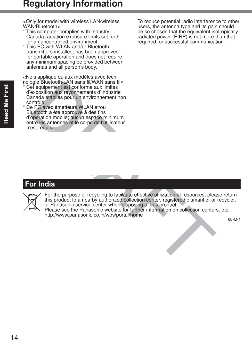 14Read Me FirstRegulatory InformationFor IndiaFor the purpose of recycling to facilitate effective utilization of resources, please return this product to a nearby authorized collection center, registered dismantler or recycler, or Panasonic service center when disposing of this product.Please see the Panasonic website for further information on collection centers, etc.KWWSZZZSDQDVRQLFFRLQZSVSRUWDOKRPH 68-M-1&lt;Only for model with wireless LAN/wireless WAN/Bluetooth&gt;*  This computer complies with Industry   Canada radiation exposure limits set forth   for an uncontrolled environment.*  This PC with WLAN and/or Bluetooth   transmitters installed, has been approved   for portable operation and does not require   any minimum spacing be provided between   antennas and all person’s body.&lt;Ne s’applique qu’aux modèles avec tech-QRORJLH%OXHWRRWK/$1VDQV¿O:$1VDQV¿O!*  Cet équipement est conforme aux limites   d’exposition aux rayonnements d’Industrie   Canada établies pour un environnement non  contrôlé.*  Ce PC avec émetteurs WLAN et/ou  %OXHWRRWKDpWpDSSURXYpjGHV¿QV  d’opération mobile; aucun espace minimum   entre les antennes et le corps de l’utilisateur   n’est requis..This device has been designed to operate with the WWAN antenna having a maxi-mum gain of 4 dBi for Cellular band, 3 dBi for the PCS band and 5.5 dBi for LTE Band 4. WWAN Antenna having a higher gain is strictly prohibited per regulations of Industry Canada. The Required antenna impedance is 50 ohms.To reduce potential radio interference to other users, the antenna type and its gain should be so chosen that the equivalent isotropically radiated power (EIRP) is not more than that required for successful communication.&lt;Utilisation au Canada&gt;Cet appareil est conçu pour opérer avec une DQWHQQH::$1UpVHDXpWHQGXVDQV¿OGRQWOHJDLQPD[LPXPHVW¿[pj&gt;;@SRXUODEDQGHcellulaire et à 4 dBi pour la bande cellulaire, 3 dBi pour la bande PCS et 5.5 dBi pour la bande LTE Band 4. Les règlements d’Industrie Canada interdisent l’utilisation d’une antenne WWAN dont le gain serait supérieur à cette limite. L’antenne doit avoir une impédance de 50 ohms.$¿QGHUpGXLUHOHULVTXHG¶LQWHUIpUHQFHUD-dioélectrique aux autres utilisateurs des bandes de fréquences, le type d’antenne et son gain doivent être tels que la puissance isotrope rayonnée équivalente (PIRE) n’est pas plus élevée que le niveau requis pour as-surer la communication. 32-Ca-1-1)2586(:,7+02&apos;(/12&amp;)$$%&amp;328587,/,6(5$9(&amp;02&apos;Ê/(&amp;)$$%&amp;20-Ca-1DRAFTAFto facilitate effective utilization of litate effective utilization of rized collection center, registered dd collection center, registered n disposing of this product.n disposing of this pfor further information on collectiofor further information on collectioOKRPHKRPK/$K/$ent est coent est cn aux rayonnen aux rayonnétablies pour un eétablies pour un é.é.PC avec émetteurs WLAN PC avec émetteurs WOXHWRRWKDpWpDSSURXYpjGHV¿OXHWRRWKDpWpDSSURXYpjGHV¿opération mobile; aucun espace mopération mobile; aucun espace me les antennes et le corps de l’utile les antennes et le corps de l’utilequis..equis..Ahas been designed to operate designed to operate N antenna having a maxi-enna having a maxi-Bi for Cellular band, 3 dBi for Cellular band, 3 dBi nd 5.5 dBi for LTE Band nd 5.5 dBi for LTE Banaving a higher gain is ghegulations of Industry ons of Industry tenna impedance is nna impedance is AAA3232