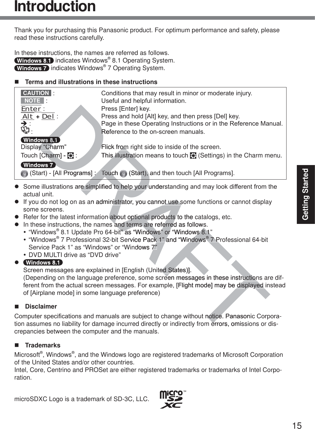 15Getting StartedThank you for purchasing this Panasonic product. For optimum performance and safety, please read these instructions carefully.In these instructions, the names are referred as follows. indicates Windows® 8.1 Operating System. indicates Windows® 7 Operating System.  Terms and illustrations in these instructionsCAUTION  &amp;RQGLWLRQVWKDWPD\UHVXOWLQPLQRURUPRGHUDWHLQMXU\NOTE  8VHIXODQGKHOSIXOLQIRUPDWLRQEnter 3UHVV&gt;(QWHU@NH\Alt + Del 3UHVVDQGKROG&gt;$OW@NH\DQGWKHQSUHVV&gt;&apos;HO@NH\Î 3DJHLQWKHVH2SHUDWLQJ,QVWUXFWLRQVRULQWKH5HIHUHQFH0DQXDO 5HIHUHQFHWRWKHRQVFUHHQPDQXDOVDisplay “Charm”  Flick from right side to inside of the screen.7RXFK&gt;&amp;KDUP@  7KLVLOOXVWUDWLRQPHDQVWRWRXFK  (Settings) in the Charm menu.6WDUW&gt;$OO3URJUDPV@ 7RXFK 6WDUWDQGWKHQWRXFK&gt;$OO3URJUDPV@z 6RPHLOOXVWUDWLRQVDUHVLPSOL¿HGWRKHOS\RXUXQGHUVWDQGLQJDQGPD\ORRNGLIIHUHQWIURPWKHactual unit.z  If you do not log on as an administrator, you cannot use some functions or cannot display some screens.z  Refer for the latest information about optional products to the catalogs, etc.z  In these instructions, the names and terms are referred as follows.y “Windows® 8.1 Update Pro 64-bit” as “Windows” or “Windows 8.1”y “Windows® 7 Professional 32-bit Service Pack 1” and “Windows® 7 Professional 64-bit  Service Pack 1” as “Windows” or “Windows 7”y DVD MULTI drive as “DVD drive”z  6FUHHQPHVVDJHVDUHH[SODLQHGLQ&gt;(QJOLVK8QLWHG6WDWHV@ (Depending on the language preference, some screen messages in these instructions are dif-IHUHQWIURPWKHDFWXDOVFUHHQPHVVDJHV)RUH[DPSOH&gt;)OLJKWPRGH@PD\EHGLVSOD\HGLQVWHDGRI&gt;$LUSODQHPRGH@LQVRPHODQJXDJHSUHIHUHQFH Disclaimer &amp;RPSXWHUVSHFL¿FDWLRQVDQGPDQXDOVDUHVXEMHFWWRFKDQJHZLWKRXWQRWLFH3DQDVRQLF&amp;RUSRUD-tion assumes no liability for damage incurred directly or indirectly from errors, omissions or dis-crepancies between the computer and the manuals. TrademarksMicrosoft®, Windows®, and the Windows logo are registered trademarks of Microsoft Corporation of the United States and/or other countries.Intel, Core, Centrino and PROSet are either registered trademarks or trademarks of Intel Corpo-ration.microSDXC Logo is a trademark of SD-3C, LLC.      IntroductionDRAFTDR35HI5DDDDDDay “Charm”ay “ChFlick fromFlick from&amp;KDUP@&amp;KDUP7KLVLOOXVVLOOXVWUDWWUDWDO3URJUDPV@77RXFKRXF7776WDUWDQDUWDUHVLPSOL¿HGWRKHOS\RXUXQGHUVHVLPSOL¿HGWRKHOS\RXUXan administratoristra, you cannot use sot use sn about optional products about optional products to the c and terms are referredand terms are referred as followst” as “Windows” or “Windows 8.1”t” as “Windows” or “Windows 8.1”ervice Pack 1” and “Windowsck 1” and “Windows®® 7 P 7 P®®dows 7”7”WHG6WDWHV@HG6WDeen messages in these instructioneen messages in these instruction&gt;)OLJKWPRGH@PD\EHGLVSOD\HGLGLVSOD\HGQRWLFH3DQDVRQLQRWLFHerrors, omiser