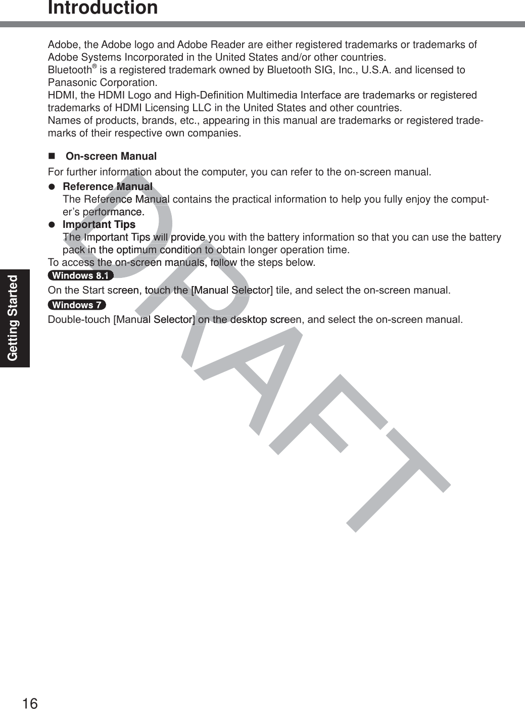 16Getting StartedIntroductionAdobe, the Adobe logo and Adobe Reader are either registered trademarks or trademarks of Adobe Systems Incorporated in the United States and/or other countries.Bluetooth® is a registered trademark owned by Bluetooth SIG, Inc., U.S.A. and licensed to  Panasonic Corporation.+&apos;0,WKH+&apos;0,/RJRDQG+LJK&apos;H¿QLWLRQ0XOWLPHGLD,QWHUIDFHDUHWUDGHPDUNVRUUHJLVWHUHGtrademarks of HDMI Licensing LLC in the United States and other countries.Names of products, brands, etc., appearing in this manual are trademarks or registered trade-marks of their respective own companies. On-screen ManualFor further information about the computer, you can refer to the on-screen manual.z Reference Manual  The Reference Manual contains the practical information to help you fully enjoy the comput-er’s performance.z Important Tips  The Important Tips will provide you with the battery information so that you can use the battery pack in the optimum condition to obtain longer operation time.To access the on-screen manuals, follow the steps below.2QWKH6WDUWVFUHHQWRXFKWKH&gt;0DQXDO6HOHFWRU@WLOHDQGVHOHFWWKHRQVFUHHQPDQXDO&apos;RXEOHWRXFK&gt;0DQXDO6HOHFWRU@RQWKHGHVNWRSVFUHHQDQGVHOHFWWKHRQVFUHHQPDQXDOmatiomatioe Manuale Manualfereference Manual cnce Manualperformance.performmportant TmportaipsThe Important The ImTips will provide y will provide yack in the optimum condition to oback in the optimum condition to oess the on-screen manuals, followess the on-screen manuals, followDDDDVFUHHQWRXFKWKH&gt;0DQXDO6HOHFWRRXFKWKH&gt;0DQXDO6HOHXDO6HOHFWRU@RQWKHGHVNWRSVFUHHXDO6HOHFWRU@RQWKHGH