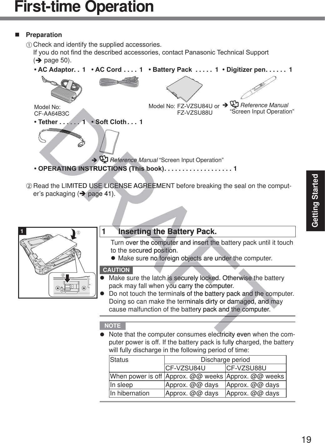 19Getting Started PreparationA Check and identify the supplied accessories. ,I\RXGRQRW¿QGWKHGHVFULEHGDFFHVVRULHVFRQWDFW3DQDVRQLF7HFKQLFDO6XSSRUW (Î page 50).$&amp;$GDSWRU .. 10RGHO1R CF-AA64B3C$&amp;&amp;RUG .... 1 %DWWHU\3DFN  ..... 10RGHO1R)=9=688RU)=9=688&apos;LJLWL]HUSHQ ...... 1Î    Reference Manual “Screen Input Operation”7HWKHU ......1 6RIW&amp;ORWK ... 1Î  Reference Manual “Screen Input Operation”23(5$7,1*,16758&amp;7,2167KLVERRN ................... 1B Read the LIMITED USE LICENSE AGREEMENT before breaking the seal on the comput-er’s packaging (Î page 41).1  Inserting the Battery Pack.  Turn over the computer and insert the battery pack until it touch to the secured position.z Make sure no foreign objects are under the computer. CAUTION z  Make sure the latch is securely locked. Otherwise the battery pack may fall when you carry the computer.z  Do not touch the terminals of the battery pack and the computer. Doing so can make the terminals dirty or damaged, and may cause malfunction of the battery pack and the computer. NOTE z  Note that the computer consumes electricity even when the com-puter power is off. If the battery pack is fully charged, the battery ZLOOIXOO\GLVFKDUJHLQWKHIROORZLQJSHULRGRIWLPHStatus Discharge period&amp;)9=688 &amp;)9=688When power is off Approx. @@ weeks Approx. @@ weeksIn sleep Approx. @@ days Approx. @@ daysIn hibernation Approx. @@ days  Approx. @@ days1ABFirst-time OperationAFTAFDRAF........11DDDDDDDDDDDDDDDDDDDDDDDDDDDDDDDDDDDDDDDDDDDDDDDDDDDDDDDDDDDDDDDDDDDDDDDDDDDDDDDDDDDDDDDDDDDDDDDDDDDDDDDDDR6R6DRDRDRDRDRDRDÎÎDRReference Meference 5$7,1*,16758&amp;7,2167KLVE5$7,1*,16758&amp;7,2167KLVEMITED USE LICENSE AGREEMEUSE LICENSE AGREE(ÎÎ page pag41).TTRAAFInserting the Battery PackInserting the Battery Packover the computer and insert the bcomputer and insert the ecured position.ositioure no foreign objeco foreign objects are under thts are under thch is securely locked. Otherwise this securely locked. Otherwise thou carry the computer.ou carry the coals of the battery pack and the comand the cominals dirty or damaged, and mamaged, and maery pack and the computer.d the coctricity even ctully chaW