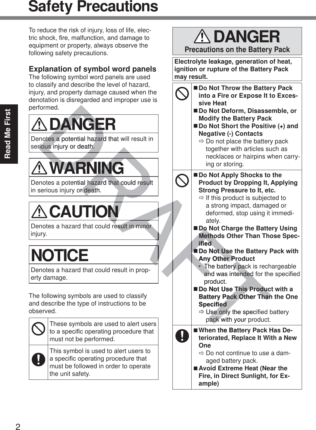 2Read Me FirstSafety PrecautionsTo reduce the risk of injury, loss of life, elec-WULFVKRFN¿UHPDOIXQFWLRQDQGGDPDJHWRequipment or property, always observe the following safety precautions.Explanation of symbol word panelsThe following symbol word panels are used to classify and describe the level of hazard, injury, and property damage caused when the denotation is disregarded and improper use is performed. DANGERDenotes a potential hazard that will result in serious injury or death. WARNINGDenotes a potential hazard that could result in serious injury or death. CAUTIONDenotes a hazard that could result in minor injury.NOTICEDenotes a hazard that could result in prop-erty damage.The following symbols are used to classify and describe the type of instructions to be observed.These symbols are used to alert users WRDVSHFL¿FRSHUDWLQJSURFHGXUHWKDWmust not be performed.This symbol is used to alert users to DVSHFL¿FRSHUDWLQJSURFHGXUHWKDWmust be followed in order to operate the unit safety. DANGERPrecautions on the Battery PackElectrolyte leakage, generation of heat, ignition or rupture of the Battery Pack may result. Do Not Throw the Battery Pack into a Fire or Expose It to Exces-sive Heat Do Not Deform, Disassemble, or Modify the Battery Pack Do Not Short the Positive (+) and Negative (-) Contacts ÖDo not place the battery pack together with articles such as necklaces or hairpins when carry-ing or storing. Do Not Apply Shocks to the Product by Dropping It, Applying Strong Pressure to It, etc. ÖIf this product is subjected to a strong impact, damaged or deformed, stop using it immedi-ately. Do Not Charge the Battery Using Methods Other Than Those Spec-L¿HG Do Not Use the Battery Pack with Any Other Product The battery pack is rechargeable DQGZDVLQWHQGHGIRUWKHVSHFL¿HGproduct. Do Not Use This Product with a Battery Pack Other Than the One 6SHFL¿HG Ö8VHRQO\WKHVSHFL¿HGEDWWHU\pack with your product. When the Battery Pack Has De-teriorated, Replace It With a New One ÖDo not continue to use a dam-aged battery pack. Avoid Extreme Heat (Near the Fire, in Direct Sunlight, for Ex-ample)TTDRAFTDDDRDANGERDANGEotes a potential hazard that otes a potential hazardrious injury or death.rious injury or death.DRDRRARAWARNINGWARNINGential hazard that could result  hazard that could resulor death.r deatRARARARARAAONNresult in minor esult in minor AAAAAAFAFDo Do MethoMethoL¿HGL¿HGDo Not Useot UseAny Other ProAny Other ProThe battery pacThe battery pacDQGDQZDVLQWHQGHGHQGHGproduct.Do Not Use This ProducThis ProduBattery Pack Other Thanack Other Than6SHFL¿HG¿HGÖ8VHRQO\WKHVSHFLVHRQO\pack with your ppack wthe Batd