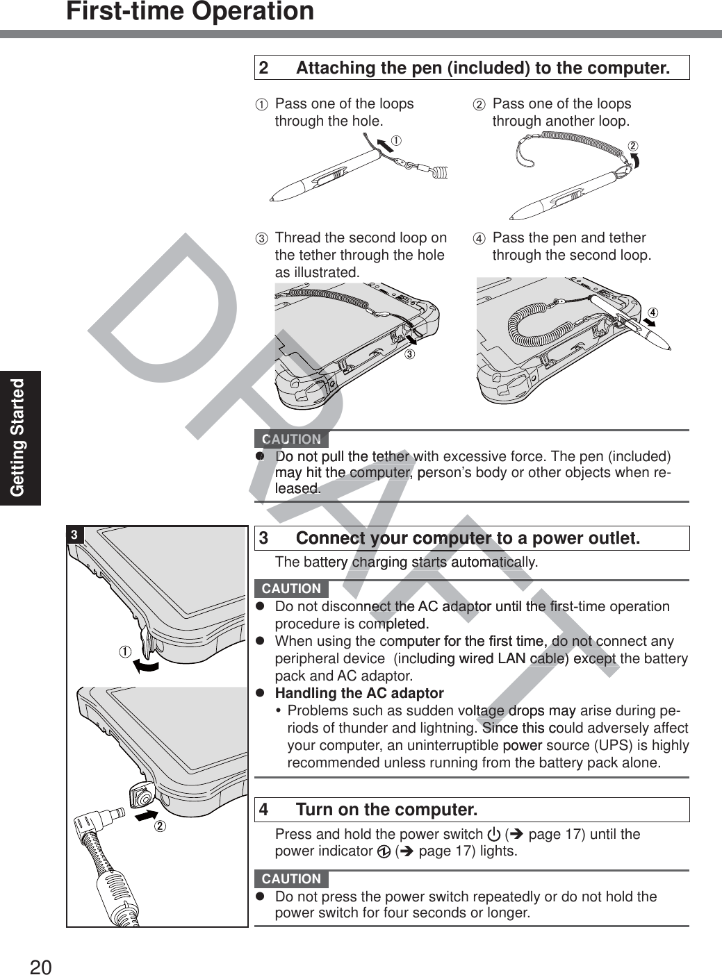 20Getting StartedFirst-time Operation2  Attaching the pen (included) to the computer.A Pass one of the loops through the hole.㪈B Pass one of the loops through another loop.㪉C Thread the second loop on the tether through the hole as illustrated.㪊D Pass the pen and tether through the second loop.㪋 CAUTION z  Do not pull the tether with excessive force. The pen (included) may hit the computer, person’s body or other objects when re-leased.3  Connect your computer to a power outlet.  The battery charging starts automatically. CAUTION z &apos;RQRWGLVFRQQHFWWKH$&amp;DGDSWRUXQWLOWKH¿UVWWLPHRSHUDWLRQprocedure is completed.z :KHQXVLQJWKHFRPSXWHUIRUWKH¿UVWWLPHGRQRWFRQQHFWDQ\peripheral device  (including wired LAN cable) except the battery pack and AC adaptor.z  Handling the AC adaptory Problems such as sudden voltage drops may arise during pe-riods of thunder and lightning. Since this could adversely affect your computer, an uninterruptible power source (UPS) is highly recommended unless running from the battery pack alone.4  Turn on the computer.  Press and hold the power switch   (Î page 17) until the power indicator   (Î page 17) lights. CAUTION z  Do not press the power switch repeatedly or do not hold the power switch for four seconds or longer.㪈㪉3AFDRAFRARARARRRCAUTIONzzDo not pull the tether wDo not pull the tether wmay hit the computer, permay hit the computer, leased.ed.AFAFConnect your computer toect your computer tattery charging starts automaticallcharging starts automaticalQQHFWWKHHFWWKH$&amp;DGDSWRUXQWLOWKH¿UVWDGDSWRUXQWLOWKH¿UVmpleted.mpRPSXWHUIRUWKH¿UVWWLPHGRQRWFRGRQRWFcluding wired LAN cable) except tcable) except voltage drops may atage dSince this couSine power sthe