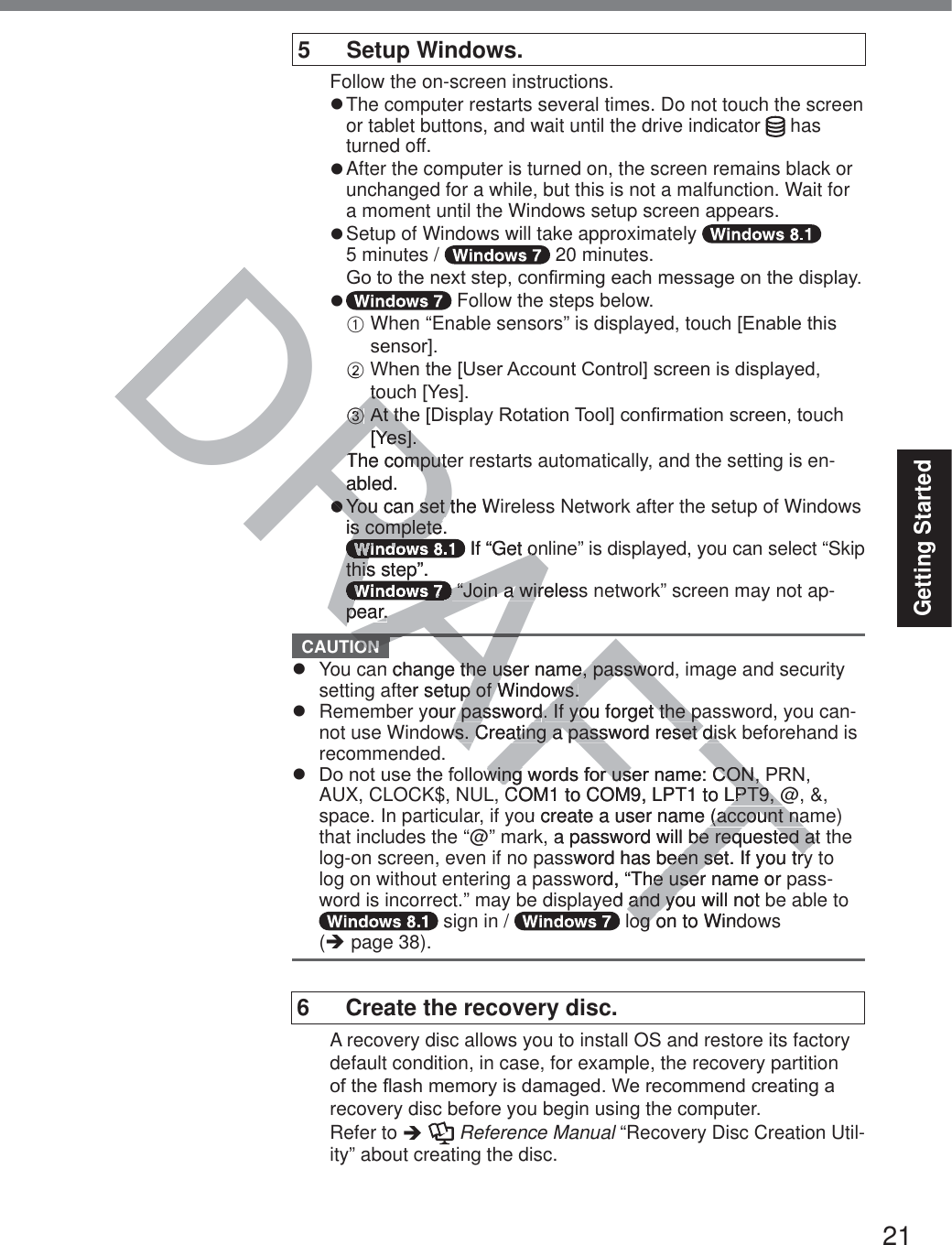 21Getting Started5 Setup Windows.Follow the on-screen instructions.z The computer restarts several times. Do not touch the screen or tablet buttons, and wait until the drive indicator   has turned off.z After the computer is turned on, the screen remains black or unchanged for a while, but this is not a malfunction. Wait for a moment until the Windows setup screen appears.z Setup of Windows will take approximately    5 minutes /   20 minutes.*RWRWKHQH[WVWHSFRQ¿UPLQJHDFKPHVVDJHRQWKHGLVSOD\z  Follow the steps below.A  When “Enable sensors” is displayed, touch&gt;(QDEOHWKLVVHQVRU@B:KHQWKH&gt;8VHU$FFRXQW&amp;RQWURO@VFUHHQLVGLVSOD\HGtouch&gt;&lt;HV@C$WWKH&gt;&apos;LVSOD\5RWDWLRQ7RRO@FRQ¿UPDWLRQVFUHHQWouch &gt;&lt;HV@The computer restarts automatically, and the setting is en-abled.z  You can set the Wireless Network after the setup of Windows is complete. If “Get online” is displayed, you can select “Skip this step”. “Join a wireless network” screen may not ap-pear. CAUTION z  You can change the user name, password, image and security setting after setup of Windows.z  Remember your password. If you forget the password, you can-not use Windows. Creating a password reset disk beforehand is recommended.z &apos;RQRWXVHWKHIROORZLQJZRUGVIRUXVHUQDPH&amp;21351AUX, CLOCK$, NUL, COM1 to COM9, LPT1 to LPT9, @, &amp;, space. In particular, if you create a user name (account name) that includes the “@” mark, a password will be requested at the log-on screen, even if no password has been set. If you try to log on without entering a password, “The user name or pass-word is incorrect.” may be displayed and you will not be able to  sign in /   log on to Windows  (Î page 38).6  Create the recovery disc.A recovery disc allows you to install OS and restore its factory default condition, in case, for example, the recovery partition RIWKHÀDVKPHPRU\LVGDPDJHG:HUHFRPPHQGFUHDWLQJDrecovery disc before you begin using the computer. Refer to Î  Reference Manual “Recovery Disc Creation Util-ity” about creating the disc.TTDRAFTAABtotoCC$WWK$WWK&gt;&lt;HV@&gt;&lt;HV@The computeThe computabled.azzYYou can set the Wou can set tYYYis complete.s completeRARARARARARARARARARARA If “Get ont onthis step”.thisRARARARARARARARARA “Join a wireless “Join a wirpear.pear.ONn change the user name, passworthe user name, passwoter setup of Windows.p of Windows.your passwordr password. If you forget the pa. If you forget the pws. Creating a password reset disws. Creating a password reset disZLQJZZLQJRUGVIRUXVHUQDPH&amp;21UXVHUQDPH&amp;21COM1 to COM9, LPT1 to LPT9, @LPT9, @u create a user name (account na(account na a password will be requested atbe requested atsword has been set. If you tryeen set. If you tryord, “The user name or he useed and you will not and yoog on to Windog o