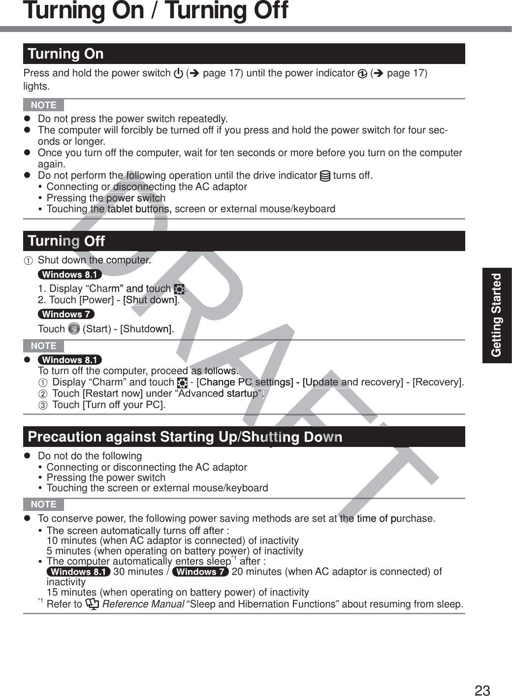 23Getting StartedTurning OnPress and hold the power switch   (Î page 17) until the power indicator   (Î page 17) lights. NOTE z  Do not press the power switch repeatedly.z  The computer will forcibly be turned off if you press and hold the power switch for four sec-onds or longer.z  Once you turn off the computer, wait for ten seconds or more before you turn on the computer again.z  Do not perform the following operation until the drive indicator   turns off.y Connecting or disconnecting the AC adaptory Pressing the power switchy Touching the tablet buttons, screen or external mouse/keyboardTurning OffA Shut down the computer.   1. Display “Charm” and touch  . 2. Touch&gt;3RZHU@&gt;6KXW GRZQ@  Touch 6WDUW&gt;6KXWGRZQ@ NOTE z To turn off the computer, proceed as follows.A Display “Charm” and touch   - &gt;&amp;KDQJH3&amp;VHWWLQJV@&gt;8SGDWHDQGUHFRYHU\@&gt;5HFRYHU\@.B Touch&gt;5HVWDUWQRZ@XQGHU³$GYDQFHGVWDUWXS´C Touch&gt;7XUQRII\RXU3&amp;@Precaution against Starting Up/Shutting Downz  Do not do the followingy Connecting or disconnecting the AC adaptory Pressing the power switchy Touching the screen or external mouse/keyboard NOTE z  To conserve power, the following power saving methods are set at the time of purchase.y TKHVFUHHQDXWRPDWLFDOO\WXUQVRIIDIWHU  10 minutes (when AC adaptor is connected) of inactivity  5 minutes (when operating on battery power) of inactivityy The computer automatically enters sleep*1DIWHU  30 minutes /   20 minutes (when AC adaptor is connected) of inactivity  15 minutes (when operating on battery power) of inactivity*1 Refer to   Reference Manual “Sleep and Hibernation Functions” about resuming from sleep.Turning On / Turning OffAFTAFAFTTDRAFDDRRAe folloe follor disconnecr disconnehe power switchhe power switchg the tablet buttons, sg the tablet buttonsing Own the computer.wn the computer.DDarm” and touch touch ..&gt;6KXWKXWGRZQ@GRZGRZQ@as follows.as follows.&amp;KDQJH3&amp;VHWWLQJV@&gt;8SGDWHDQ3&amp;VHWWLQJV@&gt;8SGDWHDQFHGVWDUWXS´XS´utting Downt the time of pur the 