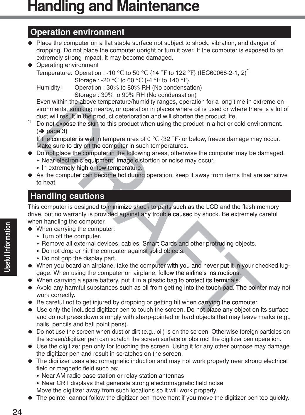 24Useful InformationOperation environmentz 3ODFHWKHFRPSXWHURQDÀDWVWDEOHVXUIDFHQRWVXEMHFWWRVKRFNYLEUDWLRQDQGGDQJHURIdropping. Do not place the computer upright or turn it over. If the computer is exposed to an extremely strong impact, it may become damaged.z Operating environment 7HPSHUDWXUH2SHUDWLRQ°C to 50 °C {14 °F to 122 °F} (IEC60068-2-1, 2)*1   6WRUDJH°C to 60 °C {-4 °F to 140 °F} +XPLGLW\ 2SHUDWLRQ% to 80% RH (No condensation)  6WRUDJH% to 90% RH (No condensation)Even within the above temperature/humidity ranges, operation for a long time in extreme en-vironments, smoking nearby, or operation in places where oil is used or where there is a lot of dust will result in the product deterioration and will shorten the product life.*1  Do not expose the skin to this product when using the product in a hot or cold environment.  (Î page 3) If the computer is wet in temperatures of 0 °C {32 °F} or below, freeze damage may occur. Make sure to dry off the computer in such temperatures.z  Do not place the computer in the following areas, otherwise the computer may be damaged.y Near electronic equipment. Image distortion or noise may occur.y In extremely high or low temperature.z  As the computer can become hot during operation, keep it away from items that are sensitive to heat.Handling cautions7KLVFRPSXWHULVGHVLJQHGWRPLQLPL]HVKRFNWRSDUWVVXFKDVWKH/&amp;&apos;DQGWKHÀDVKPHPRU\drive, but no warranty is provided against any trouble caused by shock. Be extremely careful when handling the computer.z :KHQFDUU\LQJWKHFRPSXWHUy Turn off the computer.y Remove all external devices, cables, Smart Cards and other protruding objects.y Do not drop or hit the computer against solid objects.y Do not grip the display part.z  When you board an airplane, take the computer with you and never put it in your checked lug-gage. When using the computer on airplane, follow the airline’s instructions.z  When carrying a spare battery, put it in a plastic bag to protect its terminals.z  Avoid any harmful substances such as oil from getting into the touch pad. The pointer may not work correctly.z  Be careful not to get injured by dropping or getting hit when carrying the computer.z  Use only the included digitizer pen to touch the screen. Do not place any object on its surface and do not press down strongly with sharp-pointed or hard objects that may leave marks (e.g., nails, pencils and ball point pens).z Do not use the screen when dust or dirt (e.g., oil) is on the screen. Otherwise foreign particles on the screen/digitizer pen can scratch the screen surface or obstruct the digitizer pen operation.z  Use the digitizer pen only for touching the screen. Using it for any other purpose may damage the digitizer pen and result in scratches on the screen.z  The digitizer uses electromagnetic induction and may not work properly near strong electrical ¿HOGRUPDJQHWLF¿HOGVXFKDVy Near AM radio base station or relay station antennasy1HDU&amp;57GLVSOD\VWKDWJHQHUDWHVWURQJHOHFWURPDJQHWLF¿HOGQRLVH  Move the digitizer away from such locations so it will work properly.z  The pointer cannot follow the digitizer pen movement if you move the digitizer pen too quickly.Handling and MaintenanceDRAFTRAhe abhe a, smoking, smokingresult in the prresult in the pot expose the skin to ot expose the skin  page page3) If the computer is wet in temperIf the computer is wet in tempeMake sure to dry off the computerMake sure to dry off the computernot place the computer in the follonot place the computer in the follar electronic equipment. Image disar electronic equipment. Image disemely high or low temperature.or low temperature.puter can becocan become hot during opeme hot during GWRPLQLPL]HVKRFNWRSDUWVVXFKDRPLQLPL]HVKRFNWRSDUWVvided against any trouble caused bided against any troublees, Smart Cards and other protrudSmart Cards and other protrudnst solid objects.st solid objects.uter with you and never put it in youter with you and never put it in yollow the airline’s instructions.ons.ag to protect its terminals.minals.g into the touch pad. The pointech pad. The pointen carrying the comparryingot place any obot placts that m