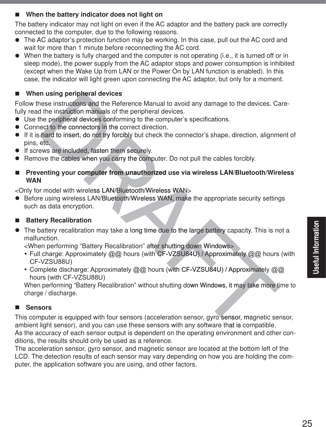 25Useful Information  When the battery indicator does not light on The battery indicator may not light on even if the AC adaptor and the battery pack are correctly connected to the computer, due to the following reasons.z  The AC adaptor’s protection function may be working. In this case, pull out the AC cord and wait for more than 1 minute before reconnecting the AC cord.z  When the battery is fully charged and the computer is not operating (i.e., it is turned off or in sleep mode), the power supply from the AC adaptor stops and power consumption is inhibited (except when the Wake Up from LAN or the Power On by LAN function is enabled). In this case, the indicator will light green upon connecting the AC adaptor, but only for a moment.  When using peripheral devicesFollow these instructions and the Reference Manual to avoid any damage to the devices. Care-fully read the instruction manuals of the peripheral devices.z 8VHWKHSHULSKHUDOGHYLFHVFRQIRUPLQJWRWKHFRPSXWHU¶VVSHFL¿FDWLRQVz  Connect to the connectors in the correct direction.z  If it is hard to insert, do not try forcibly but check the connector’s shape, direction, alignment of pins, etc.z  If screws are included, fasten them securely.z  Remove the cables when you carry the computer. Do not pull the cables forcibly.  Preventing your computer from unauthorized use via wireless LAN/Bluetooth/Wireless WAN&lt;Only for model with wireless LAN/Bluetooth/Wireless WAN&gt;z Before using wireless LAN/Bluetooth/Wireless WAN, make the appropriate security settings such as data encryption. Battery Recalibrationz  The battery recalibration may take a long time due to the large battery capacity. This is not a malfunction.&lt;When performing “Battery Recalibration” after shutting down Windows&gt;y)XOOFKDUJH$SSUR[LPDWHO\##KRXUVZLWK&amp;)9=688$SSUR[LPDWHO\##KRXUVZLWK&amp;)9=688y &amp;RPSOHWHGLVFKDUJH$SSUR[LPDWHO\##KRXUVZLWK&amp;)9=688$SSUR[LPDWHO\##KRXUVZLWK&amp;)9=688When performing “Battery Recalibration” without shutting down Windows, it may take more time to charge / discharge. SensorsThis computer is equipped with four sensors (acceleration sensor, gyro sensor, magnetic sensor, ambient light sensor), and you can use these sensors with any software that is compatible.As the accuracy of each sensor output is dependent on the operating environment and other con-ditions, the results should only be used as a reference.The acceleration sensor, gyro sensor, and magnetic sensor are located at the bottom left of the LCD. The detection results of each sensor may vary depending on how you are holding the com-puter, the application software you are using, and other factors.DRAFTpherpheructions and uctions and struction manualsstruction manuaHULSKHUDOGHYLFHVHULSKHUDOGHYLFHVFRQIRFRct to the connectors in the cct to the connectors ins hard to insert, do not try forciblys hard to insert, do not try forciblytc.tc.are included, fasare included, faten them securelthem securel cables when cables wyou carry the compuyou carry the compr computer from unauthorized umputer from unauthoriess LAN/Bluetooth/Wireless WANBluetooth/Wireless WANN/Bluetooth/Wireless WAN, make ttooth/Wireless WAN, maklong time due to the large battery due to the large battery after shutting down Windows&gt;er shutting down Windows&gt;K&amp;)9=688$SSUR[LPDWHO\#K&amp;)9=688$SSUR[LPDWHO\#ZLWK&amp;)9=688$SSUR[LPDWHOZLWK&amp;)9=688$SSUR[LPDWHdown Windows, it may take more timay take more tio sensor, maoshat is con