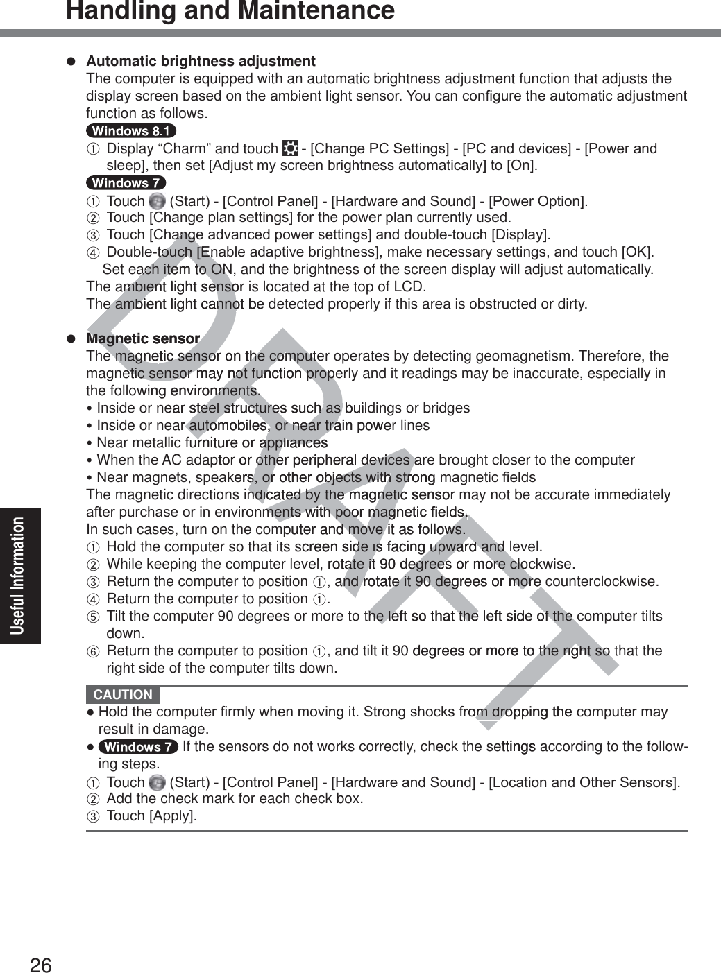 26Useful InformationHandling and Maintenancez Automatic brightness adjustment  The computer is equipped with an automatic brightness adjustment function that adjusts the GLVSOD\VFUHHQEDVHGRQWKHDPELHQWOLJKWVHQVRU&lt;RXFDQFRQ¿JXUHWKHDXWRPDWLFDGMXVWPHQWfunction as follows.  A  Display “Charm” and touch  &gt;&amp;KDQJH3&amp;6HWWLQJV@&gt;3&amp;DQGGHYLFHV@&gt;3RZHUDQGVOHHS@WKHQVHW&gt;$GMXVWP\VFUHHQEULJKWQHVVDXWRPDWLFDOO\@WR&gt;2Q@  A Touch  6WDUW&gt;&amp;RQWURO3DQHO@&gt;+DUGZDUHDQG6RXQG@&gt;3RZHU2SWLRQ@ B 7RXFK&gt;&amp;KDQJHSODQVHWWLQJV@IRUWKHSRZHUSODQFXUUHQWO\XVHG C 7RXFK&gt;&amp;KDQJHDGYDQFHGSRZHUVHWWLQJV@DQGGRXEOHWRXFK&gt;&apos;LVSOD\@ D&apos;RXEOHWRXFK&gt;(QDEOHDGDSWLYHEULJKWQHVV@PDNHQHFHVVDU\VHWWLQJVDQGWRXFK&gt;2.@  Set each item to ON, and the brightness of the screen display will adjust automatically.  The ambient light sensor is located at the top of LCD.  The ambient light cannot be detected properly if this area is obstructed or dirty.z Magnetic sensor  The magnetic sensor on the computer operates by detecting geomagnetism. Therefore, the magnetic sensor may not function properly and it readings may be inaccurate, especially in the following environments.y Inside or near steel structures such as buildings or bridgesy Inside or near automobiles, or near train power linesy Near metallic furniture or appliancesy When the AC adaptor or other peripheral devices are brought closer to the computery1HDUPDJQHWVVSHDNHUVRURWKHUREMHFWVZLWKVWURQJPDJQHWLF¿HOGV  The magnetic directions indicated by the magnetic sensor may not be accurate immediately DIWHUSXUFKDVHRULQHQYLURQPHQWVZLWKSRRUPDJQHWLF¿HOGV  In such cases, turn on the computer and move it as follows. A Hold the computer so that its screen side is facing upward and level. B While keeping the computer level, rotate it 90 degrees or more clockwise. C Return the computer to position A, and rotate it 90 degrees or more counterclockwise. D Return the computer to position A. E  Tilt the computer 90 degrees or more to the left so that the left side of the computer tilts down. F  Return the computer to position A, and tilt it 90 degrees or more to the right so that the right side of the computer tilts down. CAUTION Ɣ+ROGWKHFRPSXWHU¿UPO\ZKHQPRYLQJLW6WURQJVKRFNVIURPGURSSLQJWKHFRPSXWHUPD\result in damage.Ɣ  If the sensors do not works correctly, check the settings according to the follow-ing steps.  A Touch  6WDUW&gt;&amp;RQWURO3DQHO@&gt;+DUGZDUHDQG6RXQG@&gt;/RFDWLRQDQG2WKHU6HQVRUV@ B Add the check mark for each check box. C 7RXFK&gt;$SSO\@FTTDRAFTDQJHDQJHWWRXFK&gt;(QRXFK&gt;(Qach item to ON,ach item to ONmbienmbient light sensor iensoe ambiene ambt light cannot be nnoMagnetic sensorMagnetic sensore magnee magnetic sensor on the computetic sensor on the computeetic sensor may not function propeetic sensor may not function propewing environments.nments.near steel structures such as buildsteel structures such as ar automobiles, or near train power automobiles, or near traurniture or appliancesurniture or appliancesptor or other peripheral devices arother peripheral devices aNHUVRURWKHUREMHFWVZLWKVWURQJPVRURWKHUREMHFWVZLWKVWUndicated by the magnetic sensor ndicated by the magneticPHQWVZLWKSRRUPDJQHWLF¿HOGVPHQWVZLWKSRRUPDJQHWLF¿HOGVmputer and move it as folld move ows.ws.screen side is facing ude is facing upward and lpward and l, rotate it 90 degrees or more cloate it 90 degrees or more cloand rotate it 90 degrees or more cand rotate it 90 degrees or more he left so that the left side of the che left so that the left side of the c0 degrees or more to the right so to the right so URPGURSSLQJWKHFRPGURettings a