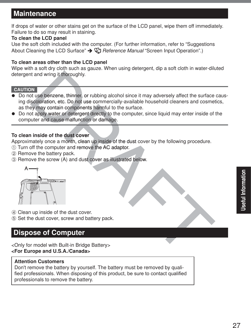 27Useful InformationMaintenanceIf drops of water or other stains get on the surface of the LCD panel, wipe them off immediately. Failure to do so may result in staining.To clean the LCD panelUse the soft cloth included with the computer. (For further information, refer to “Suggestions About Cleaning the LCD Surface” Î  Reference Manual “Screen Input Operation”.)To clean areas other than the LCD panelWipe with a soft dry cloth such as gauze. When using detergent, dip a soft cloth in water-diluted detergent and wring it thoroughly.  CAUTION z  Do not use benzene, thinner, or rubbing alcohol since it may adversely affect the surface caus-ing discoloration, etc. Do not use commercially-available household cleaners and cosmetics, as they may contain components harmful to the surface.z  Do not apply water or detergent directly to the computer, since liquid may enter inside of the computer and cause malfunction or damage.To clean inside of the dust coverApproximately once a month, clean up inside of the dust cover by the following procedure.A Turn off the computer and remove the AC adaptor.B Remove the battery pack.C Remove the screw (A) and dust cover as illustrated below.㪘D Clean up inside of the dust cover.E Set the dust cover, screw and battery pack.Dispose of Computer&lt;Only for model with Built-in Bridge Battery&gt;&lt;For Europe and U.S.A./Canada&gt;Attention Customers Don&apos;t remove the battery by yourself. The battery must be removed by quali-¿HGSURIHVVLRQDOV:KHQGLVSRVLQJRIWKLVSURGXFWEHVXUHWRFRQWDFWTXDOL¿HGprofessionals to remove the battery. RAFTTDRADRDRDthit thoroit thorouse benzene, thinneruse benzene, thinner, or ru,iscoloration, etc. Do not use comiscoloration, etc. Do not use comey may contain components harmfey may contain components harmfpply water or detergent directly topply water or detergent directly tond cause malfunction or damage.nd cause malfunction or damagehe dust coverdust coveronth, clean up inside of the dust conth, clean up inside ond remove the AC adaptor.ve thust cover as illustrated below.st cover as illustrated belo