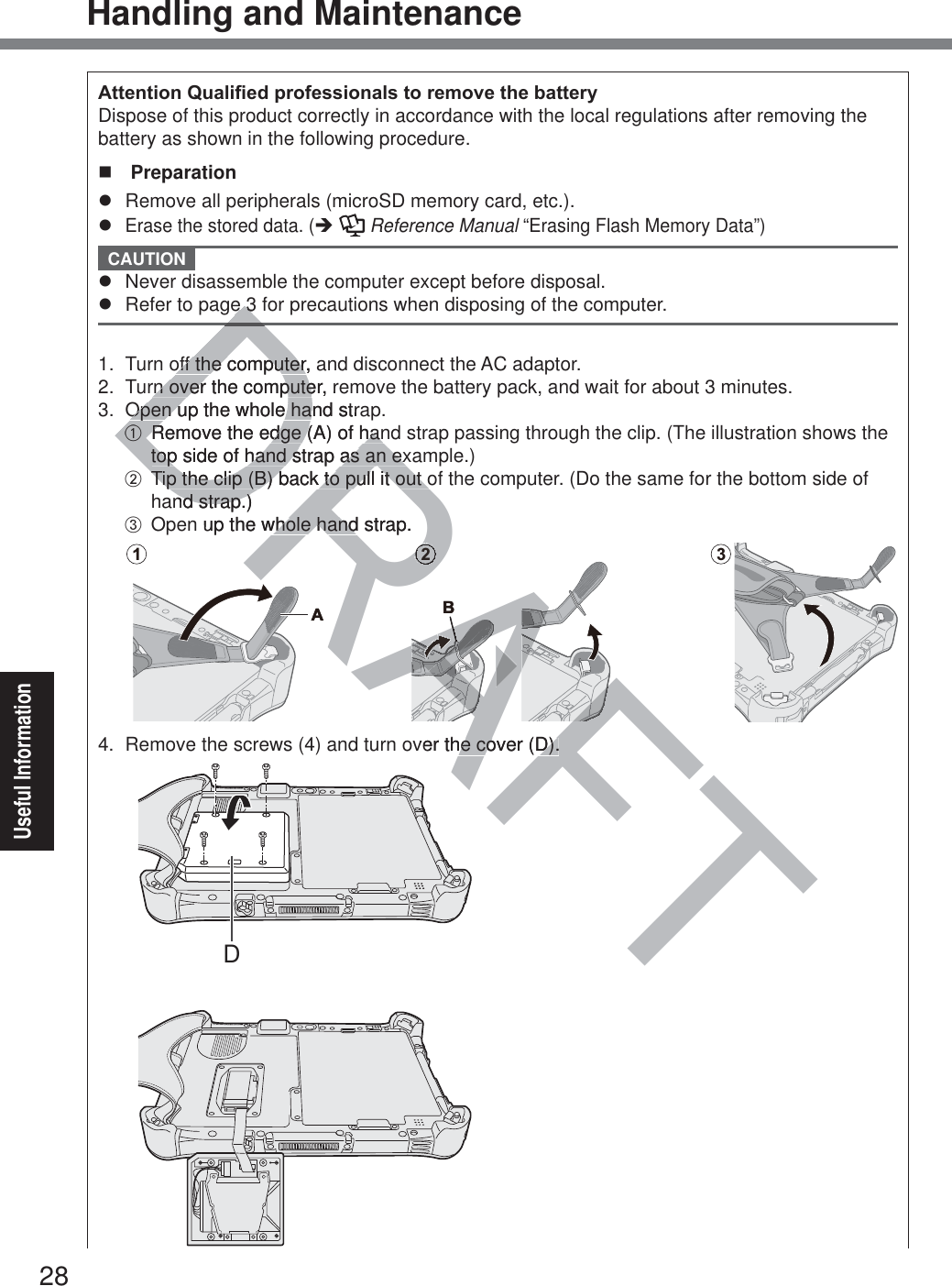 28Useful InformationHandling and Maintenance$WWHQWLRQ4XDOL¿HGSURIHVVLRQDOVWRUHPRYHWKHEDWWHU\Dispose of this product correctly in accordance with the local regulations after removing the battery as shown in the following procedure.  Preparationz  Remove all peripherals (microSD memory card, etc.).z Erase the stored data. (Î   Reference Manual “Erasing Flash Memory Data”) CAUTION z  Never disassemble the computer except before disposal.z  Refer to page 3 for precautions when disposing of the computer. 1.  Turn off the computer, and disconnect the AC adaptor.2.  Turn over the computer, remove the battery pack, and wait for about 3 minutes.3.  Open up the whole hand strap.A  Remove the edge (A) of hand strap passing through the clip. (The illustration shows the top side of hand strap as an example.)B  Tip the clip (B) back to pull it out of the computer. (Do the same for the bottom side of hand strap.)C  Open up the whole hand strap.1A2B34.  Remove the screws (4) and turn over the cover (D).DDRAFTDee3 3off the computer, off the computerrn over the computer, rrn over the computeOpen up theOpen u whole hand strae haAARemove the edge (A) of hanRemove the edge (A) of hantop side of hand strap as an extop side of hand strap as an exTTip the clip (B) back to pull it out oip the clip (B) back to pull it out ond strap.)nd strap )n up the whole hand strap.whole handRRRRRRRRARRRAARARARARARARARARARARARARARARARARARARARARAARARARARARARARARARARARARARARAAFAAFAFAAAAAAAAAAAAAAAARARARA2RABRARAAAAFAFver the cover (D).he cover (D).