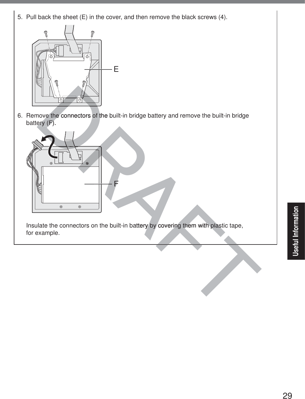 29Useful Information5.  Pull back the sheet (E) in the cover, and then remove the black screws (4).E6.  Remove the connectors of the built-in bridge battery and remove the built-in bridge  battery (F).FInsulate the connectors on the built-in battery by covering them with plastic tape,  for example.AFTFTDRAFDDDDDDDDDDDDDDDve the connectors of the bve the connectors of tery (F).ery (F)DRRRRRRDDRDRDRDRDRDRDDDDRRFFDDDDattery by covering them with plasty by covering them with plas