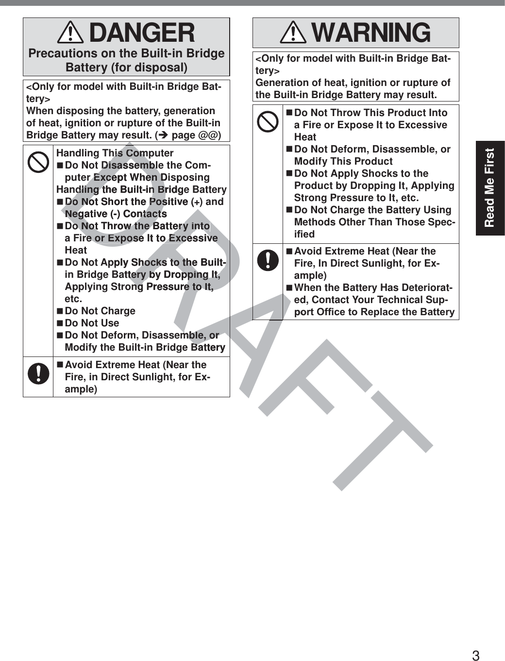 3Read Me First DANGERPrecautions on the Built-in Bridge Battery (for disposal)&lt;Only for model with Built-in Bridge Bat-tery&gt;When disposing the battery, generation of heat, ignition or rupture of the Built-in Bridge Battery may result. (Î page @@)Handling This Computer Do Not Disassemble the Com-puter Except When DisposingHandling the Built-in Bridge Battery Do Not Short the Positive (+) and Negative (-) Contacts Do Not Throw the Battery into a Fire or Expose It to Excessive Heat Do Not Apply Shocks to the Built-in Bridge Battery by Dropping It, Applying Strong Pressure to It, etc. Do Not Charge Do Not Use Do Not Deform, Disassemble, or Modify the Built-in Bridge Battery   Avoid Extreme Heat (Near the Fire, in Direct Sunlight, for Ex-ample) WARNING&lt;Only for model with Built-in Bridge Bat-tery&gt;Generation of heat, ignition or rupture of the Built-in Bridge Battery may result. Do Not Throw This Product Into a Fire or Expose It to Excessive Heat Do Not Deform, Disassemble, or Modify This Product Do Not Apply Shocks to the Product by Dropping It, Applying Strong Pressure to It, etc. Do Not Charge the Battery Using Methods Other Than Those Spec-L¿HG Avoid Extreme Heat (Near the Fire, In Direct Sunlight, for Ex-ample) When the Battery Has Deteriorat-ed, Contact Your Technical Sup-SRUW2I¿FHWR5HSODFHWKH%DWWHU\DRAFTDRAAADhis Comhis ComDisassembleDisassemblr Except When Disr Except When Ddling the Built-in Bridgedling the Built-in BrDDo Not Short the Positive (+o Not Short the PosNegative (-) ContactsNegative (-) Contactso Not Throw the Battery into o Not Throw the Battery into re or Expose It to Excessive re or Expose It to Excessive pply Shocks to the Built-hocks to the Built-attery by Dropping It, tery by Dropping It, ng Pressure to It, ng Pressure to It, mble, or mble, or Battery BARARAASRU