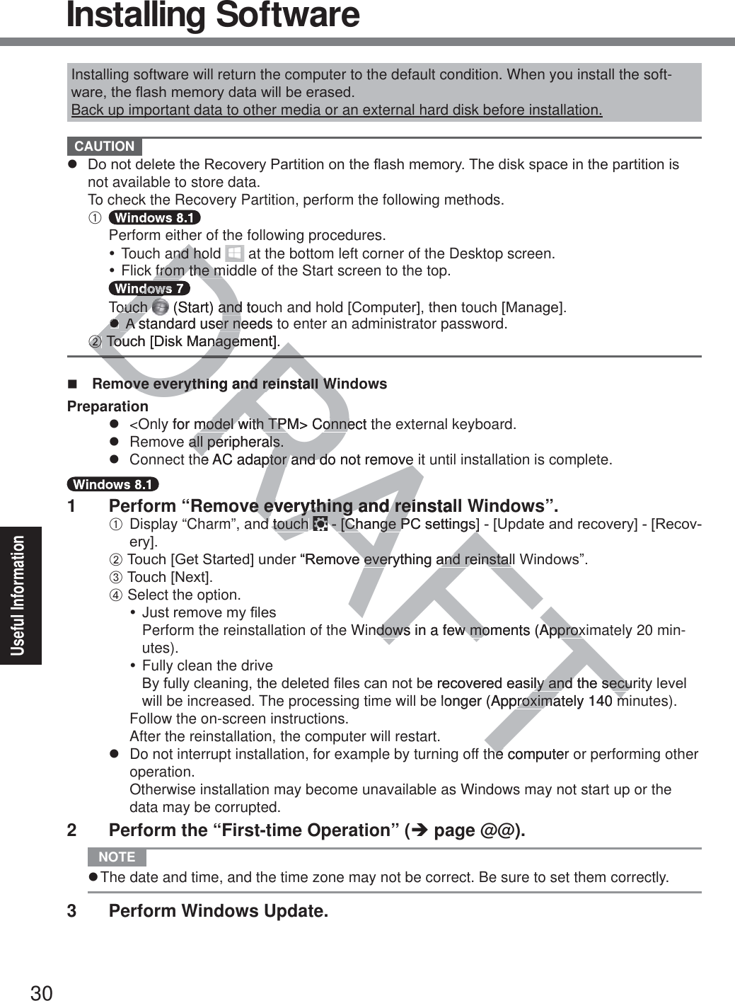 30Useful InformationInstalling software will return the computer to the default condition. When you install the soft-ZDUHWKHÀDVKPHPRU\GDWDZLOOEHHUDVHGBack up important data to other media or an external hard disk before installation. CAUTION z &apos;RQRWGHOHWHWKH5HFRYHU\3DUWLWLRQRQWKHÀDVKPHPRU\7KHGLVNVSDFHLQWKHSDUWLWLRQLVnot available to store data.To check the Recovery Partition, perform the following methods.A   Perform either of the following procedures.y Touch and hold   at the bottom left corner of the Desktop screen.y Flick from the middle of the Start screen to the top.   Touch   (Start) and touch and hold&gt;&amp;RPSXWHU@WKHQWouch&gt;0DQDJH@ z A standard user needs to enter an administrator password.B7RXFK&gt;&apos;LVN0DQDJHPHQW@  Remove everything and reinstall WindowsPreparationz  &lt;Only for model with TPM&gt; Connect the external keyboard.z  Remove all peripherals.z  Connect the AC adaptor and do not remove it until installation is complete.1  Perform “Remove everything and reinstall Windows”.A Display “Charm”, and touch  &gt;&amp;KDQJH3&amp;VHWWLQJV@&gt;8SGDWHDQGUHFRYHU\@&gt;5HFRYHU\@B7RXFK&gt;*HW6WDUWHG@XQGHU³5HPRYHHYHU\WKLQJDQGUHLQVWDOO:LQGRZV´C7RXFK&gt;1H[W@D Select the option.y-XVWUHPRYHP\¿OHVPerform the reinstallation of the Windows in a few moments (Approximately 20 min-utes).y Fully clean the drive%\IXOO\FOHDQLQJWKHGHOHWHG¿OHVFDQQRWEHUHFRYHUHGHDVLO\DQGWKHVHFXULW\OHYHOwill be increased. The processing time will be longer (Approximately 140 minutes).Follow the on-screen instructions.After the reinstallation, the computer will restart.z  Do not interrupt installation, for example by turning off the computer or performing other operation.Otherwise installation may become unavailable as Windows may not start up or the data may be corrupted.2  Perform the “First-time Operation” (Î page @@). NOTE z The date and time, and the time zone may not be correct. Be sure to set them correctly.3  Perform Windows Update.  Installing SoftwareDRAFTDRnd hond hofrom the mfrom the mDDDDDDouch ouch  (Start) and touandzz A standard user needs t A standard user nBB7RXFK&gt;&apos;LVN0DQDJHPHQW@7RXFK&gt;&apos;LVN0DQDJHmove everything and reinstall Wimove everything and reinstall Winy for model with TPM&gt; Connect thmodel with TPM&gt; Connee all peripherals.all peripherals.he AC adaptor and do not remove he AC adaptor and do not remove ve everything and reinstall e everything and reid touch d touch &gt;&amp;KDQJH3&amp;VHWWLQJV@&gt;&amp;KDQJH3&amp;VHWWLQJV@³5HPRYHHYHU\WKLQJDQGUHLQVWDOOHHYHU\WKLQJDQGUHLQVWDOndows in a few moments (Approxdows in a few moments (ApproxEHUHFRYHUHGHDVLO\DQGWKHVHFXO\DQGWKHVHFXlonger (Approximately 140 mproximately 140 mhe computer hem