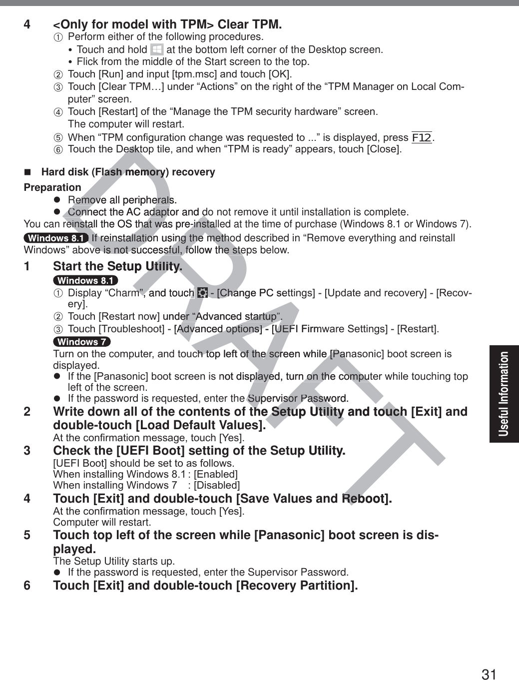 31Useful Information4  &lt;Only for model with TPM&gt; Clear TPM.A Perform either of the following procedures.y Touch and hold   at the bottom left corner of the Desktop screen.y Flick from the middle of the Start screen to the top.B 7RXFK&gt;5XQ@DQGLQSXW&gt;WSPPVF@DQGWRXFK&gt;2.@C 7RXFK&gt;&amp;OHDU730«@XQGHU³$FWLRQV´RQWKHULJKWRIWKH³7300DQDJHURQ/RFDO&amp;RPputer” screen.D 7RXFK&gt;5HVWDUW@RIWKH³0DQDJHWKH730VHFXULW\KDUGZDUH´VFUHHQThe computer will restart. E :KHQ³730FRQ¿JXUDWLRQFKDQJHZDVUHTXHVWHGWR´LVGLVSOD\HGSUHVVF12. F 7RXFKWKH&apos;HVNWRSWLOHDQGZKHQ³730LVUHDG\´DSSHDUVWRXFK&gt;&amp;ORVH@  Hard disk (Flash memory) recoveryPreparationz  Remove all peripherals.z  Connect the AC adaptor and do not remove it until installation is complete.You can reinstall the OS that was pre-installed at the time of purchase (Windows 8.1 or Windows 7). If reinstallation using the method described in “Remove everything and reinstall Windows” above is not successful, follow the steps below.1  Start the Setup Utility.A Display “Charm”, and touch  &gt;&amp;KDQJH3&amp;VHWWLQJV@&gt;8SGDWHDQGUHFRYHU\@&gt;5HFRYHU\@B 7RXFK&gt;5HVWDUWQRZ@XQGHU³$GYDQFHGVWDUWXS´C 7RXFK&gt;7URXEOHVKRRW@&gt;$GYDQFHGRSWLRQV@&gt;8(),)LUPZDUH6HWWLQJV@&gt;5HVWDUW@7XUQRQWKHFRPSXWHUDQGWRXFKWRSOHIWRIWKHVFUHHQZKLOH&gt;3DQDVRQLF@ERRWVFUHHQLVdisplayed.z ,IWKH&gt;3DQDVRQLF@ERRWVFUHHQLVQRWGLVSOD\HGWXUQRQWKHFRPSXWHUZKLOHWouching top left of the screen.z  If the password is requested, enter the Supervisor Password.2  Write down all of the contents of the Setup Utility and touch [Exit] and double-touch [Load Default Values].$WWKHFRQ¿UPDWLRQPHVVDJHWRXFK&gt;&lt;HV@3  Check the [UEFI Boot] setting of the Setup Utility.&gt;8(),%RRW@VKRXOGEHVHWWRDVIROORZV:KHQLQVWDOOLQJ:LQGRZV&gt;(QDEOHG@:KHQLQVWDOOLQJ:LQGRZV &gt;&apos;LVDEOHG@4  Touch [Exit] and double-touch [Save Values and Reboot].$WWKHFRQ¿UPDWLRQPHVVDJHWRXFK&gt;&lt;HV@Computer will restart.5  Touch top left of the screen while [Panasonic] boot screen is dis-played.The Setup Utility starts up.z  If the password is requested, enter the Supervisor Password.6  Touch [Exit] and double-touch [Recovery Partition].DRAFTHVNWRHVNWFlash memory)Flash memoryRemove all peripherals.Remove all peripheralsConnect the AC adaptor and dConnect the AC adaptor and dreinstall the OS that was pre-installreinstall the OS that was pre-installDD If reinstallation using the metho If reinstallation using the methove is not successful, follow the steve is not successful, follow the steSetup Utility.Utility.m”, and touch m”, and touch &gt;&amp;KDQJH3&amp;VHW&gt;&amp;KD@XQGHU³$GYDQFHGVWDUWXS´HU³$GYDQFHGVWDUWXS´&gt;$GYDQFHGRSWLRQV@&gt;8(),)LUPZ$GYDQFHGRSWLRQV@&gt;8()FKWRSOHIWRIWKHVFUHHQZKLOH&gt;3DQFKWRSOHIWRIWKHVFUHHQZKLOH&gt;3DQQRWGLVSOD\HGWXUQRQWKHFRPSXWSOD\HGWXUQRQWKHFRPSXe Supervisor Password.Supervisor Passwthe Setup Utility and touch the Setup Utility and touchup Utility.Reboot].Reb