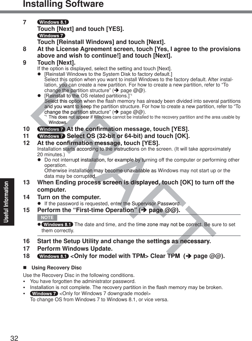 32Useful InformationInstalling Software7     Touch [Next] and touch [YES].    Touch [Reinstall Windows] and touch [Next].8  At the License Agreement screen, touch [Yes, I agree to the provisions above and wish to continue!] and touch [Next].9 Touch [Next].,IWKHRSWLRQLVGLVSOD\HGVHOHFWWKHVHWWLQJDQGWRXFK&gt;1H[W@z &gt;5HLQVWDOO:LQGRZVWRWKH6ystem&apos;LVNWRIDFWRU\GHIDXOW@ Select this option when you want to install Windows to the factory default. After instal-lation, you can create a new partition. For how to create a new partition, refer to “To change the partition structure” (Î page @@).z &gt;5HLQVWDOOWRWKH26UHODWHGSDUWLWLRQV@*1 6HOHFWWKLVRSWLRQZKHQWKHÀash memory has already been divided into several partitions and you want to keep the partition structure. For how to create a new partition, refer to “To change the partition structure” (Î page @@).*1 This does not appear if Windows cannot be installed to the recovery partition and the area usable by Windows.10  $WWKHFRQ¿UPDWLRQPHVVDJHWRXFK&gt;&lt;(6@11   Select OS (32-bit or 64-bit) and touch [OK]. $WWKHFRQ¿UPDWLRQPHVVDJHWRXFK&gt;&lt;(6@Installation starts according to the instructions on the screen. (It will take approximately  20 minutes.)z  Do not interrupt installation, for example by turning off the computer or performing other operation.Otherwise installation may become unavailable as Windows may not start up or the data may be corrupted.13  When Ending process screen is displayed, touch [OK] to turn off the computer.14  Turn on the computer.z  If the password is requested, enter the Supervisor Password.15  Perform the “First-time Operation” (Î page @@). NOTE z  The date and time, and the time zone may not be correct. Be sure to set them correctly.16  Start the Setup Utility and change the settings as necessary.17  Perform Windows Update.18   &lt;Only for model with TPM&gt; Clear TPM  (Î page @@).  Using Recovery DiscUse the Recovery Disc in the following conditions.y  You have forgotten the administrator password.y ,QVWDOODWLRQLVQRWFRPSOHWH7KHUHFRYHU\SDUWLWLRQLQWKHÀDVKPHPRU\PD\EHEURNHQy  &lt;Only for Windows 7 downgrade model&gt; To change OS from Windows 7 to Windows 8.1, or vice versa.FTFTDRAFTFThishisyou cayou cnge the parnge the par5HLQVWDOOWR5HLQVWDOOWRWKH2WKH6HOHFWWKLVRSWLRQZK6HOHFWWKLVRSWLRQaand you want to keep tnd you want to kchange the partition strucchange the partiti*1This does not appear if Windonot appear if WindWindows.s.DRDDDDDDDD$WWKHFRQ¿UPDWLR$WWKHFRQ¿UPDWLRDRDDDDD Select OS (32-bit or lect OS (32-bit oFRQ¿UPDWLR¿UPDWLRQPHVVDJHWRXQPHVVDJHstarts according to the instructionstarts according to the insupt installationallati, for example by turple by tuation may become unavailable as on may become unavailated.ted.ss screen is displayed, touss screen is displayed, touter the Supervisor Password.er the Supervisor Password.ation” (ation” (ÎÎ pageage@@).@time zone may not be correct. Be orrect. Be ttings as necessary.as necTPM  (TPÎp