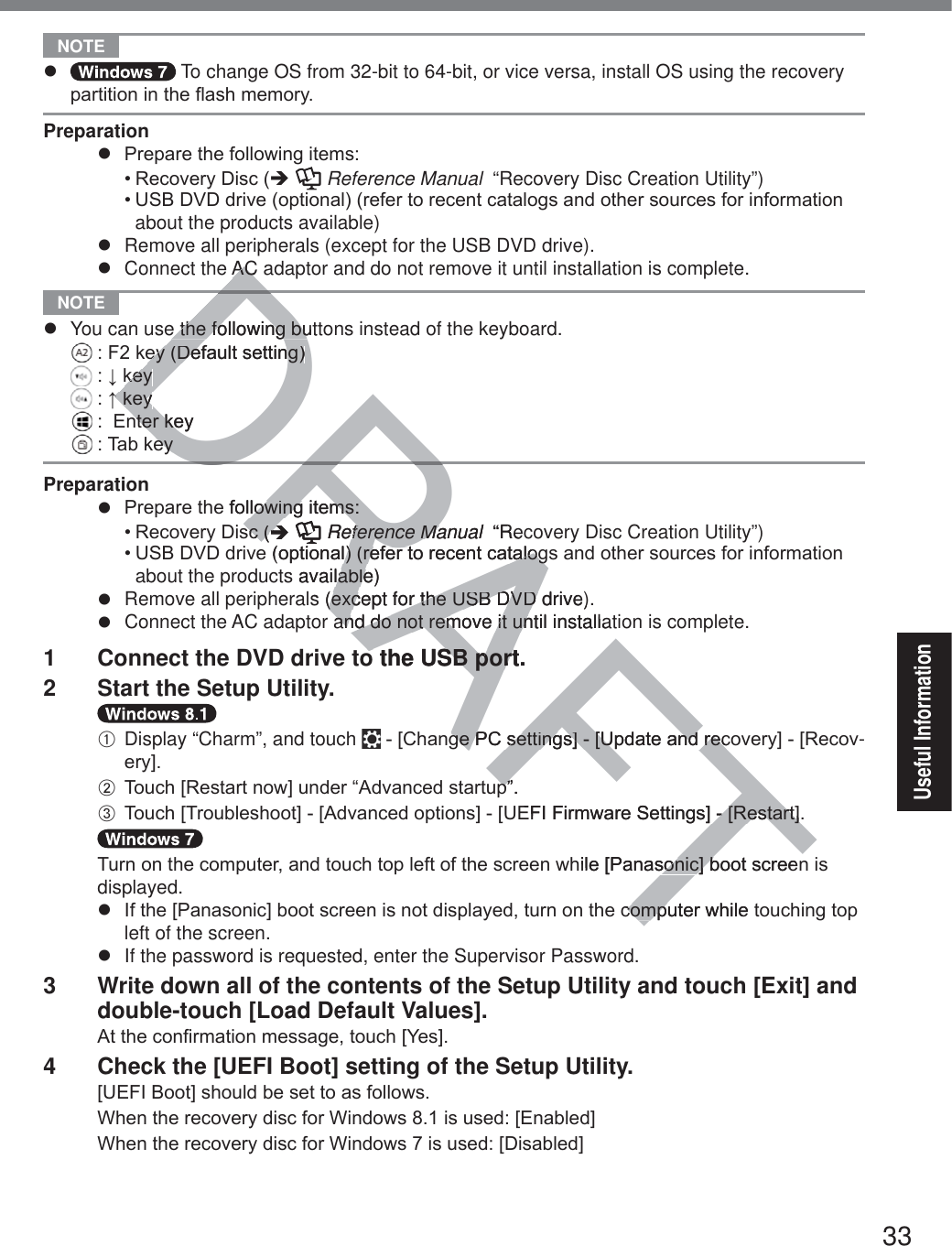 33Useful Information NOTE z  To change OS from 32-bit to 64-bit, or vice versa, install OS using the recovery SDUWLWLRQLQWKHÀDVKPHPRU\Preparationz 3UHSDUHWKHIROORZLQJLWHPV5HFRYHU\&apos;LVFÎ  Reference Manual  “Recovery Disc Creation Utility”)86%&apos;9&apos;GULYHRSWLRQDOUHIHUWRUHFHQWFDWDORJVDQGRWKHUVRXUFHVIRULQIRUPDWLRQabout the products available)z  Remove all peripherals (except for the USB DVD drive).z  Connect the AC adaptor and do not remove it until installation is complete. NOTE z  You can use the following buttons instead of the keyboard. )NH\&apos;HIDXOWVHWWLQJ ĻNH\ ĹNH\ (QWHUNH\ 7DENH\Preparationz 3UHSDUHWKHIROORZLQJLWHPV5HFRYHU\&apos;LVFÎ  Reference Manual  “Recovery Disc Creation Utility”)86%&apos;9&apos;GULYHRSWLRQDOUHIHUWRUHFHQWFDWDORJVDQGRWKHUVRXUFHVIRULQIRUPDWLRQabout the products available)z  Remove all peripherals (except for the USB DVD drive).z  Connect the AC adaptor and do not remove it until installation is complete.1  Connect the DVD drive to the USB port.2  Start the Setup Utility.A Display “Charm”, and touch  &gt;&amp;KDQJH3&amp;VHWWLQJV@&gt;8SGDWHDQGUHFRYHU\@&gt;5HFRY-HU\@B 7RXFK&gt;5HVWDUWQRZ@XQGHU³$GYDQFHGVWDUWXS´C 7RXFK&gt;7URXEOHVKRRW@&gt;$GYDQFHGRSWLRQV@&gt;8(),)LUPZDUH6HWWLQJV@&gt;5HVWDUW@7XUQRQWKHFRPSXWHUDQGWRXFKWRSOHIWRIWKHVFUHHQZKLOH&gt;3DQDVRQLF@ERRWVFUHHQLVdisplayed.z ,IWKH&gt;3DQDVRQLF@ERRWVFUHHQLVQRWGLVSOD\HGWXUQRQWKHFRPSXWHUZKLOHWRXFKLQJWRSleft of the screen.z  If the password is requested, enter the Supervisor Password.3  Write down all of the contents of the Setup Utility and touch [Exit] and double-touch [Load Default Values].$WWKHFRQ¿UPDWLRQPHVVDJHWRXFK&gt;&lt;HV@4  Check the [UEFI Boot] setting of the Setup Utility. &gt;8(),%RRW@VKRXOGEHVHWWRDVIROORZV:KHQWKHUHFRYHU\GLVFIRU:LQGRZVLVXVHG&gt;(QDEOHG@:KHQWKHUHFRYHU\GLVFIRU:LQGRZVLVXVHG&gt;&apos;LVDEOHG@DRAFTDDRAC ACe the following butte the following buH\&apos;HIDXOWVHWWLQJH\&apos;HIDXOWVHWWLQJNH\NH\ĹNH\ĹNH\QWHUNH\QWHUNHH\H\HIROORZLQJLWHPVORZLQJLWHPVVFVFÎÎRReference Manualference Ma  “RelHRSWLRQDOUHIHUWRUHFHQWFDWDOROUHIHUWRUHFHQWFDWDORJJs available)lables (except for the USB DVD drive)(except for the USB DVD and do not remove it until installatand do not remove it uno the USB port.o the USB portJH3&amp;VHWWLQJV@&gt;8SGDWHDQGUHFJH3&amp;VHWWLQJV@&gt;8SGDWHDQGUHFS´S´(),)LUPZDUH6HWWLQJV@&gt;5HVWDUW@&gt;5HVWDUW@KLOH&gt;3DQDVRQLF@ERRWVFUHHQVRQLF@EFRPSXWHUZKLOHFRPS