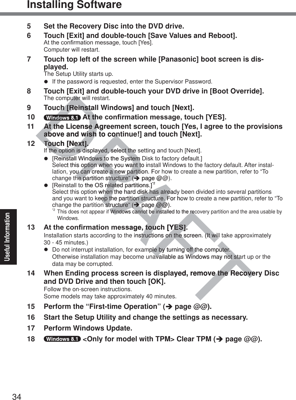 34Useful InformationInstalling Software5  Set the Recovery Disc into the DVD drive.6  Touch [Exit] and double-touch [Save Values and Reboot].$WWKHFRQ¿UPDWLRQPHVVDJHWRXFK&gt;&lt;HV@Computer will restart.7  Touch top left of the screen while [Panasonic] boot screen is dis-played.The Setup Utility starts up.z  If the password is requested, enter the Supervisor Password.8  Touch [Exit] and double-touch your DVD drive in [Boot Override].The computer will restart.9  Touch [Reinstall Windows] and touch [Next].10  $WWKHFRQ¿UPDWLRQPHVVDJHWRXFK&gt;&lt;(6@11  At the License Agreement screen, touch [Yes, I agree to the provisions above and wish to continue!] and touch [Next].12 Touch [Next].,IWKHRSWLRQLVGLVSOD\HGVHOHFWWKHVHWWLQJDQGWRXFK&gt;1H[W@z &gt;5HLQVWDOO:LQGRZVWRWKH6\VWHP&apos;LVNWRIDFWRU\GHIDXOW@ Select this option when you want to install Windows to the factory default. After instal-lation, you can create a new partition. For how to create a new partition, refer to “To change the partition structure” (Î page @@).z &gt;5HLQVWDOOWRWKH26UHODWHGSDUWLWLRQV@*2 Select this option when the hard disk has already been divided into several partitions and you want to keep the partition structure. For how to create a new partition, refer to “To change the partition structure” (Î page @@).*2 This does not appear if Windows cannot be installed to the recovery partition and the area usable by Windows. $WWKHFRQ¿UPDWLRQPHVVDJHWRXFK&gt;&lt;(6@Installation starts according to the instructions on the screen. (It will take approximately  30 - 45 minutes.)z  Do not interrupt installation, for example by turning off the computer.Otherwise installation may become unavailable as Windows may not start up or the data may be corrupted.14  When Ending process screen is displayed, remove the Recovery Disc and DVD Drive and then touch [OK].Follow the on-screen instructions.Some models may take approximately 40 minutes.15  Perform the “First-time Operation” (Î page @@).16  Start the Setup Utility and change the settings as necessary.17  Perform Windows Update.18   &lt;Only for model with TPM&gt; Clear TPM (Î page @@).DRAFTputer wputer wch [Reinstach [ReinstaDDDDDDDDDD$WWKH$WWKAt the License At the License AgreeAabove and wish to conabove and wish to conTTouch [Next].ouch [Next].TTTWKHRSWLRQLVGLVSOD\HGVHOHFWWKHWKHRSWLRQLVGLVSOD\HGVHOHFWWKH5HLQVWDOO:LQGRZVWRWKH6\VWHP&apos;HLQVWDOO:LQGRZVWRWKH6\VWHPect this option when you want to inoption when you want tyou can create a new partition. Fou can create a new partithe partition structure”he partition structure” ( (ÎÎ page@@RWKH26UHODWHGSDUWLWLRQV@UHODW*2ion when the hard disk has alreadyhen the hard disk has alreakeep the partition structure. For hoep the partition structure. Fn structure”n structure” ( (ÎÎpage@@@@).Windows cannot be installed to the recWindows cannot be installed to the recVVDJHWRXFK&gt;&lt;(6@WRXFK&gt;&lt;(6@instructions on the screen. (It will structions on the screen. (It wilmple by turning off the computer.ple by turning off the computer.available as Windows may not staavailable as Windows may not staayed, remove the Recovee the Recove@).