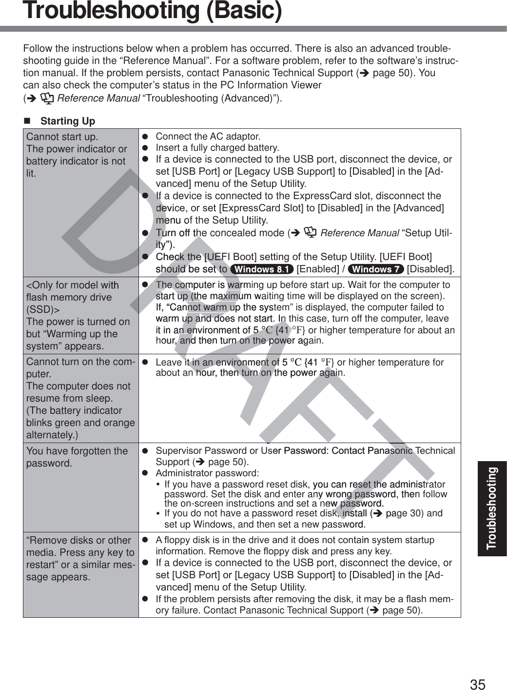 35TroubleshootingTroubleshooting (Basic)Follow the instructions below when a problem has occurred. There is also an advanced trouble-shooting guide in the “Reference Manual”. For a software problem, refer to the software’s instruc-tion manual. If the problem persists, contact Panasonic Technical Support (Î page 50). You can also check the computer’s status in the PC Information Viewer  (Î  Reference Manual “Troubleshooting (Advanced)”). Starting UpCannot start up.The power indicator or battery indicator is not lit.z  Connect the AC adaptor.z  Insert a fully charged battery.z  If a device is connected to the USB port, disconnect the device, or VHW&gt;86%3RUW@RU&gt;/HJDF\86%6XSSRUW@WR&gt;&apos;LVDEOHG@LQWKH&gt;$G-YDQFHG@PHQXRIWKH6HWXS8WLOLW\z  If a device is connected to the ExpressCard slot, disconnect the GHYLFHRUVHW&gt;([SUHVV&amp;DUG6ORW@WR&gt;&apos;LVDEOHG@LQWKH&gt;$GYDQFHG@menu of the Setup Utility.z  Turn off the concealed mode (Î  Reference Manual “Setup Util-ity”).z &amp;KHFNWKH&gt;8(),%RRW@VHWWLQJRIWKH6HWXS8WLOLW\&gt;8(),%RRW@should be set to  &gt;(QDEOHG@ &gt;&apos;LVDEOHG@&lt;Only for model with ÀDVKPHPRU\GULYH(SSD)&gt;The power is turned on but “Warming up the system” appears.z  The computer is warming up before start up. Wait for the computer to start up (the maximum waiting time will be displayed on the screen). If, “Cannot warm up the system” is displayed, the computer failed to warm up and does not start. In this case, turn off the computer, leave it in an environment of 5 °C {41 °F} or higher temperature for about an hour, and then turn on the power again.Cannot turn on the com-puter.The computer does not resume from sleep.(The battery indicator blinks green and orange alternately.)z  Leave it in an environment of 5 °C {41 °F} or higher temperature for about an hour, then turn on the power again.You have forgotten the password.z 6XSHUYLVRU3DVVZRUGRU8VHU3DVVZRUG&amp;RQWDFW3DQDVRQLF7HFKQLFDOSupport (Î page 50).z $GPLQLVWUDWRUSDVVZRUGy  If you have a password reset disk, you can reset the administrator password. Set the disk and enter any wrong password, then follow the on-screen instructions and set a new password.y  If you do not have a password reset disk, install (Î page 30) and set up Windows, and then set a new password.“Remove disks or other media. Press any key to restart” or a similar mes-sage appears.z $ÀRSS\GLVNLVLQWKHGULYHDQGLWGRHVQRWFRQWDLQV\VWHPVWDUWXSLQIRUPDWLRQ5HPRYHWKHÀRSS\GLVNDQGSUHVVDQ\NH\z  If a device is connected to the USB port, disconnect the device, or VHW&gt;86%3RUW@RU&gt;/HJDF\86%6XSSRUW@WR&gt;&apos;LVDEOHG@LQWKH&gt;$G-YDQFHG@PHQXRIWKH6HWXS8WLOLW\z ,IWKHSUREOHPSHUVLVWVDIWHUUHPRYLQJWKHGLVNLWPD\EHDÀDVKPHP-ory failure. Contact Panasonic Technical Support (Î page 50).TTAFTFTRAFRADRADRDRDRDRDRDRDRDRzzIf aIfGHYLFGHmenu omezzTTurn off theurn off thity”).itzz&amp;KHFNWKH&gt;8()HFNWKH&gt;8()should be set to hould be set to RzzThe computer is warmiThe computer is warstart up (the maximum wastart up (the maximuIf, “Cannot warm up the systnot warm upwarm up and does not start. In up and does not start. In it in an environment of 5n environment of 5°C°C {41  {41 °Four, and then turn on the power aga, and then turn on the poweit in an environment it in an environment of 5 of°C {41 °F hour, then turn on the power again hour, then turn on the power againVHU3DVVZRUG&amp;RQWDFW3DQDVRQLF7VRQLF7k, you can reset the administreset the administrny wrong password, thenng passnew password.w passwk, install (k, insÎpagword.DLQ V