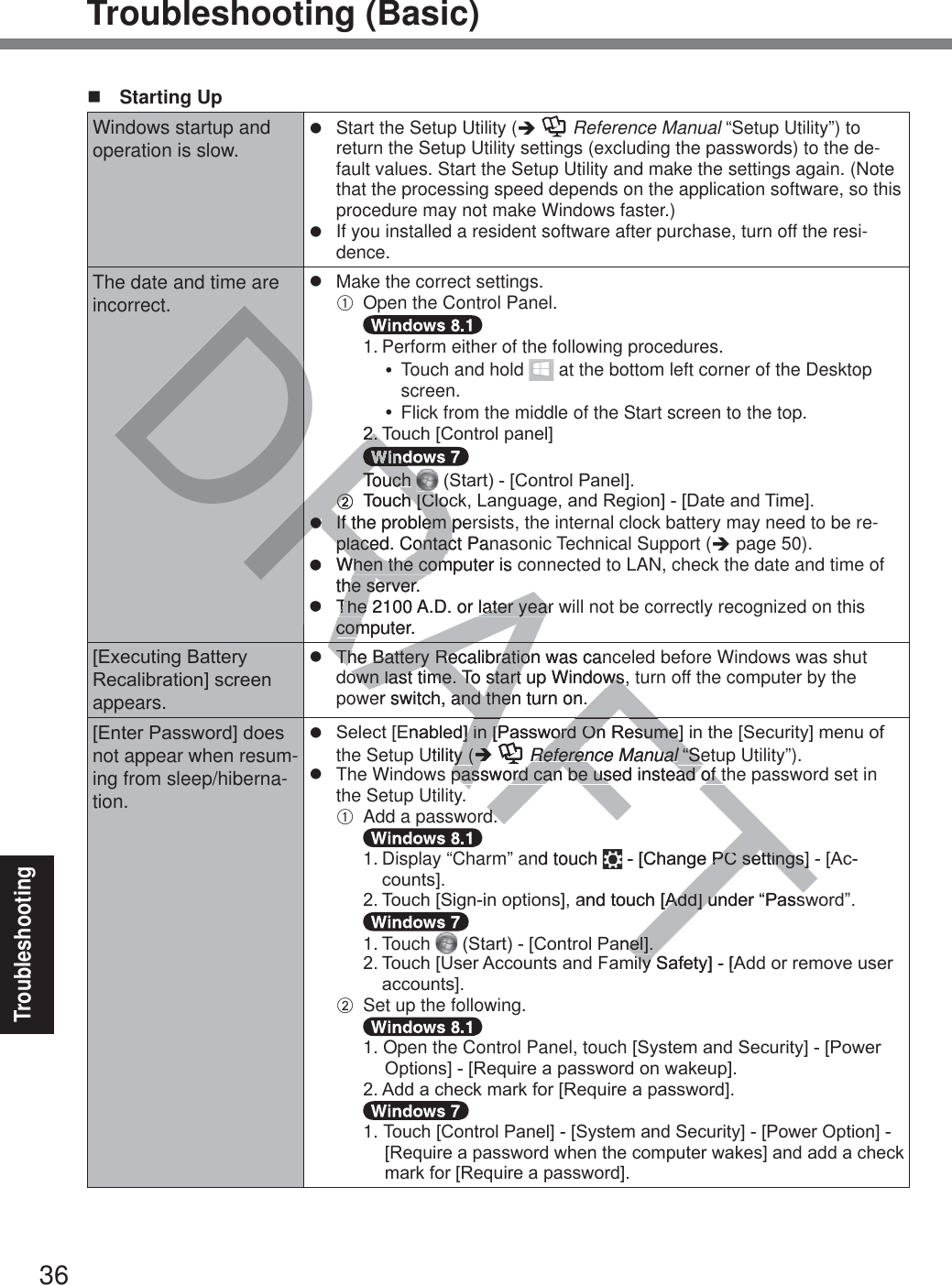 36TroubleshootingTroubleshooting (Basic) Starting UpWindows startup and operation is slow.z  Start the Setup Utility (Î  Reference Manual “Setup Utility”) to return the Setup Utility settings (excluding the passwords) to the de-fault values. Start the Setup Utility and make the settings again. (Note that the processing speed depends on the application software, so this procedure may not make Windows faster.)z  If you installed a resident software after purchase, turn off the resi-dence.The date and time are incorrect.z  Make the correct settings.A  Open the Control Panel.  1.  Perform either of the following procedures.y  Touch and hold   at the bottom left corner of the Desktop screen.y  Flick from the middle of the Start screen to the top. 7RXFK&gt;&amp;RQWUROSDQHO@  Touch  6WDUW&gt;&amp;RQWURO3DQHO@B 7RXFK&gt;&amp;ORFN/DQJXDJHDQG5HJLRQ@&gt;&apos;DWHDQG7LPH@z  If the problem persists, the internal clock battery may need to be re-placed. Contact Panasonic Technical Support (Î page 50).z  When the computer is connected to LAN, check the date and time of the server.z  The 2100 A.D. or later year will not be correctly recognized on this computer.&gt;([HFXWLQJ%DWWHU\5HFDOLEUDWLRQ@VFUHHQappears.z  The Battery Recalibration was canceled before Windows was shut down last time. To start up Windows, turn off the computer by the power switch, and then turn on.&gt;(QWHU3DVVZRUG@GRHVnot appear when resum-ing from sleep/hiberna-tion.z 6HOHFW&gt;(QDEOHG@LQ&gt;3DVVZRUG2Q5HVXPH@LQWKH&gt;6HFXULW\@PHQXRIthe Setup Utility (Î  Reference Manual “Setup Utility”).z  The Windows password can be used instead of the password set in the Setup Utility.A  Add a password.  1. Display “Charm” and touch  &gt;&amp;KDQJH3&amp;VHWWLQJV@&gt;$FFRXQWV@ 7RXFK&gt;6LJQLQRSWLRQV@DQGWRXFK&gt;$GG@XQGHU³3DVVZRUG´  1. Touch  6WDUW&gt;&amp;RQWURO3DQHO@ 7RXFK&gt;8VHU$FFRXQWVDQG)DPLO\6DIHW\@&gt;$GGRUUHPRYHXVHUDFFRXQWV@B  Set up the following.  1. Open the Control Panel, touch&gt;6\VWHPDQG6HFXULW\@&gt;3RZHU2SWLRQV@&gt;5HTXLUHDSDVVZRUGRQZDNHXS@ $GGDFKHFNPDUNIRU&gt;5HTXLUHDSDVVZRUG@  1. TRXFK&gt;&amp;RQWURO3DQHO@&gt;6\VWHPDQG6HFXULW\@&gt;3RZHU2SWLRQ@&gt;5HTXLUHDSDVVZRUGZKHQWKHFRPSXWHUZDNHV@DQGDGGDFKHFNPDUNIRU&gt;5HTXLUHDSDVVZRUG@AFTAFDRADRDRDRRA77RRRRRTouch Touch BB 7RXFK&gt;&amp;ORFK&gt;&amp;ORzz  If the problem per  If the problem placed. Contact Panplaced. Contacz  When the computer is When the comthe server.he server.z  The 2100 A.D. or later year wThe 2100 A.D. or later yearcomputer.comThe Battery Recalibration was canThe Battery Recalibratioown last time. To start up Windows, own last time. To start up Windows,er switch, and then turn on.and then turn on.(QDEOHG@LQ&gt;3DVVZRUG2Q5HVXPH@@LQ&gt;3DVVZRUG2Q5HVXPH@Utility (y (ÎÎAFReference ManualReference Manual “Se “Sellpassword can be used instead of tpassword can be used instead of tddnd touch &gt;&amp;KDQJH3&amp;VHWWLQJV@3&amp;VHWWLQJV@DQGWRXFK&gt;$GG@XQGHU³3DVV&gt;$GG@XDQHO@QHO@LO\6DIHW\@&gt;$LO\