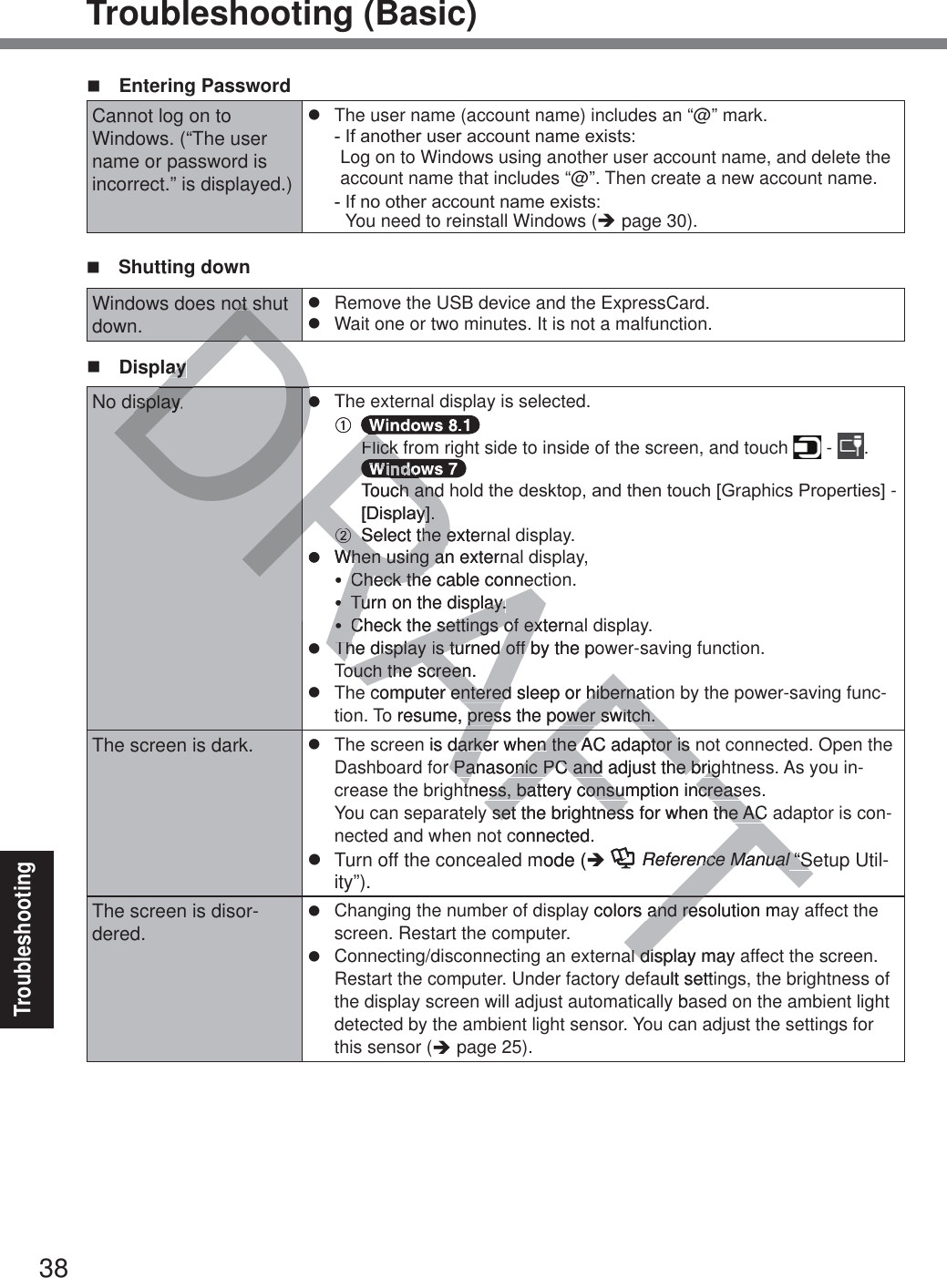 38TroubleshootingTroubleshooting (Basic) Entering PasswordCannot log on to  Windows. (“The user name or password is incorrect.” is displayed.)z  The user name (account name) includes an “@” mark. ,IDQRWKHUXVHUDFFRXQWQDPHH[LVWV Log on to Windows using another user account name, and delete the account name that includes “@”. Then create a new account name.,IQRRWKHUDFFRXQWQDPHH[LVWV You need to reinstall Windows (Î page 30). Shutting downWindows does not shut down.z  Remove the USB device and the ExpressCard.z  Wait one or two minutes. It is not a malfunction. DisplayNo display. z  The external display is selected.A    Flick from right side to inside of the screen, and touch   -  .  Touch and holdWKHGHVNWRSDQGWKHQWRXFK&gt;*raphics3URSHUWLHV@- &gt;&apos;LVSOD\@.B  Select the external display.z  When using an external display,y  Check the cable connection.y  Turn on the display.y  Check the settings of external display.z  The display is turned off by the power-saving function. Touch the screen.z  The computer entered sleep or hibernation by the power-saving func-tion. To resume, press the power switch.The screen is dark. z  The screen is darker when the AC adaptor is not connected. Open the Dashboard for Panasonic PC and adjust the brightness. As you in-crease the brightness, battery consumption increases.You can separately set the brightness for when the AC adaptor is con-nected and when not connected.z  Turn off the concealed mode (Î  Reference Manual “Setup Util-ity”).The screen is disor-dered.z  Changing the number of display colors and resolution may affect the screen. Restart the computer.z  Connecting/disconnecting an external display may affect the screen. Restart the computer. Under factory default settings, the brightness of the display screen will adjust automatically based on the ambient light detected by the ambient light sensor. You can adjust the settings for this sensor (Î page 25).FTTDRAFTDDDot DRDRDRAFDDDayayisplay.zzThA  RRFlick Flick RRRRRRTouch andch and&gt;&apos;LVSOD\@\@..BBSelect tSelect the externhe ezWhen usingWhen using an extern ayCheck the cable conneCheck theyyTTurn on the display.urn on the display.yyCheck the settings of externaCheck the settings of exThe display The display is turned off by the pois turned off ouch the screen.ouch the screencomputer entered sleepentered or hibernahibernao resume, press the power switch.press the power switch.n is darker when darker when the AC adaptor is nthe AC adaptor is or Panasonic PC and adjust the brigPanasonic PC and adjust the brigtness, battery consumption increasetness, battery consumption increasset the brightness for when the ACset the brightness for when the ACconnected.mode (ÎFTReference Manualnce Manual “S “Slly colors and resolution maand rel display may ldiault settiba