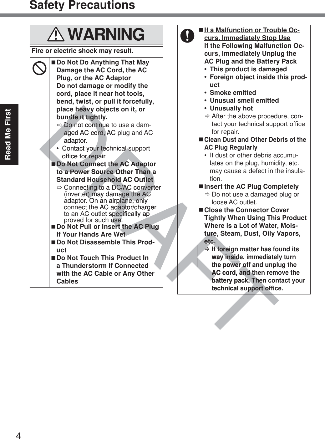 4Read Me FirstSafety Precautions WARNINGFire or electric shock may result. Do Not Do Anything That May Damage the AC Cord, the AC Plug, or the AC Adaptor Do not damage or modify the cord, place it near hot tools, bend, twist, or pull it forcefully, place heavy objects on it, or bundle it tightly. ÖDo not continue to use a dam-aged AC cord, AC plug and AC adaptor. Contact your technical support RI¿FHIRUUHSDLU Do Not Connect the AC Adaptor to a Power Source Other Than a Standard Household AC Outlet ÖConnecting to a DC/AC converter (inverter) may damage the AC adaptor. On an airplane, only connect the AC adaptor/charger WRDQ$&amp;RXWOHWVSHFL¿FDOO\DS-proved for such use. Do Not Pull or Insert the AC Plug If Your Hands Are Wet Do Not Disassemble This Prod-uct Do Not Touch This Product In a Thunderstorm If Connected with the AC Cable or Any Other Cables If a Malfunction or Trouble Oc-curs, Immediately Stop Use If the Following Malfunction Oc-curs, Immediately Unplug the AC Plug and the Battery Pack This product is damaged Foreign object inside this prod-uct Smoke emitted Unusual smell emitted Unusually hot ÖAfter the above procedure, con-WDFW\RXUWHFKQLFDOVXSSRUWRI¿FHfor repair. Clean Dust and Other Debris of the AC Plug Regularly If dust or other debris accumu-lates on the plug, humidity, etc. may cause a defect in the insula-tion. Insert the AC Plug Completely ÖDo not use a damaged plug or loose AC outlet. Close the Connector Cover Tightly When Using This Product Where is a Lot of Water, Mois-ture, Steam, Dust, Oily Vapors, etc. ÖIf foreign matter has found its way inside, immediately turn the power off and unplug the AC cord, and then remove the battery pack. Then contact your WHFKQLFDOVXSSRUWRI¿FHDRAFTDRAheavyheavyndle it tightndle it tightÖÖDo not continueDo not continuaged AC agcord, AC ord, adaptor.Contact your technical suour technical sRI¿FHIRUUHSDLURUUHSDDDo Not Connect the AC Adapto Not Connect the AC Adapo a Power Source Other Than ao a Power Source Other Than ndard Household AC Outletousehold AC Outletnnecting to a DC/AC converter cting to a DC/AC convertter) may damage the AC er) may damage the AC On an airplane, only On an airplane, onle AC adaptor/charger daptHWVSHFL¿FDOO\DSSHFL¿FDOO\DS-h use.use.ert the AC Plug ert the AC Plugetetis Prod-nAFAFFFTWturetureetc.etc.ÖÖIf foreigf foreigway insidey insidthe power ofwer ofAC cord, and thAC cord, and thbattery pack. Thenbattery pack. TheWHFKQLFDOVXSSRUWRI¿XSSRUWRI