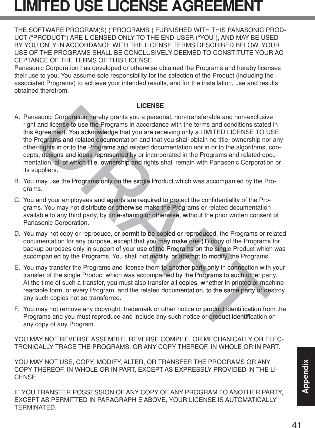 41AppendixLIMITED USE LICENSE AGREEMENTTHE SOFTWARE PROGRAM(S) (“PROGRAMS”) FURNISHED WITH THIS PANASONIC PROD-UCT (“PRODUCT”) ARE LICENSED ONLY TO THE END-USER (“YOU”), AND MAY BE USED BY YOU ONLY IN ACCORDANCE WITH THE LICENSE TERMS DESCRIBED BELOW. YOUR USE OF THE PROGRAMS SHALL BE CONCLUSIVELY DEEMED TO CONSTITUTE YOUR AC-CEPTANCE OF THE TERMS OF THIS LICENSE.Panasonic Corporation has developed or otherwise obtained the Programs and hereby licenses their use to you. You assume sole responsibility for the selection of the Product (including the associated Programs) to achieve your intended results, and for the installation, use and results obtained therefrom.LICENSEA.  Panasonic Corporation hereby grants you a personal, non-transferable and non-exclusive right and license to use the Programs in accordance with the terms and conditions stated in this Agreement. You acknowledge that you are receiving only a LIMITED LICENSE TO USE the Programs and related documentation and that you shall obtain no title, ownership nor any other rights in or to the Programs and related documentation nor in or to the algorithms, con-cepts, designs and ideas represented by or incorporated in the Programs and related docu-mentation, all of which title, ownership and rights shall remain with Panasonic Corporation or its suppliers.B.  You may use the Programs only on the single Product which was accompanied by the Pro-grams.&amp; &lt;RXDQG\RXUHPSOR\HHVDQGDJHQWVDUHUHTXLUHGWRSURWHFWWKHFRQ¿GHQWLDOLW\RIWKH3UR-grams. You may not distribute or otherwise make the Programs or related documentation available to any third party, by time-sharing or otherwise, without the prior written consent of Panasonic Corporation.D. You may not copy or reproduce, or permit to be copied or reproduced, the Programs or related documentation for any purpose, except that you may make one (1) copy of the Programs for backup purposes only in support of your use of the Programs on the single Product which was accompanied by the Programs. You shall not modify, or attempt to modify, the Programs.E.  You may transfer the Programs and license them to another party only in connection with your transfer of the single Product which was accompanied by the Programs to such other party. At the time of such a transfer, you must also transfer all copies, whether in printed or machine readable form, of every Program, and the related documentation, to the same party or destroy any such copies not so transferred.) &lt;RXPD\QRWUHPRYHDQ\FRS\ULJKWWUDGHPDUNRURWKHUQRWLFHRUSURGXFWLGHQWL¿FDWLRQIURPWKH3URJUDPVDQG\RXPXVWUHSURGXFHDQGLQFOXGHDQ\VXFKQRWLFHRUSURGXFWLGHQWL¿FDWLRQRQany copy of any Program.YOU MAY NOT REVERSE ASSEMBLE, REVERSE COMPILE, OR MECHANICALLY OR ELEC-TRONICALLY TRACE THE PROGRAMS, OR ANY COPY THEREOF, IN WHOLE OR IN PART.YOU MAY NOT USE, COPY, MODIFY, ALTER, OR TRANSFER THE PROGRAMS OR ANY COPY THEREOF, IN WHOLE OR IN PART, EXCEPT AS EXPRESSLY PROVIDED IN THE LI-CENSE.IF YOU TRANSFER POSSESSION OF ANY COPY OF ANY PROGRAM TO ANOTHER PARTY, EXCEPT AS PERMITTED IN PARAGRAPH E ABOVE, YOUR LICENSE IS AUTOMATICALLY TERMINATED.DRAFTrporation herrporation herense to use the Prense to use the Pement. You acknowledgement. You acknowlograms and related documenograms and related dor rights in or to the Programs and rights in or to the Programs and designs and ideas represented bydesigns and ideas represented by, all of which title, ownership and , all of which title, ownership and e Programs only on the single Prodrams only on the singleHVDQGDJHQWVDUHUHTXLUHGWRSURWHQWVDUHUHTXLUHGWRSURWbute or otherwise make the Prograor otherwise make the Proby time-sharing or otherwise, withotime-sharing or otherwisepermit to be copied or reproducedpermit to be copied or reproducedpt that you may make one (1) copyu may make one (1) copyuse of the Programs on the singleof the Programs on the singleot modify, or attempt to modify, themodify, or attempt to modify, them to another party only in connectto another party only in connecnied by the Programs to such othenied by the Programs to such otheall copies, whether in printed or minted or mmentation, to the same party or deme party or deRUSURGXFWLGHQWL¿FDWLRRGXFWLGRUSURGXFWLGHQWL¿U SURG