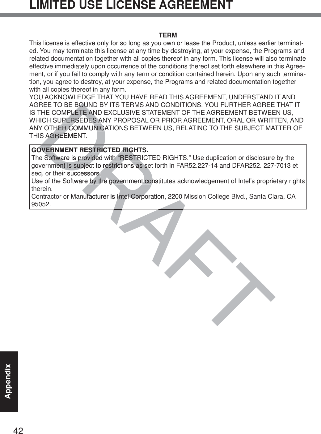 42AppendixLIMITED USE LICENSE AGREEMENTTERMThis license is effective only for so long as you own or lease the Product, unless earlier terminat-ed. You may terminate this license at any time by destroying, at your expense, the Programs and related documentation together with all copies thereof in any form. This license will also terminate effective immediately upon occurrence of the conditions thereof set forth elsewhere in this Agree-ment, or if you fail to comply with any term or condition contained herein. Upon any such termina-tion, you agree to destroy, at your expense, the Programs and related documentation together with all copies thereof in any form.YOU ACKNOWLEDGE THAT YOU HAVE READ THIS AGREEMENT, UNDERSTAND IT AND AGREE TO BE BOUND BY ITS TERMS AND CONDITIONS. YOU FURTHER AGREE THAT IT IS THE COMPLETE AND EXCLUSIVE STATEMENT OF THE AGREEMENT BETWEEN US, WHICH SUPERSEDES ANY PROPOSAL OR PRIOR AGREEMENT, ORAL OR WRITTEN, AND ANY OTHER COMMUNICATIONS BETWEEN US, RELATING TO THE SUBJECT MATTER OF THIS AGREEMENT.GOVERNMENT RESTRICTED RIGHTS.The Software is provided with “RESTRICTED RIGHTS.” Use duplication or disclosure by the government is subject to restrictions as set forth in FAR52.227-14 and DFAR252. 227-7013 et seq. or their successors.Use of the Software by the government constitutes acknowledgement of Intel’s proprietary rights therein.Contractor or Manufacturer is Intel Corporation, 2200 Mission College Blvd., Santa Clara, CA 95052.RAFTRADRABOUBOUPLETE ANPLETE ANPERSEDES ANPERSEDES AHER COMMUNICATHER COMMUNICAAGREEMENT.AGREDOVERNMENT RESTRICTED RIGOVERNMENT RESTRICTED RIGSoftware is provided with “RESTRSoftware is provided with “RESTRment is subject to restrictions as sement is subject to restrictions as seir successors.rs.oftware by the government constituby the government conufacturer is Intel Corporation, 2200ufacturer is Intel Corpo