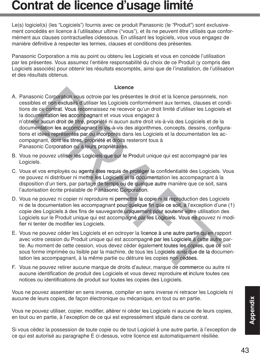 43AppendixContrat de licence d’usage limitéLe(s) logiciel(s) (les “Logiciels”) fournis avec ce produit Panasonic (le “Produit”) sont exclusive-ment concédés en licence à l’utilisateur ultime (“vous”), et ils ne peuvent être utilisés que confor-mément aux clauses contractuelles cidessous. En utilisant les logiciels, vous vous engagez de PDQLqUHGp¿QLWLYHjUHVSHFWHUOHVWHUPHVFODXVHVHWFRQGLWLRQVGHVSUpVHQWHVPanasonic Corporation a mis au point ou obtenu les Logiciels et vous en concède l’utilisation par les présentes. Vous assumez l’entière responsabilité du choix de ce Produit (y compris des Logiciels associés) pour obtenir les résultats escomptés, ainsi que de l’installation, de l’utilisation et des résultats obtenus.LicenceA.  Panasonic Corporation vous octroie par les présentes le droit et la licence personnels, non cessibles et non exclusifs d’utiliser les Logiciels conformément aux termes, clauses et condi-tions de ce contrat. Vous reconnaissez ne recevoir qu’un droit limité d’utiliser les Logiciels et la documentation les accompagnant et vous vous engagez à  n’obtenir aucun droit de titre, propriété ni aucun autre droit vis-à-vis des Logiciels et de la GRFXPHQWDWLRQOHVDFFRPSDJQDQWQLYLVjYLVGHVDOJRULWKPHVFRQFHSWVGHVVLQVFRQ¿JXUD-tions et idées représentés par ou incorporés dans les Logiciels et la documentation les ac-compagnant, dont les titres, propriété et droits resteront tous à  Panasonic Corporation ou à leurs propriétaires.B.  Vous ne pouvez utiliser les Logiciels que sur le Produit unique qui est accompagné par les Logiciels.&amp; 9RXVHWYRVHPSOR\pVRXDJHQWVrWHVUHTXLVGHSURWpJHUODFRQ¿GHQWLDOLWpGHV/RJLFLHOV9RXVne pouvez ni distribuer ni mettre les Logiciels et la documentation les accompagnant à la disposition d’un tiers, par partage de temps ou de quelque autre manière que ce soit, sans l’autorisation écrite préalable de Panasonic Corporation.D. Vous ne pouvez ni copier ni reproduire ni permettre la copie ni la reproduction des Logiciels QLGHODGRFXPHQWDWLRQOHVDFFRPSDJQDQWSRXUTXHOTXH¿QTXHFHVRLWjO¶H[FHSWLRQG¶XQHFRSLHGHV/RJLFLHOVjGHV¿QVGHVDXYHJDUGHXQLTXHPHQWSRXUVRXWHQLUYRWUHXWLOLVDWLRQGHVLogiciels sur le Produit unique qui est accompagné par les Logiciels. Vous ne pouvez ni modi-¿HUQLWHQWHUGHPRGL¿HUOHV/RJLFLHOVE.  Vous ne pouvez céder les Logiciels et en octroyer la licence à une autre partie qu’en rapport avec votre cession du Produit unique qui est accompagné par les Logiciels à cette autre par-tie. Au moment de cette cession, vous devez céder également toutes les copies, que ce soit sous forme imprimée ou lisible par la machine, de tous les Logiciels ainsi que de la documen-tation les accompagnant, à la même partie ou détruire les copies non cédées.F.  Vous ne pouvez retirer aucune marque de droits d’auteur, marque de commerce ou autre ni DXFXQHLGHQWL¿FDWLRQGHSURGXLWGHV/RJLFLHOVHWYRXVGHYH]UHSURGXLUHHWLQFOXUHWRXWHVFHVQRWLFHVRXLGHQWL¿FDWLRQVGHSURGXLWVXUWRXWHVOHVFRSLHVGHV/RJLFLHOVVous ne pouvez assembler en sens inverse, compiler en sens inverse ni retracer les Logiciels ni aucune de leurs copies, de façon électronique ou mécanique, en tout ou en partie.9RXVQHSRXYH]XWLOLVHUFRSLHUPRGL¿HUDOWpUHUQLFpGHUOHV/RJLFLHOVQLDXFXQHGHOHXUVFRSLHVen tout ou en partie, à l’exception de ce qui est expressément stipulé dans ce contrat.Si vous cédez la possession de toute copie ou de tout Logiciel à une autre partie, à l’exception de ce qui est autorisé au paragraphe E ci-dessus, votre licence est automatiquement résiliée.DRAFTrporation vourporation vounon exclusifs d’utnon exclusifs d’uce contrat. Vous reconnce contrat. Vous recoumentation les accompagnanumentation les accompenir aucun droit de titre, propriétéenir aucun droit de titre, propriétéHQWDWLRQOHVDFFRPSDJQDQWQLYLVHQWDWLRQOHVDFFRPSDJQDQWQLYLVées représentés par ou incorporésées représentés par ou incorporé, dont les titres, propriété et droitsdont les titres, propriété et droitporation ou à leurs propriétaires.ou à leurs propriétaireliser les Logiciels que sur le Produser les Logiciels que sur DJHQWVrWHVUHTXLVGHSURWpJHUODWVrWHVUHTXLVGHSURWpJHUettre les Logiciels et la documentatre les Logiciels et la docuge de temps ou de quelque autre ge de temps ou de quelanasonic Corporation.anasonic Corporatie ni permettre la copie ni la reprodettre la copie ni la reprodQWSRXUTXHOTXH¿QTXHFHVRLWjO¶UTXHOTXH¿QTXHFHVRLWjOGHXQLTXHPHQWSRXUVRXWHQLUYRWUHXQLTXHPHQWSRXUVRXWHQLUYRWUHagné par les Logiciels. Vous ne poagné par les Logiciels. Vous ne plicence à une autre partie qu’en rae qu’en rané par les Logiciels à cette autre ps à cette autre ment toutes les copies, que ce s copies, que ce ogiciels ainsi que de la doainsi qus non cédées.non céde commercHWLQF