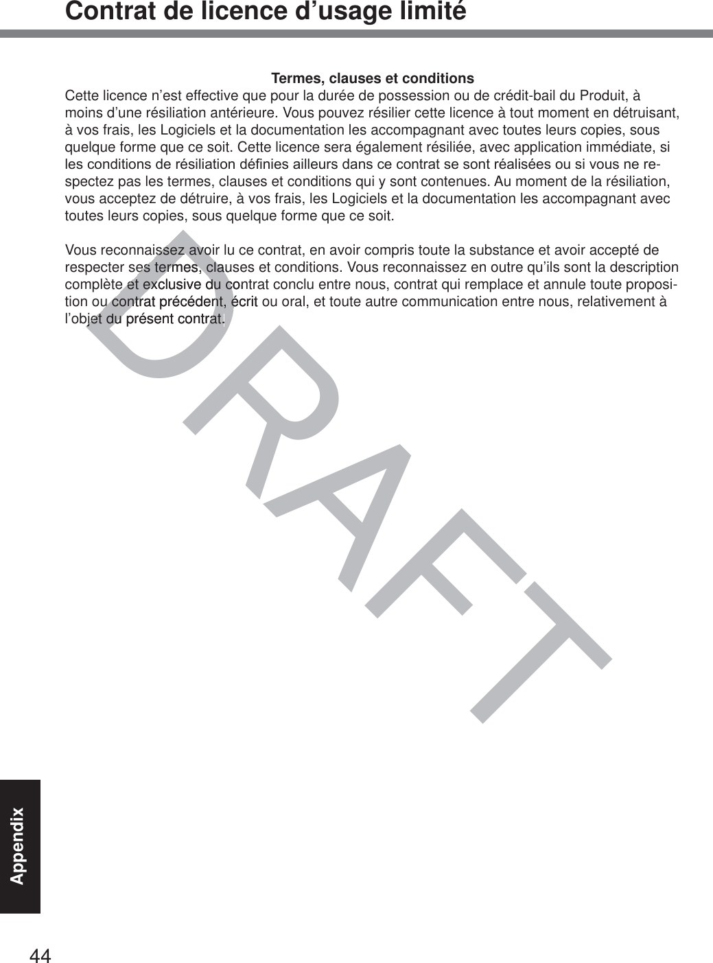 44AppendixContrat de licence d’usage limitéTermes, clauses et conditionsCette licence n’est effective que pour la durée de possession ou de crédit-bail du Produit, à moins d’une résiliation antérieure. Vous pouvez résilier cette licence à tout moment en détruisant, à vos frais, les Logiciels et la documentation les accompagnant avec toutes leurs copies, sous quelque forme que ce soit. Cette licence sera également résiliée, avec application immédiate, si OHVFRQGLWLRQVGHUpVLOLDWLRQGp¿QLHVDLOOHXUVGDQVFHFRQWUDWVHVRQWUpDOLVpHVRXVLYRXVQHUH-spectez pas les termes, clauses et conditions qui y sont contenues. Au moment de la résiliation, vous acceptez de détruire, à vos frais, les Logiciels et la documentation les accompagnant avec toutes leurs copies, sous quelque forme que ce soit.Vous reconnaissez avoir lu ce contrat, en avoir compris toute la substance et avoir accepté de respecter ses termes, clauses et conditions. Vous reconnaissez en outre qu’ils sont la description complète et exclusive du contrat conclu entre nous, contrat qui remplace et annule toute proposi-tion ou contrat précédent, écrit ou oral, et toute autre communication entre nous, relativement à l’objet du présent contrat.DRAFTissez avoiissez avoes termes, claues termes, claue et exclusive du cone et exclusive du cu contrat précédent, écrit ou contrat précédent, ébjet du présent contrat.bjet du présent contrat.