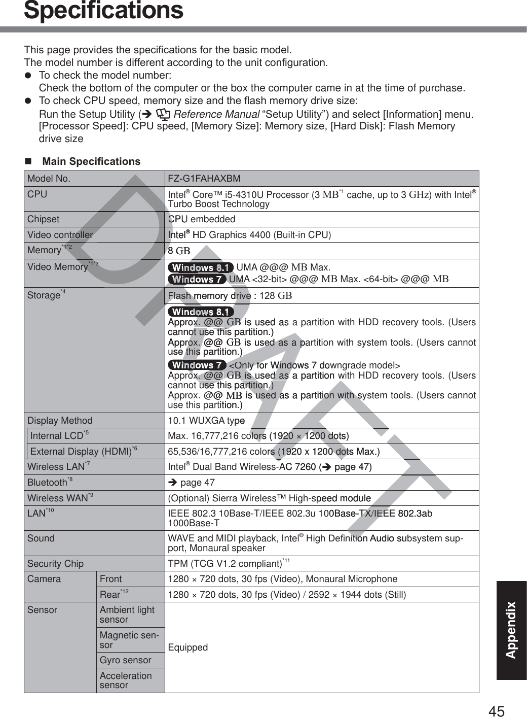 45Appendix6SHFL¿FDWLRQV7KLVSDJHSURYLGHVWKHVSHFL¿FDWLRQVIRUWKHEDVLFPRGHO 7KHPRGHOQXPEHULVGLIIHUHQWDFFRUGLQJWRWKHXQLWFRQ¿JXUDWLRQz 7RFKHFNWKHPRGHOQXPEHU Check the bottom of the computer or the box the computer came in at the time of purchase.z 7RFKHFN&amp;38VSHHGPHPRU\VL]HDQGWKHÀDVKPHPRU\GULYHVL]H Run the Setup Utility (Î  Reference Manual³6HWXS8WLOLW\´DQGVHOHFW&gt;,QIRUPDWLRQ@PHQX &gt;3URFHVVRU6SHHG@&amp;38VSHHG&gt;0HPRU\6L]H@0HPRU\VL]H&gt;+DUG&apos;LVN@)ODVK0HPRU\drive size 0DLQ6SHFL¿FDWLRQVModel No. )=*)$+$;%0CPU Intel® Core™ i5-4310U Processor (3 MB*1 cache, up to 3 GHz) with Intel® Turbo Boost TechnologyChipset CPU embeddedVideo controller Intel® HD Graphics 4400 (Built-in CPU)Memory*1*2 8 GBVideo Memory*1*3  UMA @@@ MB Max. UMA &lt;32-bit&gt; @@@ MB Max. &lt;64-bit&gt; @@@ MBStorage*4 )ODVKPHPRU\GULYHGBApprox. @@ GB is used as a partition with HDD recovery tools. (Users cannot use this partition.)Approx. @@ GB is used as a partition with system tools. (Users cannot use this partition.) &lt;Only for Windows 7 downgrade model&gt;Approx. @@ GB is used as a partition with HDD recovery tools. (Users cannot use this partition.)Approx. @@ MB is used as a partition with system tools. (Users cannot use this partition.)Display Method 10.1 WUXGA typeInternal LCD*5 Max. 16,777,216 colors (1920 × 1200 dots)External Display (HDMI)*6 65,536/16,777,216 colors (1920 x 1200 dots Max.)Wireless LAN*7 Intel® Dual Band Wireless-AC 7260 (Î page 47)Bluetooth*8 Î page 47Wireless WAN*9 (Optional) Sierra Wireless™ High-speed moduleLAN*10 IEEE 802.3 10Base-T/IEEE 802.3u 100Base-TX/IEEE 802.3ab 1000Base-TSound WAVE and MIDI playback, Intel®+LJK&apos;H¿QLWLRQ$XGLRVXEV\VWHPVXS-port, Monaural speakerSecurity Chip TPM (TCG V1.2 compliant)*11Camera Front 1280 × 720 dots, 30 fps (Video), Monaural MicrophoneRear*12 1280 × 720 dots, 30 fps (Video) / 2592 × 1944 dots (Still)Sensor Ambient light sensorEquippedMagnetic sen-sorGyro sensorAcceleration sensorTTTTRAFTAFAFFTFTFTFTTDRADRDDDDDDDDDDDDDDDDDDDDDDDDDRDRDDDDDDDRDRDDDRDRDRDDRDDRDRDRRRRRTCPUCtrollerIntelIn® HD®*1*28 8GBry*1*3DRDRDRDRDRRRRRRRDRDRRDRDRDRRRRR UMA UMA)ODVKPHPRU\GULYH)ODVKPHPRU\GULYHRARRRRARARARARARARAApprox. @@ x. @@ GBGB is used as cannot use this partition.)ot use thisApprox. @@ rox. GB is used as a pased as a puse this partition.)this partition.)RARRRRARARARARA &lt;Only for Windows 7 dow &lt;Only for Windoox. @@ ox. @@ GBGB is used as a partition w is used as a partition wuse this partition.)use this partition.)@@ MB is used as a partition with syused as a partition with stition.)ypeolors (1920 × 1200 dots)olors (1920 × 1200 dotors (1920 x 1200 dots Max.)rs (1920 x 1200 dotsAC 7260 (Î page47)speed module00Base-TX/IEEE 802.3ab TX/IEELWLRQ$XGLRVXELWLR