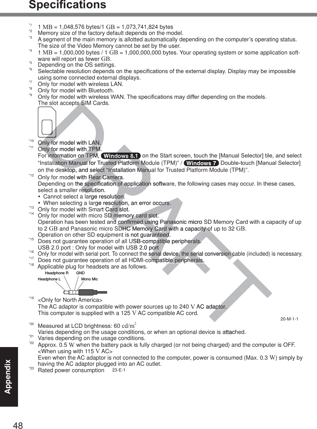 48Appendix6SHFL¿FDWLRQV*1 1 MB = 1,048,576 bytes/1 GB = 1,073,741,824 bytes*2  Memory size of the factory default depends on the model.*3  A segment of the main memory is allotted automatically depending on the computer’s operating status. The size of the Video Memory cannot be set by the user.*4 1 MB = 1,000,000 bytes / 1 GB = 1,000,000,000 bytes. Your operating system or some application soft-ware will report as fewer GB.*5  Depending on the OS settings.*6 6HOHFWDEOHUHVROXWLRQGHSHQGVRQWKHVSHFL¿FDWLRQVRIWKHH[WHUQDOGLVSOD\&apos;LVSOD\PD\EHLPSRVVLEOHusing some connected external displays.*7  Only for model with wireless LAN.*8  Only for model with Bluetooth.*9 2QO\IRUPRGHOZLWKZLUHOHVV:$17KHVSHFL¿FDWLRQVPD\GLIIHUGHSHQGLQJRQWKHPRGHOV The slot accepts SIM Cards. *10  Only for model with LAN.*11  Only for model with TPM.  For information on TPM,  RQWKH6WDUWVFUHHQWRXFKWKH&gt;0DQXDO6HOHFWRU@WLOHDQGVHOHFW“Installation Manual for Trusted Platform Module (TPM)” /  &apos;RXEOHWRXFK&gt;0DQXDO6HOHFWRU@on the desktop, and select “Installation Manual for Trusted Platform Module (TPM)”.*12  Only for model with Rear Camera. &apos;HSHQGLQJRQWKHVSHFL¿FDWLRQRIDSSOLFDWLRQVRIWZDUHWKHIROORZLQJFDVHVPD\RFFXU,QWKHVHFDVHVselect a smaller resolution.y  Cannot select a large resolution.y  When selecting a large resolution, an error occurs.*13  Only for model with Smart Card slot.*14  Only for model with micro SD memory card slot. 2SHUDWLRQKDVEHHQWHVWHGDQGFRQ¿UPHGXVLQJ3DQDVRQLFPLFUR6&apos;0HPRU\&amp;DUGZLWKDFDSDFLW\RIXSto 2 GB and Panasonic micro SDHC Memory Card with a capacity of up to 32 GB.  Operation on other SD equipment is not guaranteed. *15  Does not guarantee operation of all USB-compatible peripherals. 86%SRUW2QO\IRUPRGHOZLWK86%SRUW*16 Only for model with serial port. To connect the serial device, the serial conversion cable (included) is necessary.*17  Does not guarantee operation of all HDMI-compatible peripherals.*18  Applicable plug for headsets are as follows.*19  &lt;Only for North America&gt; The AC adaptor is compatible with power sources up to 240 V AC adaptor. This computer is supplied with a 125 V AC compatible AC cord.            20-M-1-1*20 0HDVXUHGDW/&amp;&apos;EULJKWQHVVcd/m2  Varies depending on the usage conditions, or when an optional device is attached.*21  Varies depending on the usage conditions.*22 Approx. 0.5 W when the battery pack is fully charged (or not being charged) and the computer is OFF.   &lt;When using with 115 V AC&gt; Even when the AC adaptor is not connected to the computer, power is consumed (Max. 0.3 W) simply by having the AC adaptor plugged into an AC outlet.*23  Rated power consumption     23-E-1Headphone R GNDHeadphone L Mono MicDRAFTs SIs SIDDDDOnly for model with LAN.Only for model with LAN.Only for model with Only for model with TPM.TPM.r information on r information on TPM, TPMDRDRDRDRDRRRRRRRRlation Manual for Trusted Platform Molation Manual for Trusted Platform Moesktop, and select “Installation Manuaktop, and select “Installation Manudel with Rear CamRear Camera. eraWKHVSHFL¿FDWLRQRIDSSOLFDWLRQVRIWZDHVSHFL¿FDWLRQRIDSSOLFDWLRQresolution.esoluarge resolution.tion.rge resolution, an error occurs.olution, an error occurs.art Card slot.ard sSD memory card slot. D memory card slot. QGFRQ¿UPHGXVLQJ3DQDVRQLFPLFUR6GFRQ¿UPHGXVLQJ3DQDVDHC Memory Card with a capacity ofDHC Memory Card with a capacity ofis not guaranteed. ranteed.USB-compatible peripherals. patible peripherals. SRUWRUWe serial device, the serial conversion caserial device, the serial conversion compatible peripherals.ompatible peripherals.AC adaptor.ptor. attach
