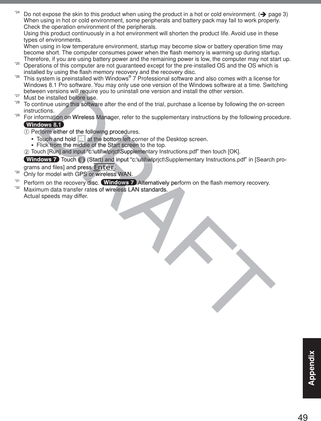 49Appendix*24  Do not expose the skin to this product when using the product in a hot or cold environment. (Î page 3)  When using in hot or cold environment, some peripherals and battery pack may fail to work properly. Check the operation environment of the peripherals.  Using this product continuously in a hot environment will shorten the product life. Avoid use in these types of environments.  When using in low temperature environment, startup may become slow or battery operation time may EHFRPHVKRUW7KHFRPSXWHUFRQVXPHVSRZHUZKHQWKHÀDVKPHPRU\LVZDUPLQJXSGXULQJVWDUWXSTherefore, if you are using battery power and the remaining power is low, the computer may not start up.*25  Operations of this computer are not guaranteed except for the pre-installed OS and the OS which is LQVWDOOHGE\XVLQJWKHÀDVKPHPRU\UHFRYHU\DQGWKHUHFRYHU\GLVF*26  This system is preinstalled with Windows® 7 Professional software and also comes with a license for Windows 8.1 Pro software. You may only use one version of the Windows software at a time. Switching between versions will require you to uninstall one version and install the other version.*27  Must be installed before use.*28  To continue using this software after the end of the trial, purchase a license by following the on-screen instructions.*29  For information on Wireless Manager, refer to the supplementary instructions by the following procedure. A  Perform either of the following procedures.y  Touch and hold   at the bottom left corner of the Desktop screen.y  Flick from the middle of the Start screen to the top. B  7RXFK&gt;5XQ@DQGLQSXW³F?XWLO?ZOSUMFW?6XSSOHPHQWDU\,QVWUXFWLRQVSGI´WKHQWRXFK&gt;2.@ Touch   6WDUWDQGLQSXW³F?XWLO?ZOSUMFW?6XSSOHPHQWDU\,QVWUXFWLRQVSGI´LQ&gt;6HDUFKSURJUDPVDQG¿OHV@DQGSUHVV Enter.*30  Only for model with GPS or wireless WAN.*31  Perform on the recovery disc.  $OWHUQDWLYHO\SHUIRUPRQWKHÀDVKPHPRU\UHFRYHU\*32  Maximum data transfer rates of wireless LAN standards.Actual speeds may differ.DRAFTl reql reqefore useefore usng this softwareng this softwaration on Wireless Managation on Wireless ManDDDDDDrform either of the following procedurform either of the following procedouch and hold ouch a at the bottom left coat the bottom left ck from the middle of the Start screen tk from the middle of the Start screen tXQ@DQGLQSXW³F?XWLO?ZOSUMFW?6XSSOHPHQXQ@DQGLQSXW³F?XWLO?ZOSUMFW?6XSSOHPHQTouch 6WDUWDQGLQSXW³F?XWLO?ZOSDUWDQGLQSXW³F?XWLO?ZOQGSUHVVVEnterEnterDRR..GPS or wireless WAN.PS or wireless WAN.y disc. ydRARRRRRARARARA$OWHUQDWLYHO\SHU$OWHes of wireless LAN standards.eless