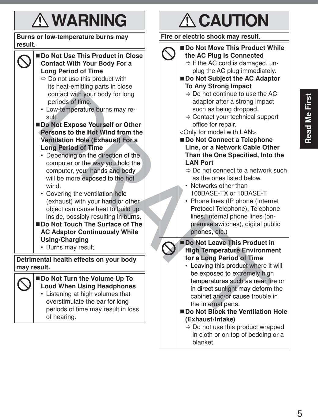 5Read Me First WARNINGBurns or low-temperature burns may result. Do Not Use This Product in Close Contact With Your Body For a Long Period of Time ÖDo not use this product with its heat-emitting parts in close contact with your body for long periods of time. Low-temperature burns may re-sult. Do Not Expose Yourself or Other Persons to the Hot Wind from the Ventilation Hole (Exhaust) For a Long Period of Time Depending on the direction of the computer or the way you hold the computer, your hands and body will be more exposed to the hot wind. Covering the ventilation hole (exhaust) with your hand or other object can cause heat to build up inside, possibly resulting in burns. Do Not Touch The Surface of The AC Adaptor Continuously While Using/Charging Burns may result.Detrimental health effects on your body may result. Do Not Turn the Volume Up To Loud When Using Headphones Listening at high volumes that overstimulate the ear for long periods of time may result in loss of hearing. CAUTIONFire or electric shock may result. Do Not Move This Product While the AC Plug Is Connected ÖIf the AC cord is damaged, un-plug the AC plug immediately. Do Not Subject the AC Adaptor To Any Strong Impact ÖDo not continue to use the AC adaptor after a strong impact such as being dropped. ÖContact your technical support RI¿FHIRUUHSDLU&lt;Only for model with LAN&gt; Do Not Connect a Telephone Line, or a Network Cable Other Than the One Specified, Into the LAN Port ÖDo not connect to a network such as the ones listed below. Networks other than  100BASE-TX or 10BASE-T Phone lines (IP phone (Internet Protocol Telephone), Telephone lines, internal phone lines (on-premise switches), digital public phones, etc.) Do Not Leave This Product in High Temperature Environment for a Long Period of Time Leaving this product where it will be exposed to extremely high WHPSHUDWXUHVVXFKDVQHDU¿UHRUin direct sunlight may deform the cabinet and/or cause trouble in the internal parts. Do Not Block the Ventilation Hole (Exhaust/Intake) ÖDo not use this product wrapped in cloth or on top of bedding or a blanket.DRAFTRAttwith youwith yos of time.s of time.w-temperature burnw-temperature buult.ult.DDo Not Expose Yourself oro Not Expose YoursPersons to the Hot Wind fromPersons to the Hot Wind fromVentilation Hole (Exhaust) For aVentilation Hole (Exhaust) For ang Period of Timeng Period of Tiending on the direction of the ending on the direction of the ter or the way you hold the e way you h your hands and body ur hands and body exposed to the hot exposed to the hot ilation hole n holhand or other nd or other o build up o build up n burns.n burf The eRAAFAAFAFAAFAFAFAFAFAFPhProtolines, intes, inpremise swpremise swphones, etc.)phones, etc.)AFDDo Not Leave Thiso Not Leave ThHigh Temperature Engh Temperature Efor a Long Period of TimLong Period of TiLeaving this product wherct whebe exposed to extremely higxtremely higWHPSHUDWXUHVVXFKDVQHDU¿UVXFKDVQHDU¿Uin direct sunlight may deformnlight mbinet and/or cause trouand/or ternal parts.ernal ock the Vetake)