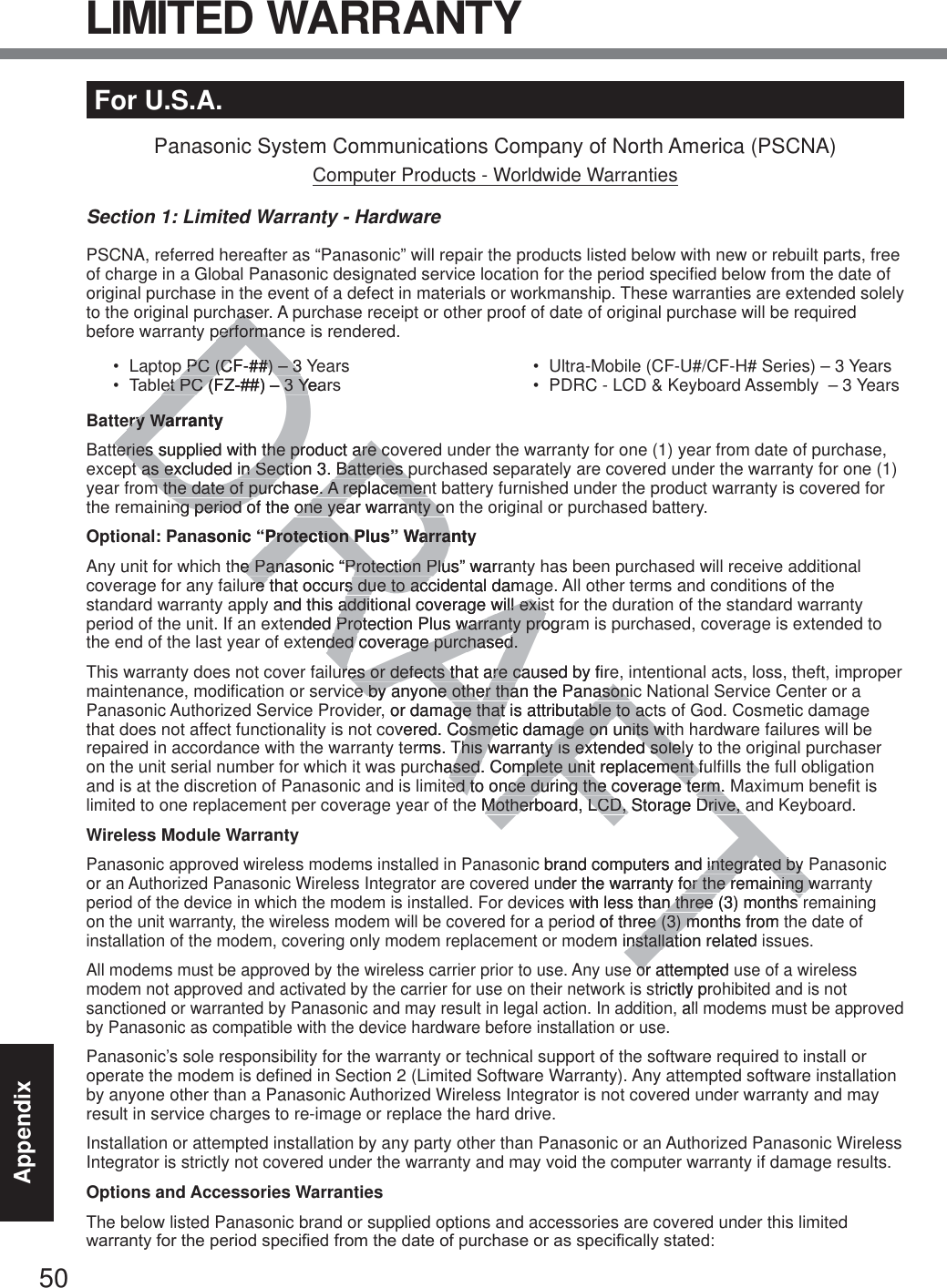 50AppendixFor U.S.A.Panasonic System Communications Company of North America (PSCNA)Computer Products - Worldwide WarrantiesSection 1: Limited Warranty - HardwarePSCNA, referred hereafter as “Panasonic” will repair the products listed below with new or rebuilt parts, free of charge in a Global Panasonic designated service location for the period specified below from the date of original purchase in the event of a defect in materials or workmanship. These warranties are extended solely to the original purchaser. A purchase receipt or other proof of date of original purchase will be required before warranty performance is rendered.  Laptop PC (CF-##) – 3 Years 7DEOHW3&amp;)=±&lt;HDUV Ultra-Mobile (CF-U#/CF-H# Series) – 3 Years PDRC - LCD &amp; Keyboard Assembly  – 3 YearsBattery WarrantyBatteries supplied with the product are covered under the warranty for one (1) year from date of purchase, except as excluded in Section 3. Batteries purchased separately are covered under the warranty for one (1) year from the date of purchase. A replacement battery furnished under the product warranty is covered for the remaining period of the one year warranty on the original or purchased battery.Optional: Panasonic “Protection Plus” WarrantyAny unit for which the Panasonic “Protection Plus” warranty has been purchased will receive additional coverage for any failure that occurs due to accidental damage. All other terms and conditions of the standard warranty apply and this additional coverage will exist for the duration of the standard warranty period of the unit. If an extended Protection Plus warranty program is purchased, coverage is extended to the end of the last year of extended coverage purchased.This warranty does not cover failures or defects that are caused by fire, intentional acts, loss, theft, improper maintenance, modification or service by anyone other than the Panasonic National Service Center or a Panasonic Authorized Service Provider, or damage that is attributable to acts of God. Cosmetic damage that does not affect functionality is not covered. Cosmetic damage on units with hardware failures will be repaired in accordance with the warranty terms. This warranty is extended solely to the original purchaser on the unit serial number for which it was purchased. Complete unit replacement fulfills the full obligation and is at the discretion of Panasonic and is limited to once during the coverage term. Maximum benefit is limited to one replacement per coverage year of the Motherboard, LCD, Storage Drive, and Keyboard.Wireless Module WarrantyPanasonic approved wireless modems installed in Panasonic brand computers and integrated by Panasonic or an Authorized Panasonic Wireless Integrator are covered under the warranty for the remaining warranty period of the device in which the modem is installed. For devices with less than three (3) months remaining on the unit warranty, the wireless modem will be covered for a period of three (3) months from the date of installation of the modem, covering only modem replacement or modem installation related issues.All modems must be approved by the wireless carrier prior to use. Any use or attempted use of a wireless modem not approved and activated by the carrier for use on their network is strictly prohibited and is not sanctioned or warranted by Panasonic and may result in legal action. In addition, all modems must be approved by Panasonic as compatible with the device hardware before installation or use. Panasonic’s sole responsibility for the warranty or technical support of the software required to install or operate the modem is defined in Section 2 (Limited Software Warranty). Any attempted software installation by anyone other than a Panasonic Authorized Wireless Integrator is not covered under warranty and may result in service charges to re-image or replace the hard drive.Installation or attempted installation by any party other than Panasonic or an Authorized Panasonic Wireless Integrator is strictly not covered under the warranty and may void the computer warranty if damage results. Options and Accessories WarrantiesThe below listed Panasonic brand or supplied options and accessories are covered under this limited ZDUUDQW\IRUWKHSHULRGVSHFLILHGIURPWKHGDWHRISXUFKDVHRUDVVSHFLILFDOO\VWDWHGLIMITED WARRANTYDRAFThashasperformaperformap PC (CF-##) – 3 p PC (CF-##) – 3HW3&amp;)=±&lt;HDHW3&amp;)=±&lt;Hery Warrantyery Warteries supplied with the product are coteries supplied with the product are cot as excluded in Section 3. Batteries pt as excluded in Section 3. Batteries pm the date of purchase. A replacemenm the date of purchase. A replacemenng period of the one year warranty onng period of the one year warranty oasonic “Protection Plus” WarrantyProtection Plus” Warrahe Panasonic “Protection Plus” warrae Panasonic “Protection Plure that occurs due to accidental damare that occurs due to accand this additional coverage will exisadditional coverage will exisended Protection Plus warranty progrProtection Plus warranty proended coverage purchased.ded coverage purchased.ures or defects that are caused by fireures or defects that are cae by anyone other than the Panasonie by anyone other than the Panasoner, or damage that is attributable to acge that is attributable to acovered. Cosmetic damage on units witosmetic damage on units wirms. This warranty is extended solelyThis warranty is extended solelychased. Complete unit replacement fuased. Complete unit replacement fed to once during the coverage term. ed to once during the coverage term.e Motherboard, LCD, Storage Drive, aMotherboard, LCD, Storage Drive, ic brand computers and integrated by integrated bynder the warranty for the remaining wor the remaining wwith less than three (3) months n three (3) months d of three (3) months from ee (3) mm installation related installator attempted ortrictly pro,al