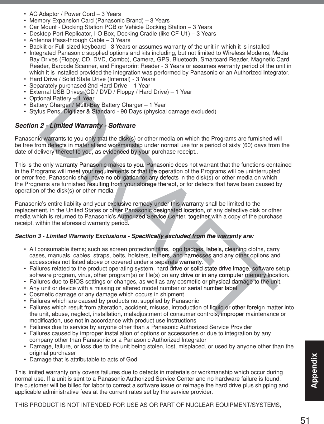 51Appendix AC Adaptor / Power Cord – 3 Years Memory Expansion Card (Panasonic Brand) – 3 Years  Car Mount - Docking Station PCB or Vehicle Docking Station – 3 Years Desktop Port Replicator, I-O Box, Docking Cradle (like CF-U1) – 3 Years Antenna Pass-through Cable – 3 Years Backlit or Full-sized keyboard - 3 Years or assumes warranty of the unit in which it is installed Integrated Panasonic supplied options and kits including, but not limited to Wireless Modems, Media Bay Drives (Floppy, CD, DVD, Combo), Camera, GPS, Bluetooth, Smartcard Reader, Magnetic Card Reader, Barcode Scanner, and Fingerprint Reader - 3 Years or assumes warranty period of the unit in which it is installed provided the integration was performed by Panasonic or an Authorized Integrator. Hard Drive / Solid State Drive (Internal) - 3 Years Separately purchased 2nd Hard Drive – 1 Year External USB Drives (CD / DVD / Floppy / Hard Drive) – 1 Year Optional Battery – 1 Year Battery Charger / Multi-Bay Battery Charger – 1 Year Stylus Pens, Digitizer &amp; Standard - 90 Days (physical damage excluded)Section 2 - Limited Warranty - SoftwarePanasonic warrants to you only that the disk(s) or other media on which the Programs are furnished will be free from defects in material and workmanship under normal use for a period of sixty (60) days from the date of delivery thereof to you, as evidenced by your purchase receipt..This is the only warranty Panasonic makes to you. Panasonic does not warrant that the functions contained in the Programs will meet your requirements or that the operation of the Programs will be uninterrupted or error free. Panasonic shall have no obligation for any defects in the disk(s) or other media on which the Programs are furnished resulting from your storage thereof, or for defects that have been caused by operation of the disk(s) or other mediaPanasonic’s entire liability and your exclusive remedy under this warranty shall be limited to the replacement, in the United States or other Panasonic designated location, of any defective disk or other media which is returned to Panasonic’s Authorized Service Center, together with a copy of the purchase receipt, within the aforesaid warranty period.Section 3 - Limited Warranty Exclusions - Specifically excluded from the warranty are: All consumable items; such as screen protection films, logo badges, labels, cleaning cloths, carry cases, manuals, cables, straps, belts, holsters, tethers, and harnesses and any other options and accessories not listed above or covered under a separate warranty. Failures related to the product operating system, hard drive or solid state drive image, software setup, software program, virus, other program(s) or file(s) on any drive or in any computer memory location.  Failures due to BIOS settings or changes, as well as any cosmetic or physical damage to the unit.  Any unit or device with a missing or altered model number or serial number label Cosmetic damage or any damage which occurs in shipment Failures which are caused by products not supplied by Panasonic  Failures which result from alteration, accident, misuse, introduction of liquid or other foreign matter into the unit, abuse, neglect, installation, maladjustment of consumer controls, improper maintenance or modification, use not in accordance with product use instructions  Failures due to service by anyone other than a Panasonic Authorized Service Provider Failures caused by improper installation of options or accessories or due to integration by any company other than Panasonic or a Panasonic Authorized Integrator Damage, failure, or loss due to the unit being stolen, lost, misplaced, or used by anyone other than the original purchaser Damage that is attributable to acts of GodThis limited warranty only covers failures due to defects in materials or workmanship which occur during normal use. If a unit is sent to a Panasonic Authorized Service Center and no hardware failure is found, the customer will be billed for labor to correct a software issue or reimage the hard drive plus shipping and applicable administrative fees at the current rates set by the service provider.THIS PRODUCT IS NOT INTENDED FOR USE AS OR PART OF NUCLEAR EQUIPMENT/SYSTEMS, DRAFTes (Ces (C– 1 – 1 YearYearer / Multi-Bay er / Multi-Bay s, Digitizer &amp; Standas, Digitizer &amp; Stand- Limited Warranty - Softw- Limited Warranty - c warrants to you only that the disk(s)c warrants to you only that the disk(s)defects in material and workmanshipdefects in material and workmanshipy thereof to you, as evidenced by youy thereof to you, as evidenced by youranty Panasonic makes to you. Panassonic makes to you. Paneet your requirements or that the opeour requirements or that theshall have no obligation for any defecthall have no obligation for aresulting from your storage thereof, oresulting from your storer mediar exclusive remedy under this warrantxclusive remedy under this wother Panasonic designated location, other Panasonic designatedAuthorized Service Center, together wAuthorized Service Center, together wd.dpecifically excluded from the warranlly excluded from the warraon films, logo badges, labels, cleaningn films, logo badges, labels, cleaningthers, and harnesses and any other others, and harnesses and any other oparate warrantyarate .drive or solid state drive image, softwdrive or solid state drive image, softwy drive or in any computer memory lomemory loosmetic or physical damage to the uniamage to the unserial number labelbelliquid or other foreigquid ors, improper masim Pro