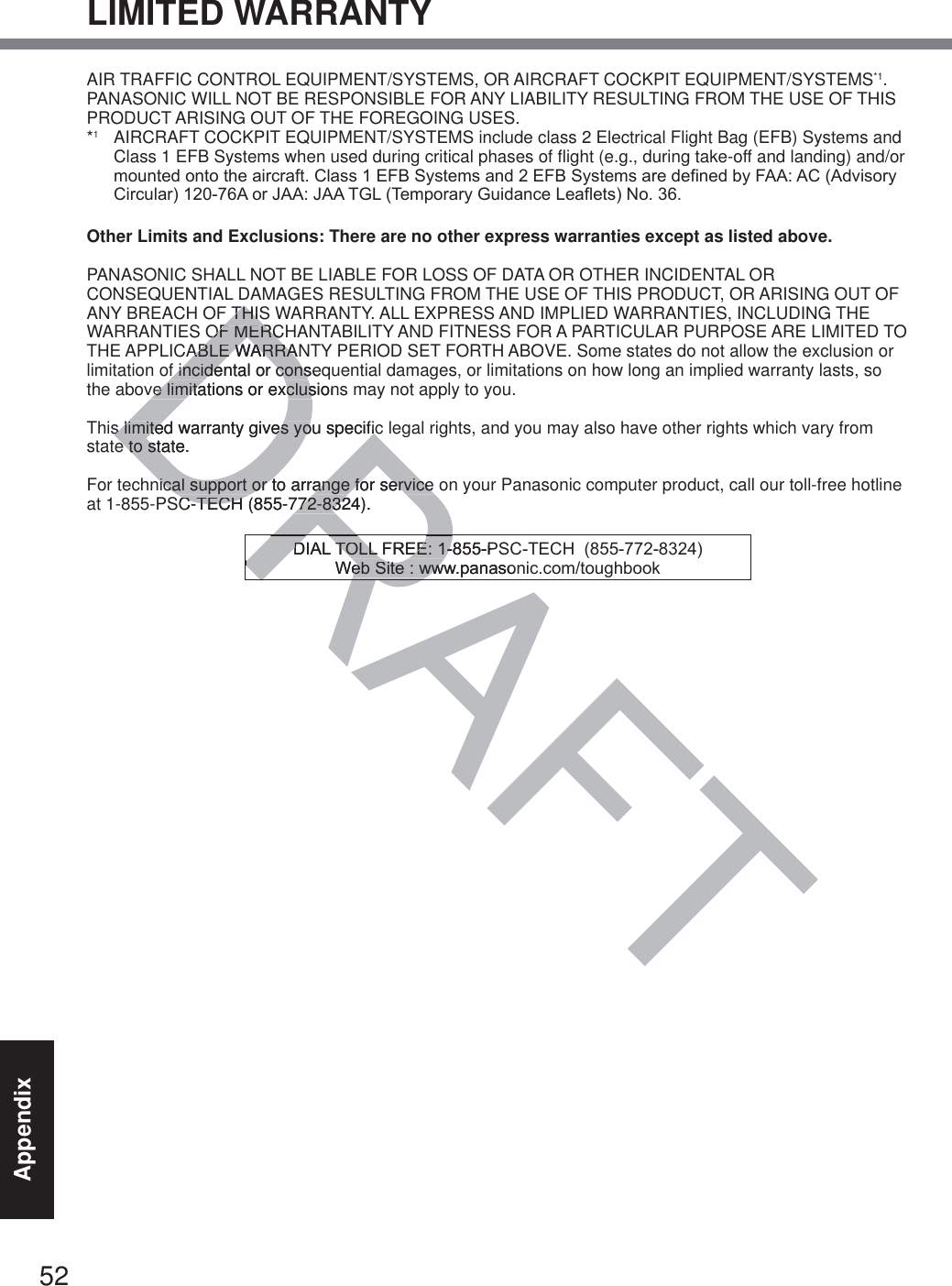 52AppendixLIMITED WARRANTYAIR TRAFFIC CONTROL EQUIPMENT/SYSTEMS, OR AIRCRAFT COCKPIT EQUIPMENT/SYSTEMS*1. PANASONIC WILL NOT BE RESPONSIBLE FOR ANY LIABILITY RESULTING FROM THE USE OF THIS PRODUCT ARISING OUT OF THE FOREGOING USES.*1  AIRCRAFT COCKPIT EQUIPMENT/SYSTEMS include class 2 Electrical Flight Bag (EFB) Systems and Class 1 EFB Systems when used during critical phases of flight (e.g., during take-off and landing) and/or PRXQWHGRQWRWKHDLUFUDIW&amp;ODVV()%6\VWHPVDQG()%6\VWHPVDUHGHILQHGE\)$$$&amp;$GYLVRU\&amp;LUFXODU$RU-$$-$$7*/7HPSRUDU\*XLGDQFH/HDIOHWV1ROther Limits and Exclusions: There are no other express warranties except as listed above.PANASONIC SHALL NOT BE LIABLE FOR LOSS OF DATA OR OTHER INCIDENTAL OR CONSEQUENTIAL DAMAGES RESULTING FROM THE USE OF THIS PRODUCT, OR ARISING OUT OF ANY BREACH OF THIS WARRANTY. ALL EXPRESS AND IMPLIED WARRANTIES, INCLUDING THE WARRANTIES OF MERCHANTABILITY AND FITNESS FOR A PARTICULAR PURPOSE ARE LIMITED TO THE APPLICABLE WARRANTY PERIOD SET FORTH ABOVE. Some states do not allow the exclusion or limitation of incidental or consequential damages, or limitations on how long an implied warranty lasts, so the above limitations or exclusions may not apply to you.This limited warranty gives you specific legal rights, and you may also have other rights which vary from state to state. For technical support or to arrange for service on your Panasonic computer product, call our toll-free hotline at 1-855-PSC-TECH (855-772-8324).&apos;,$/72//)5((36&amp;7(&amp;+:HE6LWHZZZSDQDVRQLFFRPWRXJKERRNTHISTHISOF MERCOF MERCABLE WARRANABLE WARRAf incidental or consef incidental or consve limitations or exclusionsve limitations or excluss limited warranty gives you specifics limited warranty gives you specifice to state. e to stnical support or to arrange for service nical support or to arrange for service SC-TECH (855-772-8324).C-TECH (855-772-832DRDRRA&apos;,$/72//)5((36&apos;,$/72//)5((:HE6LWHZZZSDQDVRQHE6LWHZZ