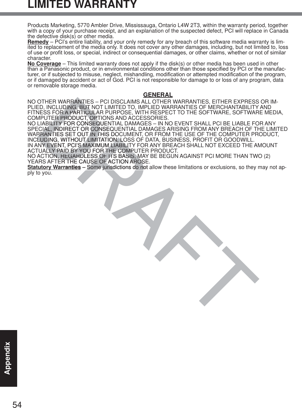 54AppendixLIMITED WARRANTYProducts Marketing, 5770 Ambler Drive, Mississauga, Ontario L4W 2T3, within the warranty period, together with a copy of your purchase receipt, and an explanation of the suspected defect, PCI will replace in Canada the defective disk(s) or other media.Remedy – PCI’s entire liability, and your only remedy for any breach of this software media warranty is lim-ited to replacement of the media only. It does not cover any other damages, including, but not limited to, loss RIXVHRUSUR¿WORVVRUVSHFLDOLQGLUHFWRUFRQVHTXHQWLDOGDPDJHVRURWKHUFODLPVZKHWKHURUQRWRIVLPLODUcharacter.No Coverage – This limited warranty does not apply if the disk(s) or other media has been used in other WKDQD3DQDVRQLFSURGXFWRULQHQYLURQPHQWDOFRQGLWLRQVRWKHUWKDQWKRVHVSHFL¿HGE\3&amp;,RUWKHPDQXIDF-WXUHURULIVXEMHFWHGWRPLVXVHQHJOHFWPLVKDQGOLQJPRGL¿FDWLRQRUDWWHPSWHGPRGL¿FDWLRQRIWKHSURJUDPor if damaged by accident or act of God. PCI is not responsible for damage to or loss of any program, data or removable storage media.GENERALNO OTHER WARRANTIES – PCI DISCLAIMS ALL OTHER WARRANTIES, EITHER EXPRESS OR IM-PLIED, INCLUDING, BUT NOT LIMITED TO, IMPLIED WARRANTIES OF MERCHANTABILITY AND FITNESS FOR A PARTICULAR PURPOSE, WITH RESPECT TO THE SOFTWARE, SOFTWARE MEDIA, COMPUTER PRODUCT, OPTIONS AND ACCESSORIES.NO LIABILITY FOR CONSEQUENTIAL DAMAGES – IN NO EVENT SHALL PCI BE LIABLE FOR ANY SPECIAL, INDIRECT OR CONSEQUENTIAL DAMAGES ARISING FROM ANY BREACH OF THE LIMITED WARRANTIES SET OUT IN THIS DOCUMENT, OR FROM THE USE OF THE COMPUTER PRODUCT, INCLUDING, WITHOUT LIMITATION, LOSS OF DATA, BUSINESS, PROFIT OR GOODWILL.IN ANY EVENT, PCI’S MAXIMUM LIABILITY FOR ANY BREACH SHALL NOT EXCEED THE AMOUNT ACTUALLY PAID BY YOU FOR THE COMPUTER PRODUCT.NO ACTION, REGARDLESS OF ITS BASIS, MAY BE BEGUN AGAINST PCI MORE THAN TWO (2) YEARS AFTER THE CAUSE OF ACTION AROSE.Statutory Warranties – Some jurisdictions do not allow these limitations or exclusions, so they may not ap-ply to you.DRAFTDRDRRRANTIRRANTDING, BUT DING, BUT OR A PARTICULAOR A PARTICULER PRODUCT, OPTIER PRODUCT, OPTBILITY FOR CONSEQUEBILITY FOR CONSEQIAL, INDIRECT OR CONSEQIAL, INDIRECT OR CONRRANTIES SET OUT IN THIS DORRANTIES SET OUT IN TCLUDING, WITHOUT LIMITATION, LOCLUDING, WITHOUT LIMITATION, LOY EVENT, PCI’S MAXIMUM LIABILITY EVENT, PCI’S MAXIMUM LIABILITLLY PAID BY YOU FOR THE COMPLLY PAID BY YOU FOR THE COMPON, REGARDLESS OF ITS BASIS, MON, REGARDLESS OF ITS BASIS, MER THE CAUSE OF ACTION AROSR THE CAUSE OF ACTION AROSranties – Some jurisdictions do not aSome jurisdictions do no