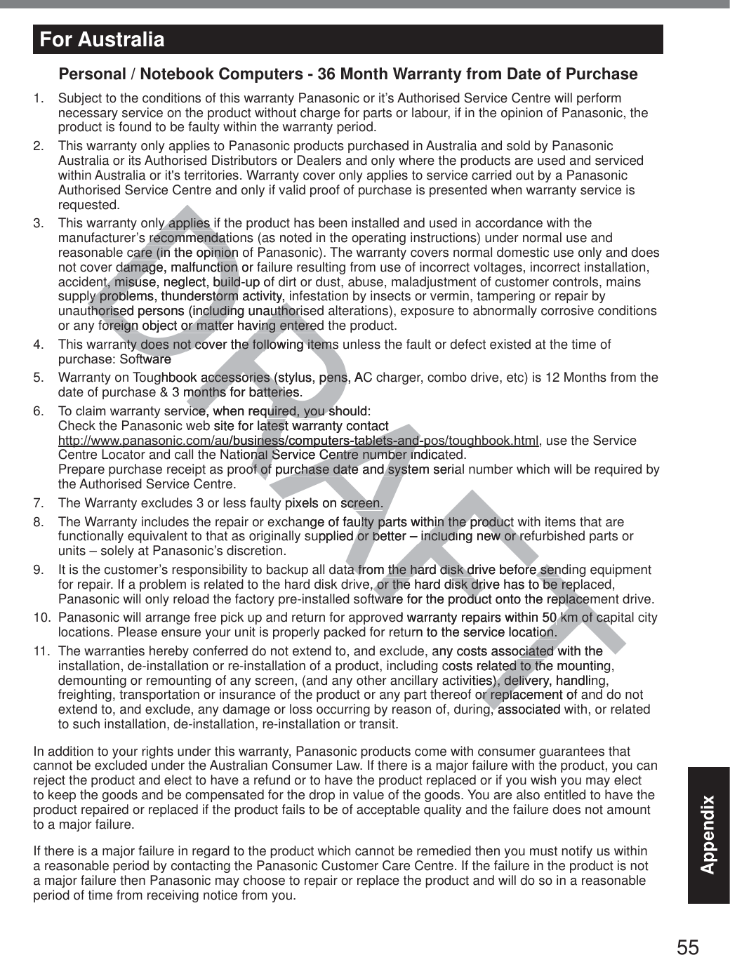 55AppendixFor AustraliaPersonal / Notebook Computers - 36 Month Warranty from Date of Purchase1.  Subject to the conditions of this warranty Panasonic or it’s Authorised Service Centre will perform necessary service on the product without charge for parts or labour, if in the opinion of Panasonic, the product is found to be faulty within the warranty period.  2.  This warranty only applies to Panasonic products purchased in Australia and sold by Panasonic Australia or its Authorised Distributors or Dealers and only where the products are used and serviced within Australia or it&apos;s territories. Warranty cover only applies to service carried out by a Panasonic Authorised Service Centre and only if valid proof of purchase is presented when warranty service is requested.3.  This warranty only applies if the product has been installed and used in accordance with the manufacturer’s recommendations (as noted in the operating instructions) under normal use and reasonable care (in the opinion of Panasonic). The warranty covers normal domestic use only and does not cover damage, malfunction or failure resulting from use of incorrect voltages, incorrect installation, accident, misuse, neglect, build-up of dirt or dust, abuse, maladjustment of customer controls, mains supply problems, thunderstorm activity, infestation by insects or vermin, tampering or repair by unauthorised persons (including unauthorised alterations), exposure to abnormally corrosive conditions or any foreign object or matter having entered the product.4.  This warranty does not cover the following items unless the fault or defect existed at the time of SXUFKDVH6RIWZDUH5.  Warranty on Toughbook accessories (stylus, pens, AC charger, combo drive, etc) is 12 Months from the date of purchase &amp; 3 months for batteries. 7RFODLPZDUUDQW\VHUYLFHZKHQUHTXLUHG\RXVKRXOG Check the Panasonic web site for latest warranty contact  KWWSZZZSDQDVRQLFFRPDXEXVLQHVVFRPSXWHUVWDEOHWVDQGSRVWRXJKERRNKWPO, use the Service Centre Locator and call the National Service Centre number indicated. Prepare purchase receipt as proof of purchase date and system serial number which will be required by the Authorised Service Centre.7.  The Warranty excludes 3 or less faulty pixels on screen.8.  The Warranty includes the repair or exchange of faulty parts within the product with items that are functionally equivalent to that as originally supplied or better – including new or refurbished parts or units – solely at Panasonic’s discretion.9.  It is the customer’s responsibility to backup all data from the hard disk drive before sending equipment for repair. If a problem is related to the hard disk drive, or the hard disk drive has to be replaced, Panasonic will only reload the factory pre-installed software for the product onto the replacement drive.10.  Panasonic will arrange free pick up and return for approved warranty repairs within 50 km of capital city locations. Please ensure your unit is properly packed for return to the service location.11.  The warranties hereby conferred do not extend to, and exclude, any costs associated with the installation, de-installation or re-installation of a product, including costs related to the mounting, demounting or remounting of any screen, (and any other ancillary activities), delivery, handling, freighting, transportation or insurance of the product or any part thereof or replacement of and do not extend to, and exclude, any damage or loss occurring by reason of, during, associated with, or related to such installation, de-installation, re-installation or transit.In addition to your rights under this warranty, Panasonic products come with consumer guarantees that cannot be excluded under the Australian Consumer Law. If there is a major failure with the product, you can reject the product and elect to have a refund or to have the product replaced or if you wish you may elect to keep the goods and be compensated for the drop in value of the goods. You are also entitled to have the product repaired or replaced if the product fails to be of acceptable quality and the failure does not amount to a major failure.If there is a major failure in regard to the product which cannot be remedied then you must notify us within a reasonable period by contacting the Panasonic Customer Care Centre. If the failure in the product is not a major failure then Panasonic may choose to repair or replace the product and will do so in a reasonable period of time from receiving notice from you.DRAFTy applies iy applies recommendatirecommendatcare (in the opinion ocare (in the opiniondamage, malfunction or fdamage, malfunction nt, misuse, neglect, build-up ofnt, misuse, neglect, buildly problems, thunderstorm activity, ly problems, thunderstorm activity, thorised persons (including unauthoristhorised persons (including unauthorioreign object or matter having enteredoreign object or matter having enterenty does not cover the following itemsnty does not cover the following itemsIWZDUHDUHghbook accessories (stylus, pens, ACaccessories (stylus, pens3months for batteries.months for batterieLFHZKHQUHTXLUHG\RXVKRXOGFHZKHQUHTXLUHG\RXVb site for latest warranty contact  atest warranty contact  DXEXVLQHVVFRPSXWHUVWDEOHWVDQGSRQHVVFRPSXWHUVWDEOHWVDQGSational Service Centre number indicanal Service Centre number iof of purchase date and system seriaof of purchase date and systpixels on screen.pixels on screen.ange of faulty parts within the product ulty parts within the productupplied or better – including new or re or better – including new or rea from the hard disk drive before senda from the hard disk drive before sene, or the hard disk drive has to be rep or the hard disk drive has to be repware for the product onto the replacemware for the product onto the replaced warranty repairs within 500km of cakm of carn to the service location.ion.any costs associated with the ciated wcosts related to the mountinged to thtivities), deliverys), deliv, handlinor replacement of or replag, associated wga