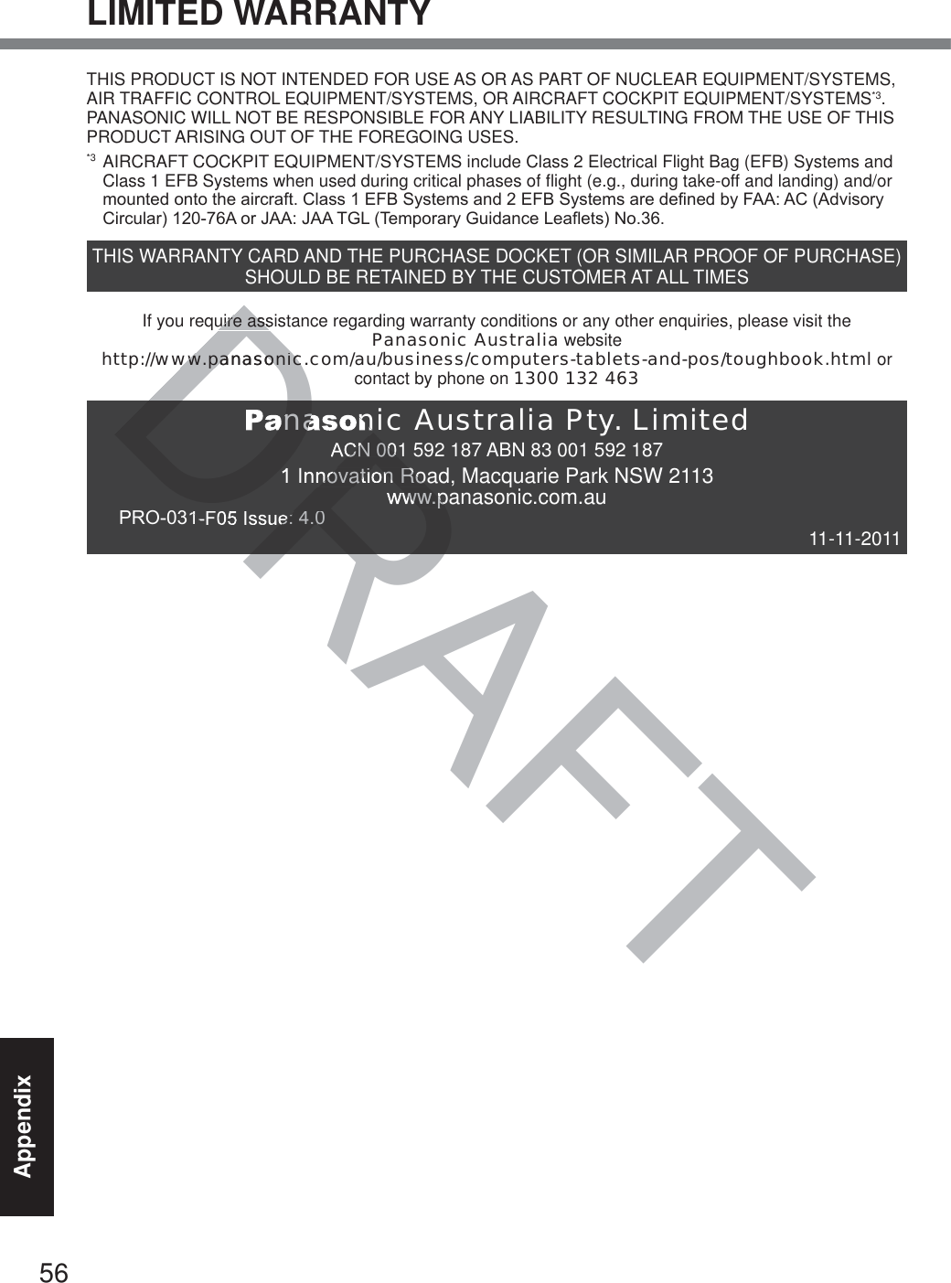 56AppendixLIMITED WARRANTYTHIS PRODUCT IS NOT INTENDED FOR USE AS OR AS PART OF NUCLEAR EQUIPMENT/SYSTEMS, AIR TRAFFIC CONTROL EQUIPMENT/SYSTEMS, OR AIRCRAFT COCKPIT EQUIPMENT/SYSTEMS*3. PANASONIC WILL NOT BE RESPONSIBLE FOR ANY LIABILITY RESULTING FROM THE USE OF THIS PRODUCT ARISING OUT OF THE FOREGOING USES.*3  AIRCRAFT COCKPIT EQUIPMENT/SYSTEMS include Class 2 Electrical Flight Bag (EFB) Systems and Class 1 EFB Systems when used during critical phases of flight (e.g., during take-off and landing) and/or PRXQWHGRQWRWKHDLUFUDIW&amp;ODVV()%6\VWHPVDQG()%6\VWHPVDUHGHILQHGE\)$$$&amp;$GYLVRU\&amp;LUFXODU$RU-$$-$$7*/7HPSRUDU\*XLGDQFH/HDIOHWV1RTHIS WARRANTY CARD AND THE PURCHASE DOCKET (OR SIMILAR PROOF OF PURCHASE) SHOULD BE RETAINED BY THE CUSTOMER AT ALL TIMESIf you require assistance regarding warranty conditions or any other enquiries, please visit thePanasonic Australia website  http://www.panasonic.com/au/business/computers-tablets-and-pos/toughbook.html orcontact by phone on 1300 132 463Panasonic Australia Pty. LimitedACN 001 592 187 ABN 83 001 592 1871 Innovation Road, Macquarie Park NSW 2113www.panasonic.com.au352),VVXH 11-11-2011DRAFTuire assuire assww.panasonic.cww.panasonicDRAanasonCN 001 Innovation Roawww.pH