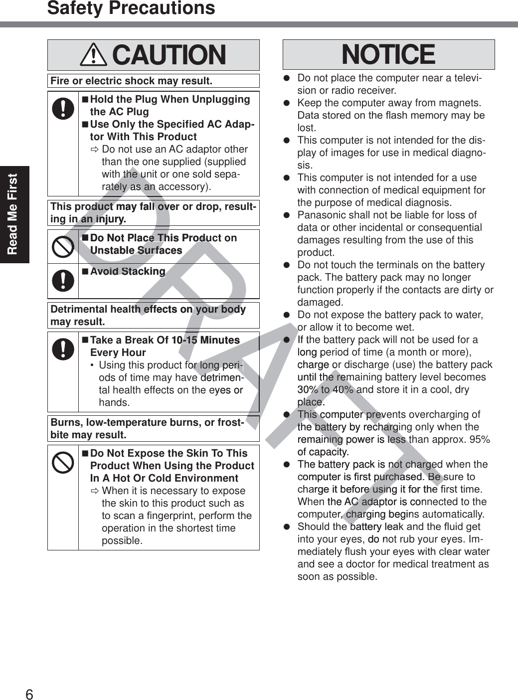 6Read Me FirstSafety Precautions CAUTIONFire or electric shock may result. Hold the Plug When Unplugging the AC Plug Use Only the Specified AC Adap-tor With This Product ÖDo not use an AC adaptor other than the one supplied (supplied with the unit or one sold sepa-rately as an accessory).This product may fall over or drop, result-ing in an injury. Do Not Place This Product on Unstable Surfaces Avoid StackingDetrimental health effects on your body may result. Take a Break Of 10-15 Minutes Every Hour Using this product for long peri-ods of time may have detrimen-tal health effects on the eyes or hands.Burns, low-temperature burns, or frost-bite may result. Do Not Expose the Skin To This Product When Using the Product In A Hot Or Cold Environment ÖWhen it is necessary to expose the skin to this product such as WRVFDQD¿QJHUSULQWSHUIRUPWKHoperation in the shortest time possible.NOTICEz  Do not place the computer near a televi-sion or radio receiver.z  Keep the computer away from magnets. &apos;DWDVWRUHGRQWKHÀDVKPHPRU\PD\EHlost.z  This computer is not intended for the dis-play of images for use in medical diagno-sis.z  This computer is not intended for a use with connection of medical equipment for the purpose of medical diagnosis.z  Panasonic shall not be liable for loss of data or other incidental or consequential damages resulting from the use of this product.z  Do not touch the terminals on the battery pack. The battery pack may no longer function properly if the contacts are dirty or damaged.z  Do not expose the battery pack to water, or allow it to become wet.z  If the battery pack will not be used for a long period of time (a month or more), charge or discharge (use) the battery pack until the remaining battery level becomes 30% to 40% and store it in a cool, dry place.z  This computer prevents overcharging of the battery by recharging only when the remaining power is less than approx. 95% of capacity.z  The battery pack is not charged when the FRPSXWHULV¿UVWSXUFKDVHG%HVXUHWRFKDUJHLWEHIRUHXVLQJLWIRUWKH¿UVWWLPHWhen the AC adaptor is connected to the computer, charging begins automatically.z 6KRXOGWKHEDWWHU\OHDNDQGWKHÀXLGJHWinto your eyes, do not rub your eyes. Im-PHGLDWHO\ÀXVK\RXUH\HVZLWKFOHDUZDWHUand see a doctor for medical treatment as soon as possible.DRAFTDRARADDADRDDRARARADDRARARAAAARAh the unh the uately as an aately as an oduct may fall over oduct may fall ovn an injury.n an inDDo Not Place This Produce This ProduUnstable SurfacesUnstable SurfaAAvoid Stackingvoid StackingAAAlth effects on your body th effects on your bodyOf 10-15 Minutes 0-15 for long peri-for long peri-detrimen-detrimeneyes or zoozzIf thlong pcharge oruntil the remthe rem30% to 40% an% to 40% aplace.place.zzThis compuThis cter prever prevthe battery by rechargithe battery by rechargremaining power is less thning power is less tof capacity.zThe battery pack is not chargednot chargeFRPSXWHULV¿UVWSXUFKDVHG%HVSXUFKDVHG%HVDUJHLWEHIRUHXVLQJLWIRUWKHUHXVLQJLWIRUWKHn the AC adaptor is conAC adaer, charging begin, chargEDWWHU\OHDNEs, do no